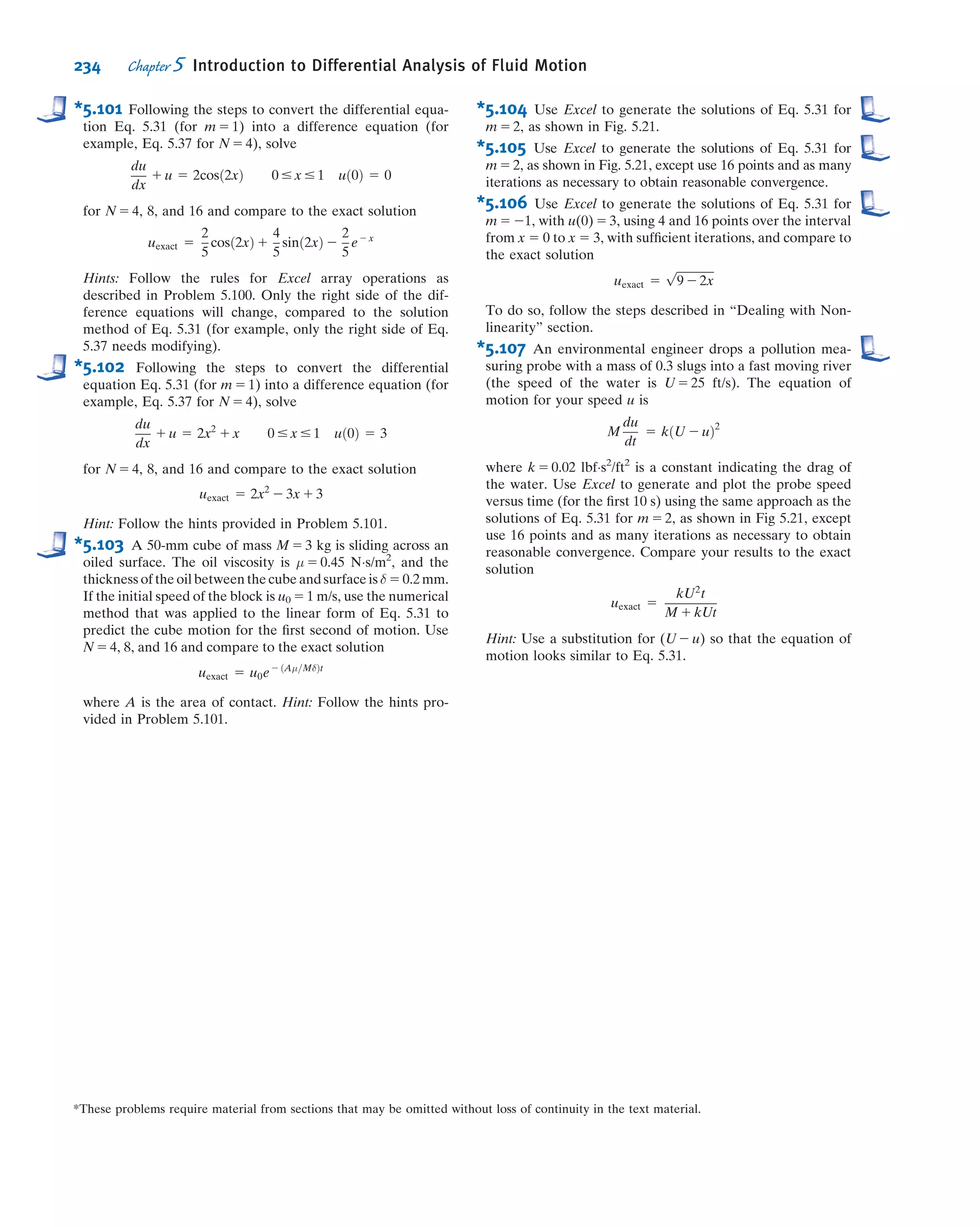 *5.5 Introduction to Computational Fluid Dynamics
In this section we will discuss in a very basic manner the ideas behind computational
ﬂuid dynamics (CFD). We will ﬁrst review some very basic ideas in numerically solv-
ing an ordinary and a partial differential equation using a spreadsheet such as Excel,
with a couple of Examples. After studying these, the reader will be able to use the PC
to numerically solve a range of simple CFD problems. Then, for those with further
interest in CFD, we will review in more detail some concepts behind numerical
methods, particularly CFD; this review will highlight some of the advantages and
pitfalls of CFD. We will apply some of these concepts to a simple 1D model, but these
concepts are so fundamental that they are applicable to almost any CFD calculation.
As we apply the CFD solution procedure to the model, we’ll comment on the
extension to the general case. The goal is to enable the reader to apply the CFD
solution procedure to simple nonlinear equations.
The Need for CFD
As discussed in Section 5.4, the equations describing ﬂuid ﬂow can be a bit intimi-
dating. For example, even though we may limit ourselves to incompressible ﬂows for
which the viscosity is constant, we still end up with the following equations:
@u
@x
1
@v
@y
1
@w
@z
5 0 ð5:1cÞ
ρ
@u
@t
1 u
@u
@x
1 v
@u
@y
1 w
@u
@z
 
5 ρgx 2
@p
@x
1 μ
@2
u
@x2
1
@2
u
@y2
1
@2
u
@z2
 
ð5:27aÞ
ρ
@v
@t
1 u
@v
@x
1 v
@v
@y
1 w
@v
@z
 
5 ρgy 2
@p
@y
1 μ
@2
v
@x2
1
@2
v
@y2
1
@2
v
@z2
 
ð5:27bÞ
ρ
@w
@t
1 u
@w
@x
1 v
@w
@y
1 w
@w
@z
 
5 ρgz 2
@p
@z
1 μ
@2
w
@x2
1
@2
w
@y2
1
@2
w
@z2
 
ð5:27cÞ
Equation 5.1c is the continuity equation (mass conservation) and Eqs. 5.27 are the
NavierÀStokes equations (momentum), expressed in Cartesian coordinates. In prin-
ciple, we can solve these equations for the velocity ﬁeld ~V 5 ^iu 1 ^jv 1 ^kw and
pressure ﬁeld p, given sufﬁcient initial and boundary conditions. Note that in general,
u, v, w, and p all depend on x, y, z, and t. In practice, there is no general analytic
solution to these equations, for the combined effect of a number of reasons (none of
which is insurmountable by itself):
1. They are coupled. The unknowns, u, v, w, and p, appear in all the equations (p is
not in Eq. 5.1c) and we cannot manipulate the equations to end up with a single
equation for any one of the unknowns. Hence we must solve for all unknowns
simultaneously.
2. They are nonlinear. For example, in Eq. 5.27a, the convective acceleration term,
u @u=@x 1 v @u=@y 1 w @u=@z, has products of u with itself as well as with v and w.
The consequence of this is that we cannot take one solution to the equations and
combine it with a second solution to obtain a third solution. We will see in Chapter 6
that if we can limit ourselves to frictionless ﬂow, we can derive linear equations, which
will allow us to do this combining procedure (you may wish to look at Table 6.3 for
some beautiful examples of this).
*This section may be omitted without loss of continuity in the text material.
208 Chapter 5 Introduction to Differential Analysis of Fluid Motion
 