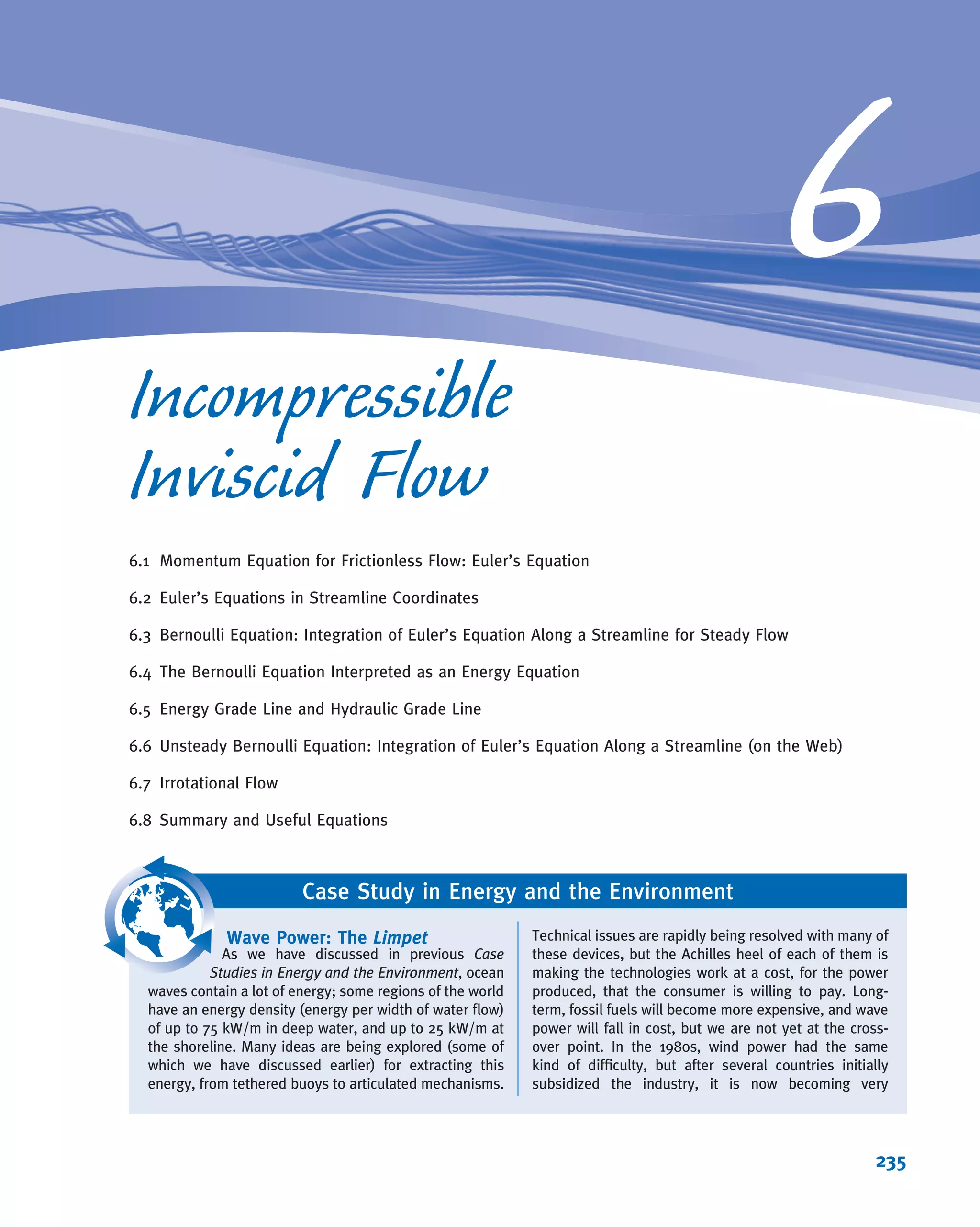 3. They are second-order partial differential equations. For example, in Eq. 5.27a, the
viscous term, μð@2
u=@x2
1 @2
u=@y2
1 @2
u=@z2
Þ, is second-order in u. These are
obviously of a different order of complexity (no pun intended) than, say, a ﬁrst-
order ordinary differential equation.
These difﬁculties have led engineers, scientists, and mathematicians to adopt several
approaches to the solution of ﬂuid mechanics problems.
For relatively simple physical geometries and boundary or initial conditions, the
equations can often be reduced to a solvable form. We saw two examples of this in
Examples 5.9 and 5.10 (for cylindrical forms of the equations).
If we can neglect the viscous terms, the resulting incompressible, inviscid ﬂow can
often be successfully analyzed. This is the entire topic of Chapter 6.
Of course, most incompressible ﬂows of interest do not have simple geometries and
are not inviscid; for these, we are stuck with Eqs. 5.1c and 5.27. The only option
remaining is to use numerical methods to analyze problems. It is possible to obtain
approximate computer-based solutions to the equations for a variety of engineering
problems. This is the main subject matter of CFD.
Applications of CFD
CFD is employed in a variety of applications and is now widely used in various
industries. To illustrate the industrial applications of CFD, we present below some
examples developed using FLUENT, a CFD software package from ANSYS, Inc.
CFD is used to study the ﬂow ﬁeld around vehicles including cars, trucks, airplanes,
helicopters, and ships. Figure 5.10 shows the paths taken by selected ﬂuid particles
around a Formula 1 car. By studying such pathlines and other ﬂow attributes, engi-
neers gain insights into how to design the car so as to reduce drag and enhance
performance. The ﬂow through a catalytic converter, a device used to clean auto-
motive exhaust gases so that we can all breathe easier, is shown in Figure 5.11.
This image shows path lines colored by velocity magnitude. CFD helps engineers
develop more effective catalytic converters by allowing them to study how different
chemical species mix and react in the device. Figure 5.12 presents contours of static
pressure in a backward-inclined centrifugal fan used in ventilation applications.
Fig. 5.10 Pathlines around a Formula 1 car. (image courtesy of ANSYS,
Inc. ª 2008.)
Fig. 5.11 Flow through a catalytic converter.
(image courtesy of ANSYS, Inc. ª2008.)
VIDEO
Turbulent Flow in a Channel.
VIDEO
Flow Past a Cylinder.
5.5 Introduction to Computational Fluid Dynamics 209
 