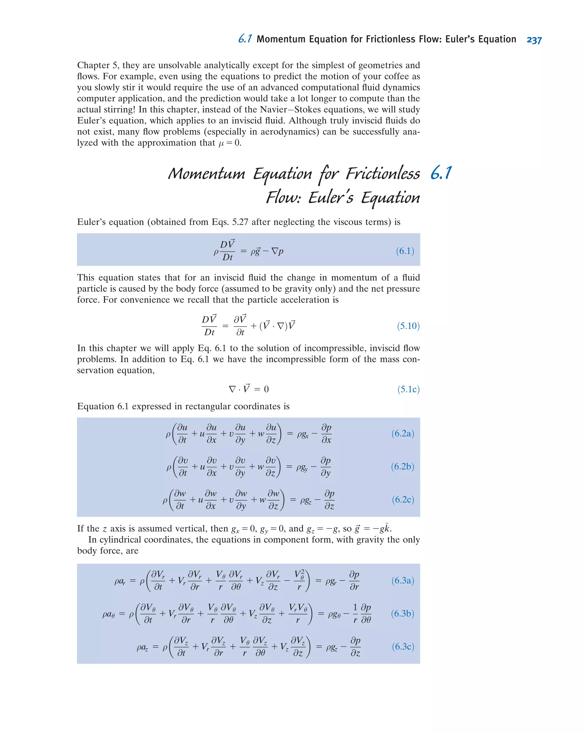 much smaller, by making the step size h smaller, then yn+1 will be even closer to the
desired solution. We can repeatedly use the two Euler iteration equations to start at
(x0, y0) and obtain (x1, y1), then (x2, y2), (x3, y3), and so on. We don’t end up with an
equation for the solution, but with a set of numbers; hence it is a numerical rather than
an analytic method. This is the Euler method approach.
This method is very easy to set up, making it an attractive approach, but it is
not very accurate: Following the tangent to a curve at each point, in an attempt to
follow the curve, is pretty crude! If we make the step size h smaller, the accuracy
of the method will generally increase, but obviously we then need more steps to
achieve the solution. It turns out that, if we use too many steps (if h is extremely
small), the accuracy of the results can actually decrease because, although each small
step is very accurate, we will now need so many of them that round-off errors can build
up. As with any numerical method, we are not guaranteed to get a solution or one that
is very accurate! The Euler method is the simplest but least accurate numerical method
for solving a ﬁrst-order ODE; there are a number of more sophisticated ones available,
as discussed in any good numerical methods text [8, 9].
Let’s illustrate the method with an Example.
Example 5.11 THE EULER METHOD SOLUTION FOR DRAINING A TANK
A tank contains water at an initial depth y0 5 1 m. The tank diameter is D 5 250 mm. A hole of diameter d 5 2 mm
appears at the bottom of the tank. A reasonable model for the water level over time is
dy
dt
5 2
d
D
 2 ﬃﬃﬃﬃﬃﬃﬃﬃ
2gy
p
yð0Þ 5 y0
Using 11-point and 21-point Euler methods, estimate the water depth after t = 100 min, and
compute the errors compared to the exact solution
yexactðtÞ 5
ﬃﬃﬃﬃﬃ
y0
p
2
d
D
 2 ﬃﬃﬃ
g
2
r
t
 #2
Plot the Euler and exact results.
Given: Water draining from a tank.
Find: Water depth after 100 min; plot of depth versus time; accuracy of results.
Solution: Use the Euler equations, Eq. (5.29).
Governing equations: yn 1 1 5 yn 1 hfðtn; ynÞ tn 1 1 5 tn 1 h
with
fðtn; ynÞ 5 2
d
D
 2 ﬃﬃﬃﬃﬃﬃﬃﬃﬃ
2gyn
p
y0 5 1
(Note that in using Eqs. 5.29 we use t instead of x.)
y(t)
xxn xn+1
y(x)
yn
h
yn+1
Fig. 5.13 The Euler method.
5.5 Introduction to Computational Fluid Dynamics 211
 