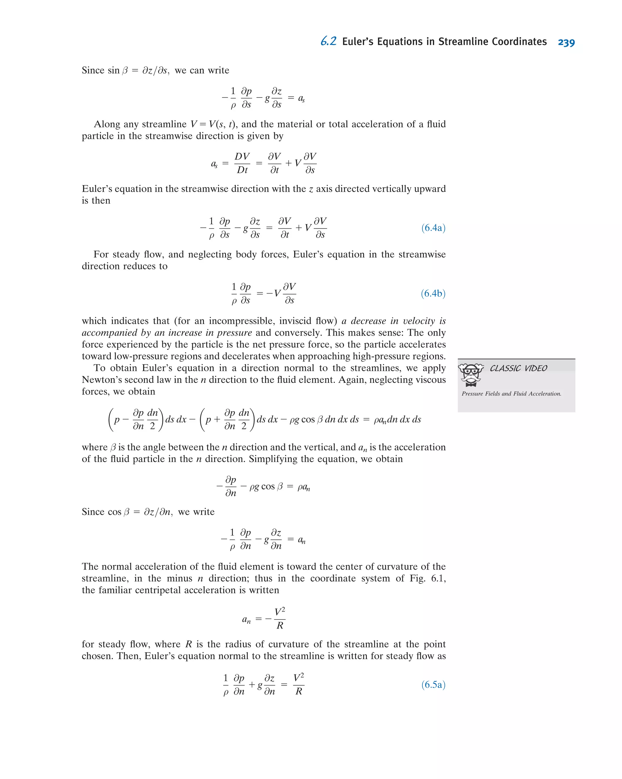 Another basic application of a numerical method to a ﬂuid mechanics problem is
when we have two-dimensional, steady, incompressible, inviscid ﬂow. These seem like
a severe set of restrictions on the ﬂow, but analysis of ﬂows with these assumptions
leads to very good predictions for real ﬂows, for example, for the lift on a wing section.
This is the topic of Chapter 6, but for now we simply state that under many circum-
stances such ﬂows can be modeled with the Laplace equation,
@2
ψ
@x2
1
@2
ψ
@y2
5 0
where ψ is the stream function. We leave out the steps here (they consist of
approximating each differential with a Taylor series), but a numerical approximation
of this equation is
ψi 1 1;j 1 ψi 2 1;j
h2
1
ψi;j 1 1 1 ψi;j 2 1
h2
2 4
ψi;j
h2
5 0
Here h is the step size in the x or y direction, and ψi,j is the value of ψ at the ith value
of x and jth value of y (see Fig. 5.14). Rearranging and simplifying,
ψi;j 5
1
4
ψi 1 1;j 1 ψi 2 1;j 1 ψi;j 1 1 1 ψi;j 2 1
 
ð5:30Þ
This equation indicates that the value of the stream function ψ is simply the average of
its four neighbors! To use this equation, we need to specify the values of the stream
function at all boundaries; Eq. 5.30 then allows computation of interior values.
Equation 5.30 is ideal for solving using a spreadsheet such as Excel. We again
consider an Example.
Example 5.12 NUMERICAL MODELING OF FLOW OVER A CORNER
Consider a two-dimensional steady, incompressible, inviscid ﬂow in a channel in
which the area is reduced by half. Plot the streamlines.
Given: Flow in a channel in which the area is reduced by half.
Find: Streamline plot.
Solution: Use the numerical approximation of the Laplace equation.
x
y
hh
h
h
ψi,j ψi+1,jψi–1,j
ψi,j+1
ψi,j–1
Fig. 5.14 Scheme for discretizing
the Laplace equation.
5.5 Introduction to Computational Fluid Dynamics 213
 