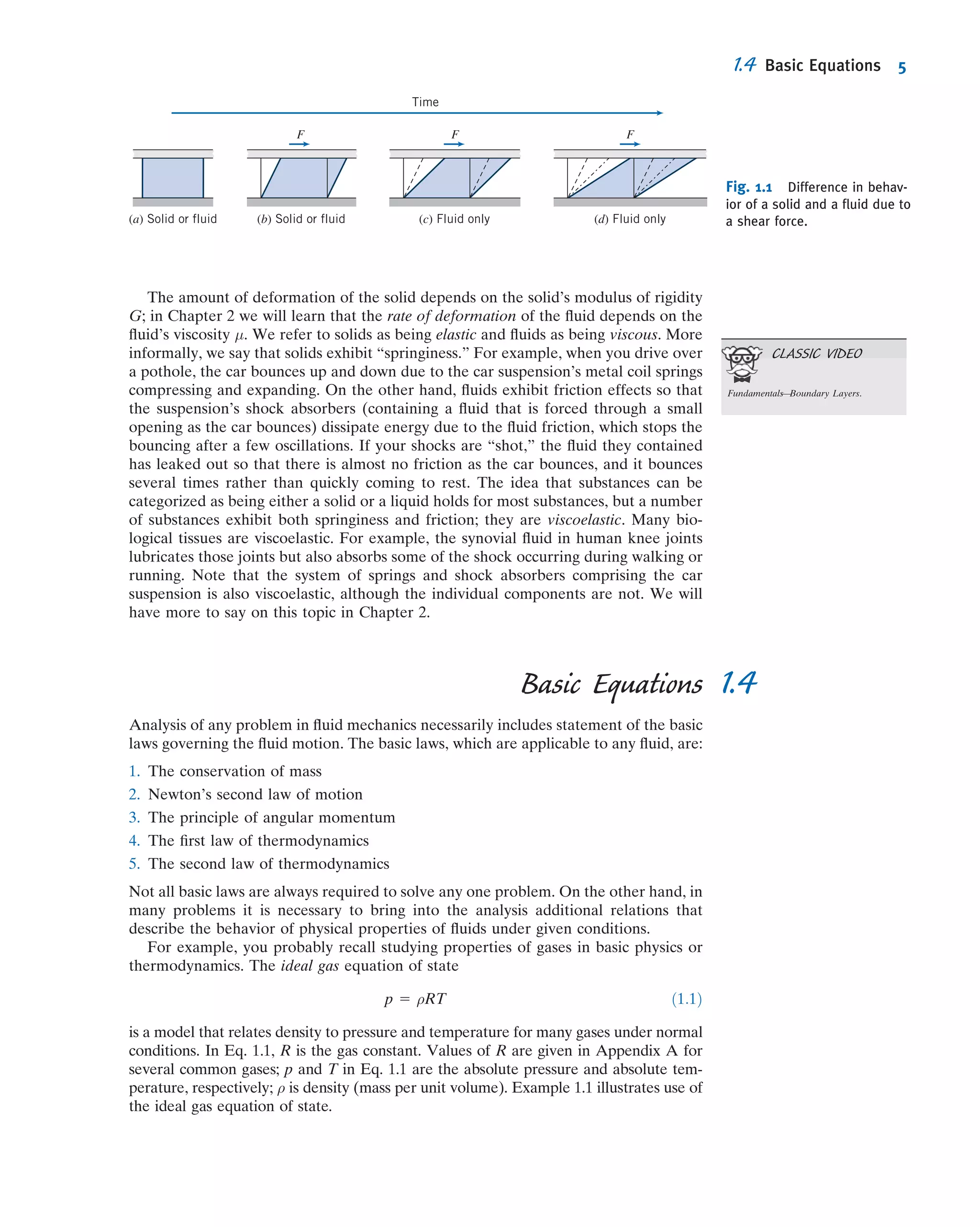 The amount of deformation of the solid depends on the solid’s modulus of rigidity
G; in Chapter 2 we will learn that the rate of deformation of the ﬂuid depends on the
ﬂuid’s viscosity μ. We refer to solids as being elastic and ﬂuids as being viscous. More
informally, we say that solids exhibit “springiness.” For example, when you drive over
a pothole, the car bounces up and down due to the car suspension’s metal coil springs
compressing and expanding. On the other hand, ﬂuids exhibit friction effects so that
the suspension’s shock absorbers (containing a ﬂuid that is forced through a small
opening as the car bounces) dissipate energy due to the ﬂuid friction, which stops the
bouncing after a few oscillations. If your shocks are “shot,” the ﬂuid they contained
has leaked out so that there is almost no friction as the car bounces, and it bounces
several times rather than quickly coming to rest. The idea that substances can be
categorized as being either a solid or a liquid holds for most substances, but a number
of substances exhibit both springiness and friction; they are viscoelastic. Many bio-
logical tissues are viscoelastic. For example, the synovial ﬂuid in human knee joints
lubricates those joints but also absorbs some of the shock occurring during walking or
running. Note that the system of springs and shock absorbers comprising the car
suspension is also viscoelastic, although the individual components are not. We will
have more to say on this topic in Chapter 2.
1.4Basic Equations
Analysis of any problem in ﬂuid mechanics necessarily includes statement of the basic
laws governing the ﬂuid motion. The basic laws, which are applicable to any ﬂuid, are:
1. The conservation of mass
2. Newton’s second law of motion
3. The principle of angular momentum
4. The ﬁrst law of thermodynamics
5. The second law of thermodynamics
Not all basic laws are always required to solve any one problem. On the other hand, in
many problems it is necessary to bring into the analysis additional relations that
describe the behavior of physical properties of ﬂuids under given conditions.
For example, you probably recall studying properties of gases in basic physics or
thermodynamics. The ideal gas equation of state
p 5 ρRT ð1:1Þ
is a model that relates density to pressure and temperature for many gases under normal
conditions. In Eq. 1.1, R is the gas constant. Values of R are given in Appendix A for
several common gases; p and T in Eq. 1.1 are the absolute pressure and absolute tem-
perature, respectively; ρ is density (mass per unit volume). Example 1.1 illustrates use of
the ideal gas equation of state.
F F F
Time
(a) Solid or fluid (b) Solid or fluid (c) Fluid only (d) Fluid only
Fig. 1.1 Difference in behav-
ior of a solid and a ﬂuid due to
a shear force.
CLASSIC VIDEO
Fundamentals—Boundary Layers.
1.4 Basic Equations 5
 