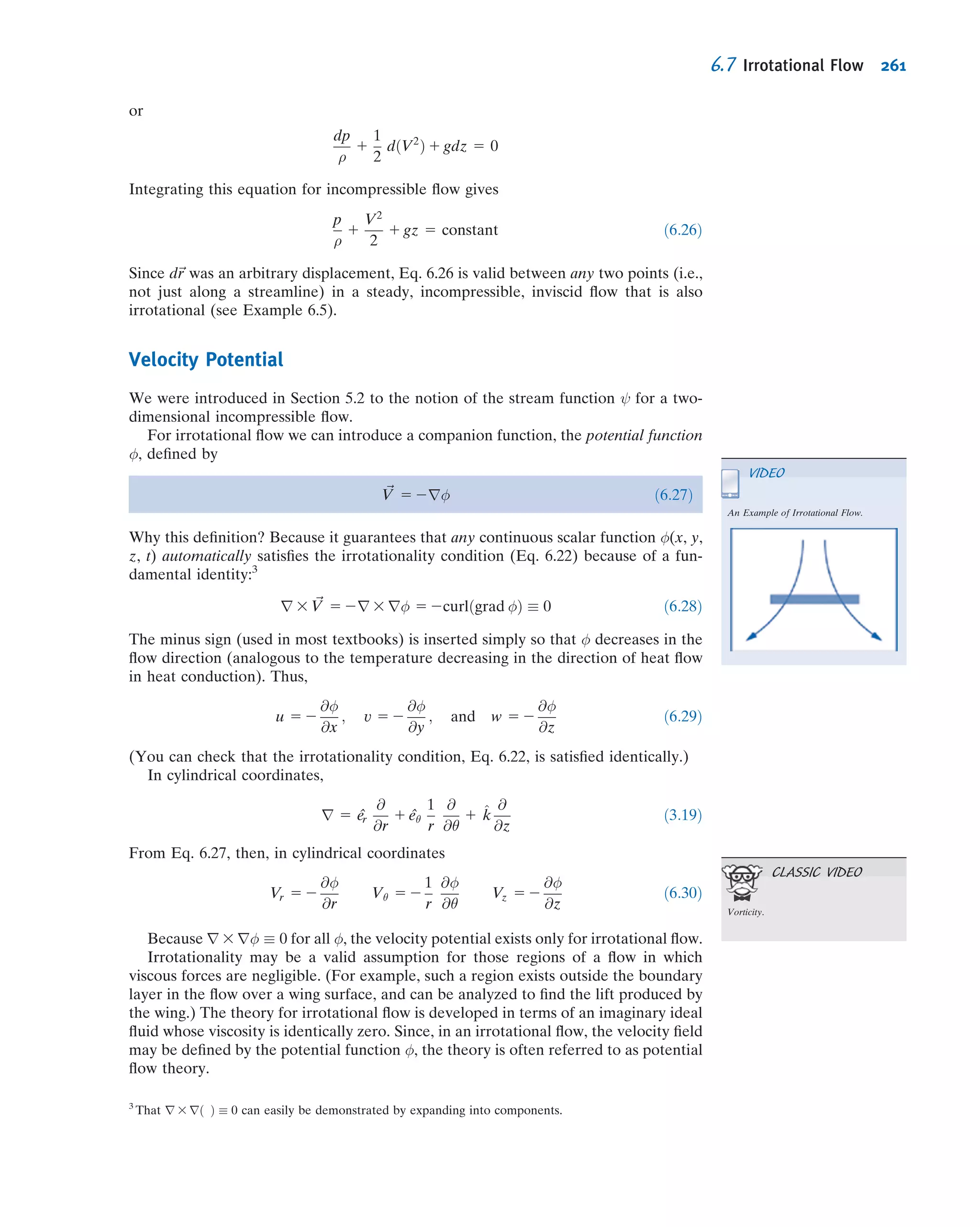 6
Incompressible
Inviscid Flow
6.1 Momentum Equation for Frictionless Flow: Euler’s Equation
6.2 Euler’s Equations in Streamline Coordinates
6.3 Bernoulli Equation: Integration of Euler’s Equation Along a Streamline for Steady Flow
6.4 The Bernoulli Equation Interpreted as an Energy Equation
6.5 Energy Grade Line and Hydraulic Grade Line
6.6 Unsteady Bernoulli Equation: Integration of Euler’s Equation Along a Streamline (on the Web)
6.7 Irrotational Flow
6.8 Summary and Useful Equations
Case Study in Energy and the Environment
Wave Power: The Limpet
As we have discussed in previous Case
Studies in Energy and the Environment, ocean
waves contain a lot of energy; some regions of the world
have an energy density (energy per width of water ﬂow)
of up to 75 kW/m in deep water, and up to 25 kW/m at
the shoreline. Many ideas are being explored (some of
which we have discussed earlier) for extracting this
energy, from tethered buoys to articulated mechanisms.
Technical issues are rapidly being resolved with many of
these devices, but the Achilles heel of each of them is
making the technologies work at a cost, for the power
produced, that the consumer is willing to pay. Long-
term, fossil fuels will become more expensive, and wave
power will fall in cost, but we are not yet at the cross-
over point. In the 1980s, wind power had the same
kind of difﬁculty, but after several countries initially
subsidized the industry, it is now becoming very
235
 