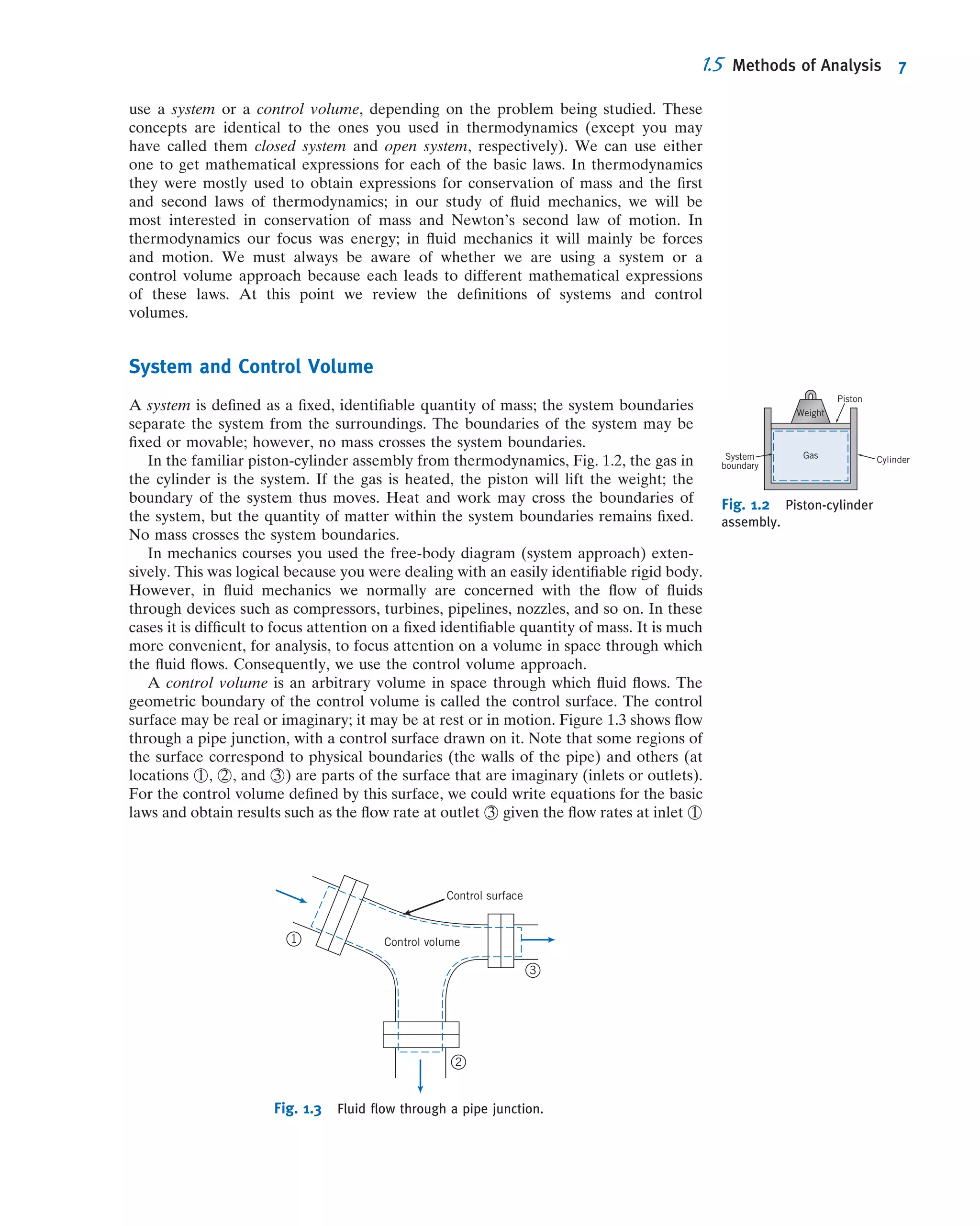 use a system or a control volume, depending on the problem being studied. These
concepts are identical to the ones you used in thermodynamics (except you may
have called them closed system and open system, respectively). We can use either
one to get mathematical expressions for each of the basic laws. In thermodynamics
they were mostly used to obtain expressions for conservation of mass and the ﬁrst
and second laws of thermodynamics; in our study of ﬂuid mechanics, we will be
most interested in conservation of mass and Newton’s second law of motion. In
thermodynamics our focus was energy; in ﬂuid mechanics it will mainly be forces
and motion. We must always be aware of whether we are using a system or a
control volume approach because each leads to different mathematical expressions
of these laws. At this point we review the deﬁnitions of systems and control
volumes.
System and Control Volume
A system is deﬁned as a ﬁxed, identiﬁable quantity of mass; the system boundaries
separate the system from the surroundings. The boundaries of the system may be
ﬁxed or movable; however, no mass crosses the system boundaries.
In the familiar piston-cylinder assembly from thermodynamics, Fig. 1.2, the gas in
the cylinder is the system. If the gas is heated, the piston will lift the weight; the
boundary of the system thus moves. Heat and work may cross the boundaries of
the system, but the quantity of matter within the system boundaries remains ﬁxed.
No mass crosses the system boundaries.
In mechanics courses you used the free-body diagram (system approach) exten-
sively. This was logical because you were dealing with an easily identiﬁable rigid body.
However, in ﬂuid mechanics we normally are concerned with the ﬂow of ﬂuids
through devices such as compressors, turbines, pipelines, nozzles, and so on. In these
cases it is difﬁcult to focus attention on a ﬁxed identiﬁable quantity of mass. It is much
more convenient, for analysis, to focus attention on a volume in space through which
the ﬂuid ﬂows. Consequently, we use the control volume approach.
A control volume is an arbitrary volume in space through which ﬂuid ﬂows. The
geometric boundary of the control volume is called the control surface. The control
surface may be real or imaginary; it may be at rest or in motion. Figure 1.3 shows ﬂow
through a pipe junction, with a control surface drawn on it. Note that some regions of
the surface correspond to physical boundaries (the walls of the pipe) and others (at
locations 1 , 2 , and 3 ) are parts of the surface that are imaginary (inlets or outlets).
For the control volume deﬁned by this surface, we could write equations for the basic
laws and obtain results such as the ﬂow rate at outlet 3 given the ﬂow rates at inlet 1
Gas
Weight
Piston
CylinderSystem
boundary
Fig. 1.2 Piston-cylinder
assembly.
Control volume
Control surface
1
2
3
Fig. 1.3 Fluid ﬂow through a pipe junction.
1.5 Methods of Analysis 7
 