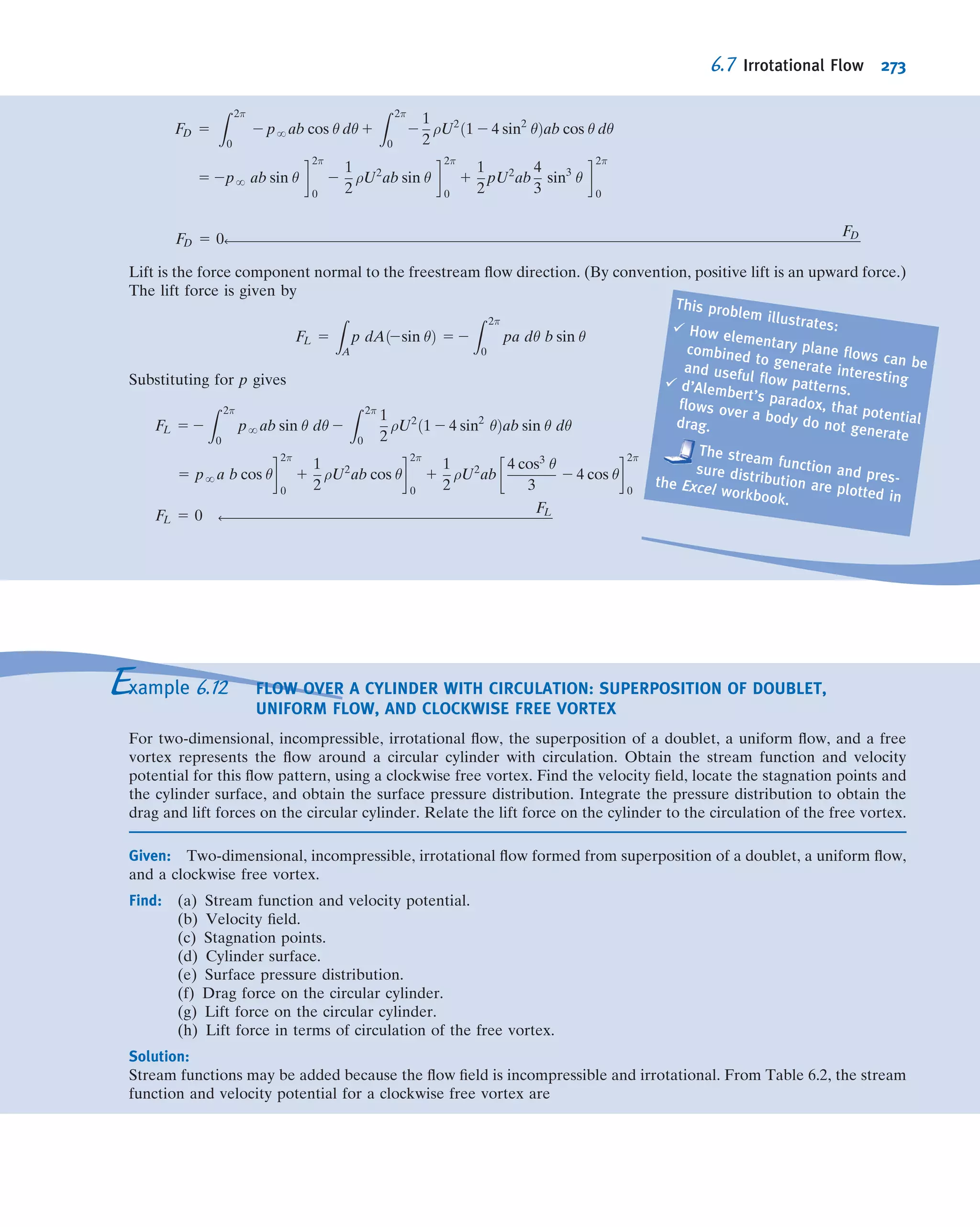 Applications
The Bernoulli equation can be applied between any two points on a streamline
provided that the other three restrictions are satisﬁed. The result is
p1
ρ
1
V2
1
2
1 gz1 5
p2
ρ
1
V2
2
2
1 gz2 ð6:13Þ
where subscripts 1 and 2 represent any two points on a streamline. Applications of
Eqs. 6.8 and 6.13 to typical ﬂow problems are illustrated in Examples 6.3 through 6.5.
In some situations, the ﬂow appears unsteady from one reference frame, but steady
from another, which translates with the ﬂow. Since the Bernoulli equation was derived
by integrating Newton’s second law for a ﬂuid particle, it can be applied in any inertial
reference frame (see the discussion of translating frames in Section 4.4). The proce-
dure is illustrated in Example 6.6.
From the diagram,
p0 2 p 5 ρHggh 5 ρH2OghSGHg
and
V 5
ﬃﬃﬃﬃﬃﬃﬃﬃﬃﬃﬃﬃﬃﬃﬃﬃﬃﬃﬃﬃﬃﬃﬃﬃﬃﬃﬃﬃﬃ
2ρH2OghSGHg
ρair
s
5
ﬃﬃﬃﬃﬃﬃﬃﬃﬃﬃﬃﬃﬃﬃﬃﬃﬃﬃﬃﬃﬃﬃﬃﬃﬃﬃﬃﬃﬃﬃﬃﬃﬃﬃﬃﬃﬃﬃﬃﬃﬃﬃﬃﬃﬃﬃﬃﬃﬃﬃﬃﬃﬃﬃﬃﬃﬃﬃﬃﬃﬃﬃﬃﬃﬃﬃﬃﬃﬃﬃﬃﬃﬃﬃﬃﬃﬃﬃﬃﬃﬃﬃﬃﬃﬃﬃﬃﬃﬃﬃﬃﬃﬃﬃﬃﬃﬃﬃﬃﬃﬃﬃﬃﬃﬃﬃﬃﬃﬃﬃﬃﬃﬃﬃﬃﬃﬃﬃﬃﬃﬃﬃﬃﬃﬃﬃﬃ
2 3 1000
kg
m3
3 9:81
m
s2
3 30 mm 3 13:6 3
m3
1:23 kg
3
1 m
1000 mm
v
u
u
t
V 5 80:8 m=s ß
V
At T 5 20
C, the speed of sound in air is 343 m/s. Hence, M 5 0.236 and the assumption of incompressible
ﬂow is valid.
This problem illustrates use of a pitot
tube to determine ﬂow speed. Pitot (or
pitot-static) tubes are often placed on
the exterior of aircraft to indicate air
speed relative to the aircraft, and
hence aircraft speed relative to the air.
Example 6.3 NOZZLE FLOW
Air ﬂows steadily at low speed through a horizontal nozzle (by deﬁnition a device for accelerating a ﬂow), dis-
charging to atmosphere. The area at the nozzle inlet is 0.1 m2
. At the nozzle exit, the area is 0.02 m2
. Determine the
gage pressure required at the nozzle inlet to produce an outlet speed of 50 m/s.
Given: Flow through a nozzle, as shown.
Find: p1 2 patm.
Solution:
Governing equations:
p1
ρ
1
V2
1
2
1 gz1 5
p2
ρ
1
V2
2
2
1 gz2 ð6:13Þ
Continuity for incompressible and uniform ﬂow:
X
CS
~V Á ~A 5 0 ð4:13bÞ
1
2
CV
Streamline
p2 = patm
V2 = 50 m/s
A2 = 0.02 m2
A1 = 0.1 m2
6.3 Bernoulli Equation: Integration of Euler’s Equation Along a Streamline for Steady Flow 247
 