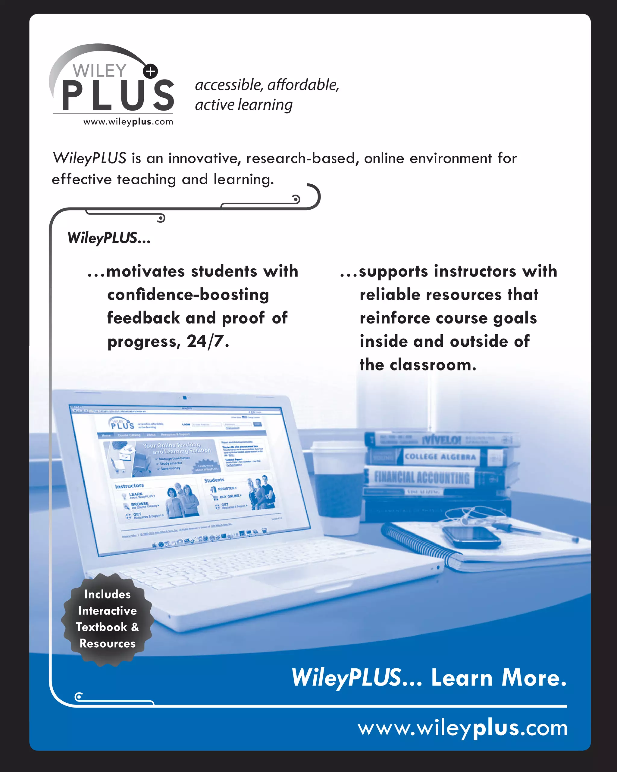 WILEY
PLUS
www.wileyplus.com
accessible, affordable,
active learning
WileyPLUS is an innovative, research-based, online environment for
effective teaching and learning.
WileyPLUS...
...motivates students with
confidence-boosting
feedback and proof of
progress, 24/7.
...supports instructors with
reliable resources that
reinforce course goals
inside and outside of
the classroom.
Includes
Interactive
Textbook &
Resources
WileyPLUS... Learn More,
;+.
www.wileyplus.com
 