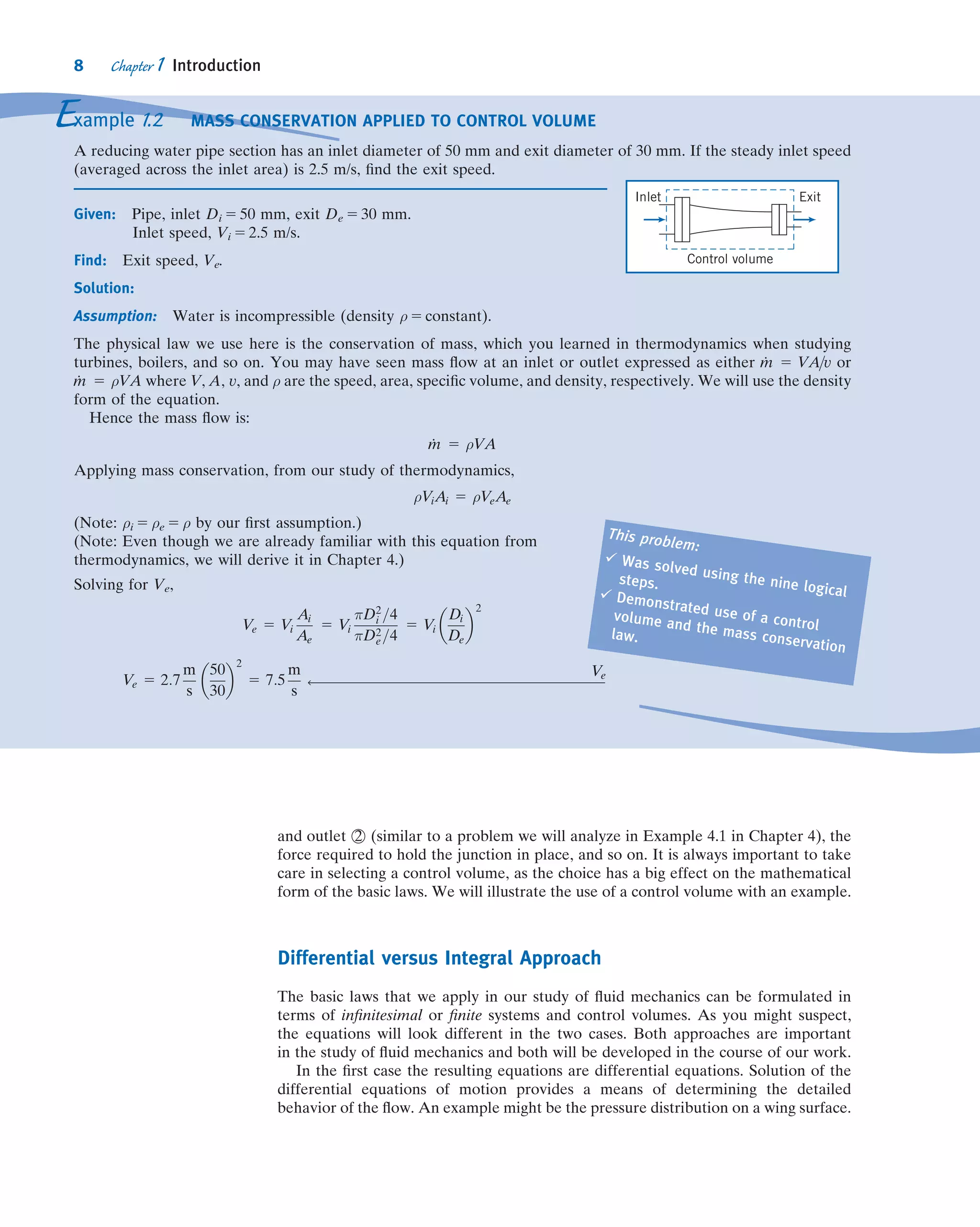 and outlet 2 (similar to a problem we will analyze in Example 4.1 in Chapter 4), the
force required to hold the junction in place, and so on. It is always important to take
care in selecting a control volume, as the choice has a big effect on the mathematical
form of the basic laws. We will illustrate the use of a control volume with an example.
Differential versus Integral Approach
The basic laws that we apply in our study of ﬂuid mechanics can be formulated in
terms of inﬁnitesimal or ﬁnite systems and control volumes. As you might suspect,
the equations will look different in the two cases. Both approaches are important
in the study of ﬂuid mechanics and both will be developed in the course of our work.
In the ﬁrst case the resulting equations are differential equations. Solution of the
differential equations of motion provides a means of determining the detailed
behavior of the ﬂow. An example might be the pressure distribution on a wing surface.
Example 1.2 MASS CONSERVATION APPLIED TO CONTROL VOLUME
A reducing water pipe section has an inlet diameter of 50 mm and exit diameter of 30 mm. If the steady inlet speed
(averaged across the inlet area) is 2.5 m/s, ﬁnd the exit speed.
Given: Pipe, inlet Di 5 50 mm, exit De 5 30 mm.
Inlet speed, Vi 5 2.5 m/s.
Find: Exit speed, Ve.
Solution:
Assumption: Water is incompressible (density ρ 5 constant).
The physical law we use here is the conservation of mass, which you learned in thermodynamics when studying
turbines, boilers, and so on. You may have seen mass ﬂow at an inlet or outlet expressed as either Ám 5 VA=v or
Ám 5 ρVA where V, A, v, and ρ are the speed, area, speciﬁc volume, and density, respectively. We will use the density
form of the equation.
Hence the mass ﬂow is:
Ám 5 ρVA
Applying mass conservation, from our study of thermodynamics,
ρViAi 5 ρVeAe
(Note: ρi 5 ρe 5 ρ by our ﬁrst assumption.)
(Note: Even though we are already familiar with this equation from
thermodynamics, we will derive it in Chapter 4.)
Solving for Ve,
Ve 5 Vi
Ai
Ae
5 Vi
πD2
i =4
πD2
e=4
5 Vi
Di
De
 2
Ve 5 2:7
m
s
50
30
 2
5 7:5
m
s
ß
Ve
This problem:
ü Was solved using the nine logical
steps.
ü Demonstrated use of a control
volume and the mass conservation
law.
Inlet Exit
Control volume
8 Chapter 1 Introduction
 