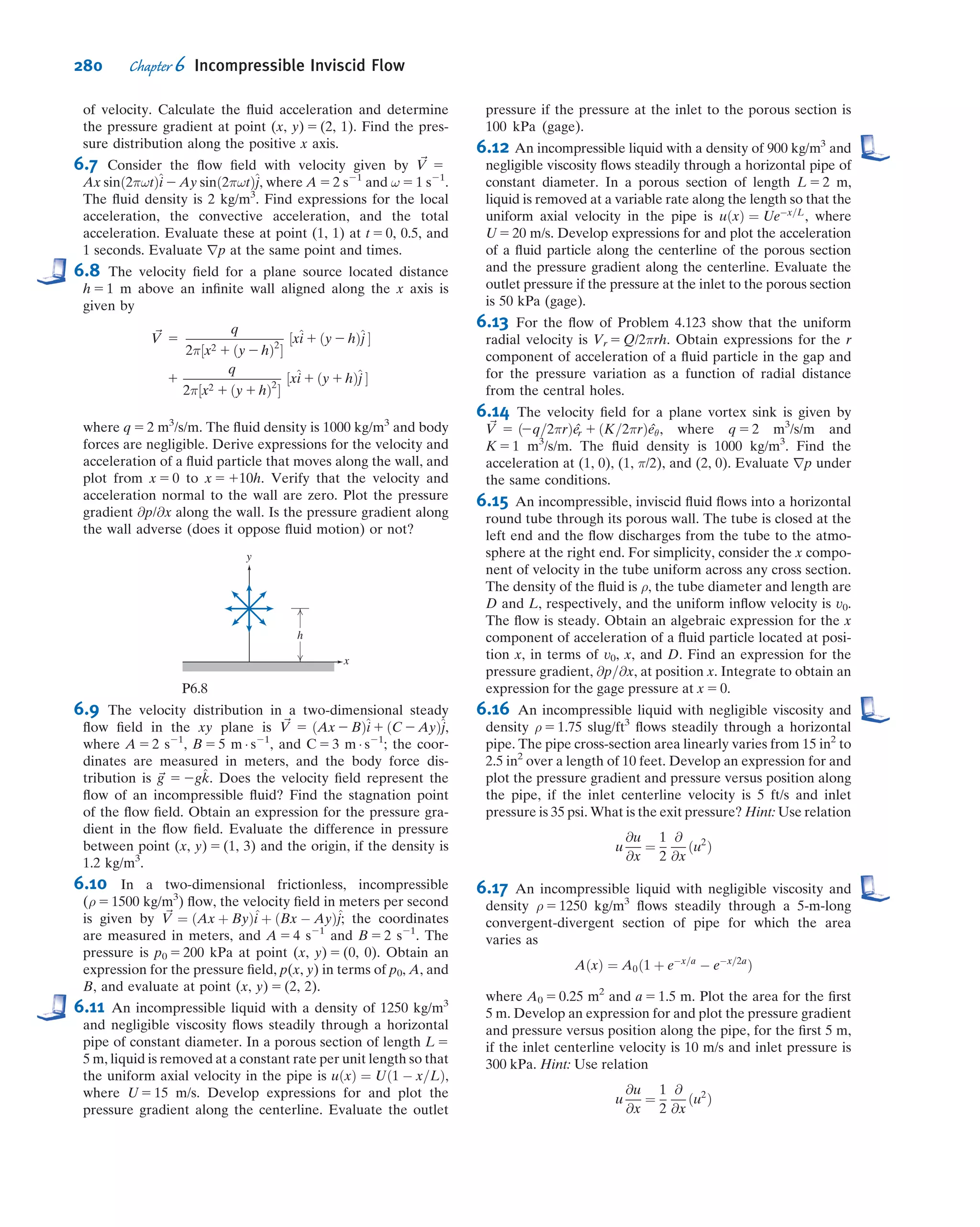 (Remember that here v represents the speciﬁc volume, and u represents the speciﬁc
internal energy, not velocity!) Under these restrictions, Eq. 4.56 becomes
u1 1 p1v1 1
V2
1
2
1 gz1
 
ð2ρ1V1A1Þ 1 u2 1 p2v2 1
V2
2
2
1 gz2
 
ðρ2V2A2Þ 2 _Q 5 0
From continuity, with restrictions (4) and (5):
X
CS
ρ ~V Á ~A 5 0 ð4:15bÞ
or
ð2ρ1V1A1Þ 1 ðρ2V2A2Þ 5 0
That is,
Ám 5 ρ1V1A1 5 ρ2V2A2
Also
_Q 5
δQ
dt
5
δQ
dm
dm
dt
5
δQ
dm
Ám
Thus, from the energy equation, after rearranging
p2v2 1
V2
2
2
1 gz2
 
2 p1v1 1
V2
1
2
1 gz1
 !
Ám 1 u2 2 u1 2
δQ
dm
 
Ám 5 0
or
p1v1 1
V2
1
2
1 gz1 5 p2v2 1
V2
2
2
1 gz2 1 u2 2 u1 2
δQ
dm
 
Under the additional assumption (6) of incompressible ﬂow, v1 5 v2 5 1/ρ and hence
p1
ρ
1
V2
1
2
1 gz1 5
p2
ρ
1
V2
2
2
1 gz2 1 u2 2 u1 2
δQ
dm
 
ð6:14Þ
Equation 6.14 would reduce to the Bernoulli equation if the term in parentheses were
zero. Thus, under the further restriction,
ð7Þ ðu2 2 u1 2
δQ
dm
Þ 5 0
the energy equation reduces to
p1
ρ
1
V2
1
2
1 gz1 5
p2
ρ
1
V2
2
2
1 gz2
or
p
ρ
1
V2
2
1 gz 5 constant ð6:15Þ
Equation 6.15 is identical in form to the Bernoulli equation, Eq. 6.8. The Bernoulli
equation was derived from momentum considerations (Newton’ssecond law), and is valid
for steady, incompressible, frictionless ﬂow along a streamline. Equation 6.15 was
obtained by applying the ﬁrst law of thermodynamics to a stream tube control volume,
subject to restrictions 1 through 7 above. Thus the Bernoulli equation (Eq. 6.8) and the
identical form of the energy equation (Eq. 6.15) were developed from entirely different
models,comingfromentirelydifferentbasicconcepts,and involvingdifferentrestrictions.
254 Chapter 6 Incompressible Inviscid Flow
 