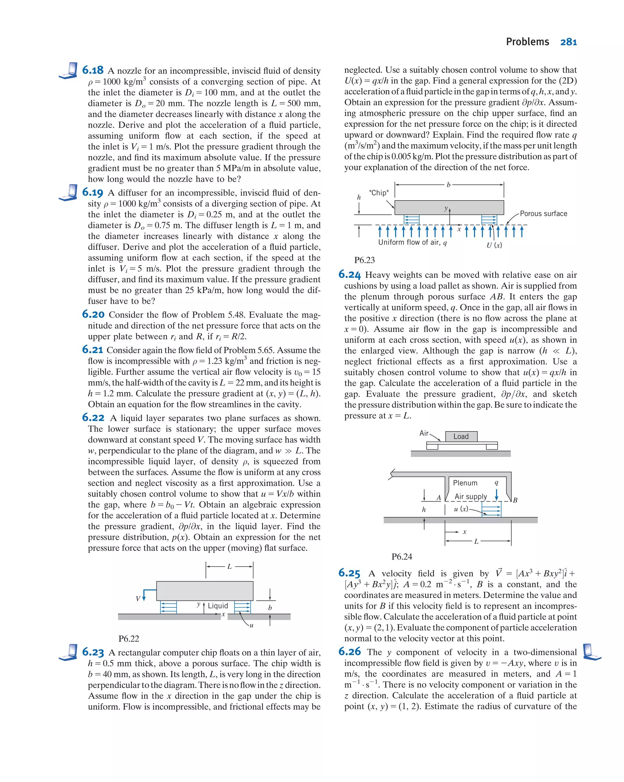 It looks like we needed restriction (7) to ﬁnallytransform the energy equation into the
Bernoulli equation. In fact, we didn’t! It turns out that for an incompressible and fric-
tionless ﬂow [restriction (6), and the fact we are looking only at ﬂows with no shear
forces], restriction (7) is automatically satisﬁed, as we will demonstrate in Example 6.7.
For the steady, frictionless, and incompressible ﬂow considered in this section, it is
true that the ﬁrst law of thermodynamics reduces to the Bernoulli equation. Each term
in Eq. 6.15 has dimensions of energy per unit mass (we sometimes refer to the three
terms in the equation as the “pressure” energy, kinetic energy, and potential energy per
unit mass of the ﬂuid). It is not surprising that Eq. 6.15 contains energy terms—after all,
we used the ﬁrst law of thermodynamics in deriving it. How did we end up with
the same energy-like terms in the Bernoulli equation, which we derived from the
momentum equation? The answer is because we integrated the momentum equation
(which involves force terms) along a streamline (which involves distance), and by doing
so ended up with work or energy terms (work being deﬁned as force times distance):
The work of gravity and pressure forces leads to a kinetic energy change (which came
from integrating momentum over distance). In this context, we can think of the Ber-
noulli equation as a mechanical energy balance—the mechanical energy (“pressure”
plus potential plus kinetic) will be constant. We must always bear in mind that for the
Bernoulli equation to be valid along a streamline requires an incompressible inviscid
ﬂow, in addition to steady ﬂow. It’s interesting that these two properties of the ﬂow—its
compressibility and friction—are what “link” thermodynamic and mechanical energies.
If a ﬂuid is compressible, any ﬂow-induced pressure changes will compress or expand
the ﬂuid, thereby doing work and changing the particle thermal energy; and friction, as
we know from everyday experience, always converts mechanical to thermal energy.
Their absence, therefore, breaks the link between the mechanical and thermal energies,
and they are independent—it’s as if they’re in parallel universes!
Example 6.7 INTERNAL ENERGY AND HEAT TRANSFER IN FRICTIONLESS INCOMPRESSIBLE FLOW
Consider frictionless, incompressible ﬂow with heat transfer. Show that
u2 2 u1 5
δQ
dm
Given: Frictionless, incompressible ﬂow with heat transfer.
Show: u2 2 u1 5
δQ
dm
.
Solution:
In general, internal energy can be expressed as u 5 u(T, v). For incompressible ﬂow, v 5 constant, and u 5 u(T). Thus
the thermodynamic state of the ﬂuid is determined by the single thermodynamic property, T. For any process, the
internal energy change, u2 2 u1, depends only on the temperatures at the end states.
From the Gibbs equation, Tds 5 du 1 ρ dv, valid for a pure substance undergoing any process, we obtain
Tds 5 du
for incompressible ﬂow, since dv 5 0. Since the internal energy change, du, between speciﬁed end states, is inde-
pendent of the process, we take a reversible process, for which Tds 5 d(δQ/dm) 5 du. Therefore,
u2 2 u1 5
δQ
dm
ß
6.4 The Bernoulli Equation Interpreted as an Energy Equation 255
 