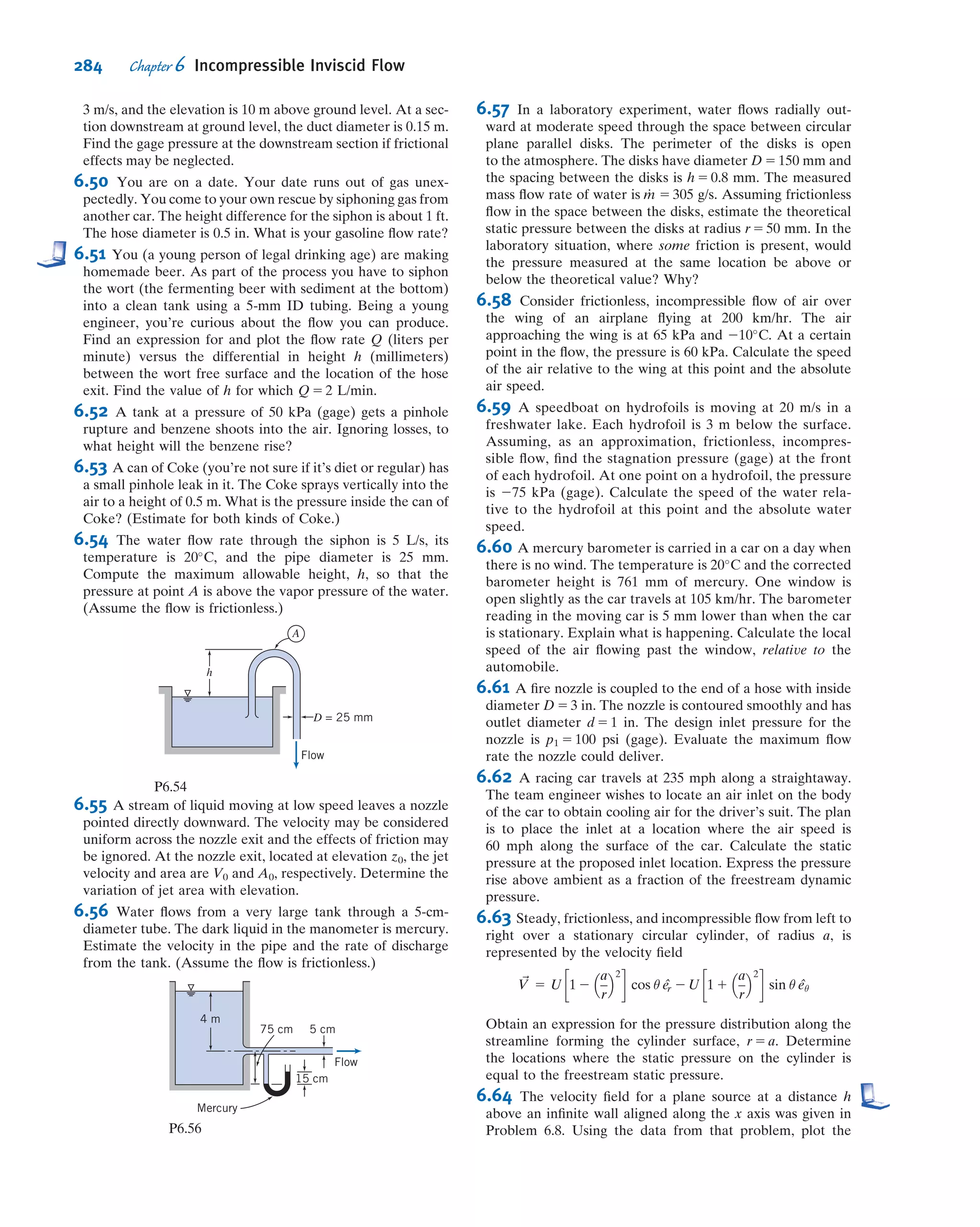 p
ρg
1
V2
2g
1 z 5 H ð6:16aÞ
Here H is the total head of the ﬂow; it measures the total mechanical energy in units of
meters or feet. We will learn in Chapter 8 that in a real ﬂuid (one with friction) this head
will not be constant but will continuously decrease in value as mechanical energy is
convertedtothermal;inthischapterHisconstant.Wecangoonestepfurtherhereandget
a very useful graphical approach if we also deﬁne this to be the energy grade line (EGL),
EGL 5
p
ρg
1
V2
2g
1 z ð6:16bÞ
This can be measured using the pitot (total head) tube (shown in Fig. 6.3). Placing
such a tube in a ﬂow measures the total pressure, p0 5 p 1 1
2 ρV2
, so this will cause the
height of a column of the same ﬂuid to rise to a height h 5 p0=ρg 5 p=ρg 1 V2
=2g. If
the vertical location of the pitot tube is z, measured from some datum (e.g., the
ground), the height of column of ﬂuid measured from the datum will then be
h 1 z 5 p=ρg 1 V2
=2g 1 z 5 EGL 5 H. In summary, the height of the column,
measured from the datum, attached to a pitot tube directly indicates the EGL.
We can also deﬁne the hydraulic grade line (HGL),
HGL 5
p
ρg
1 z ð6:16cÞ
This can be measured using the static pressure tap (shown in Fig. 6.2a). Placing such a
tube in a ﬂow measures the static pressure, p, so this will cause the height of a column
of the same ﬂuid to rise to a height h 5 p=ρg. If the vertical location of the tap is also
at z, measured from some datum, the height of column of ﬂuid measured from the
datum will then be h 1 z 5 p=ρg 1 z 5 HGL. The height of the column attached to a
static pressure tap thus directly indicates the HGL.
From Eqs. 6.16b and 6.16c we obtain
EGL 2 HGL 5
V2
2g
ð6:16dÞ
which shows that the difference between the EGL and HGL is always the dynamic
pressure term.
To see a graphical interpretation of the EGL and HGL, refer to the example shown
in Fig. 6.6, which shows frictionless ﬂow from a reservoir, through a pipe reducer.
At all locations the EGL is the same because there is no loss of mechanical energy.
Station 1 is at the reservoir, and here the EGL and HGL coincide with the free surface:
in Eqs. 6.16b and 6.16c p 5 0 (gage), V 5 0, and z 5 z1, so EGL1 5 HGL1 5 H 5 z1; all of
the mechanical energy is potential. (If we were to place a pitot tube in the ﬂuid at station
1 , the ﬂuid would of course just rise to the free surface level.)
At station 2 we have a pitot (total head) tube and a static head tap. The pitot
tube’s column indicates the correct value of the EGL (EGL1 5 EGL2 5 H), but
something changed between the two stations: The ﬂuid now has signiﬁcant kinetic
energy and has lost some potential energy (can you determine from the ﬁgure what
happened to the pressure?). From Eq. 6.16d, we can see that the HGL is lower than
the EGL by V2
2 =2g; the HGL at station 2 shows this.
From station 2 to station 3 there is a reduction in diameter, so continuity requires
that V3 . V2; hence the gap between the EGL and HGL increases further, as shown.
258 Chapter 6 Incompressible Inviscid Flow
 