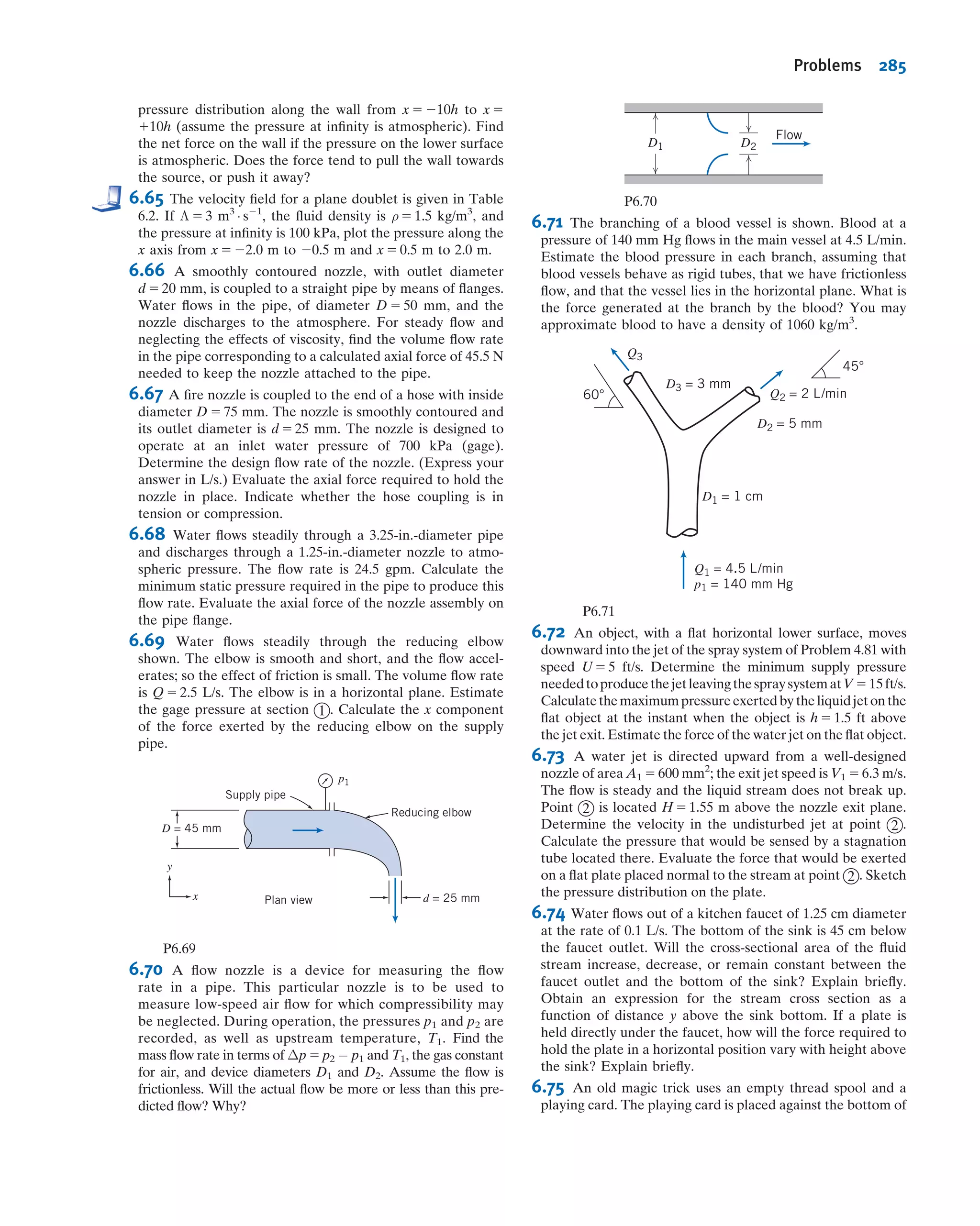 Station 4 is at the exit (to the atmosphere). Here the pressure is zero (gage), so the
EGL consists entirely of kinetic and potential energy terms, and HGL4 5 HGL3. We
can summarize two important ideas when sketching EGL and HGL curves:
1. The EGL is constant for incompressible, inviscid ﬂow (in the absence of work
devices). We will see in Chapter 8 that work devices may increase or decrease the
EGL, and friction will always lead to a fall in the EGL.
2. The HGL is always lower than the EGL by distance V2
=2g. Note that the value of
velocity V depends on the overall system (e.g., reservoir height, pipe diameter,
etc.), but changes in velocity only occur when the diameter changes.
6.6*Unsteady Bernoulli Equation: Integration
of Euler's Equation Along a Streamline
(on the Web)
6.7*Irrotational Flow
We have already discussed irrotational ﬂows in Section 5.3. These are ﬂows in which
the ﬂuid particles do not rotate ð~ω 5 0Þ. We recall that the only stresses that can
generate particle rotation are shear stresses; hence, inviscid ﬂows (i.e., those with zero
3
4
2
1
z1
z2
z3
z4
Hydraulic
grade
line (HGL)
Energy grade line (EGL)Free surface
V2
___
2g
2
V2
___
2g
4
Datum (z = 0)
V2
V4
Fig. 6.6 Energy and hydraulic grade lines for frictionless ﬂow.
* These sections may be omitted without loss of continuity in the text material. (Note that Section 5.2
contains background material needed for study of Section 6.7.)
6.7 Irrotational Flow 259
 