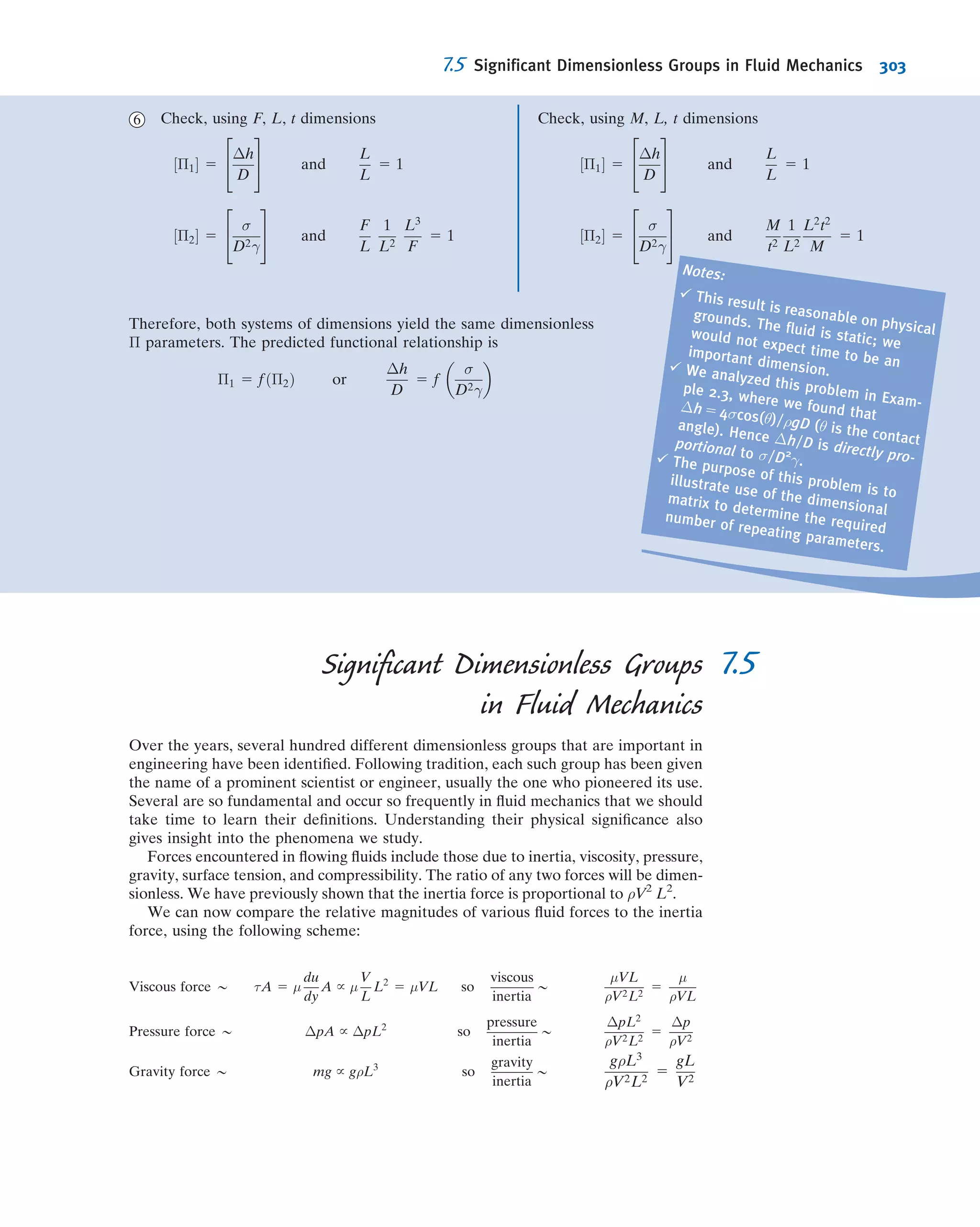 ü Deﬁned the static, dynamic, and stagnation (or total) pressures.
ü Deﬁned the energy and hydraulic grade lines.
ü *Derived an unsteady ﬂow Bernoulli equation, and discussed its restrictions.
ü *Observed that for an irrotational ﬂow that is steady and incompressible, the Bernoulli equation applies between any two points
in the ﬂow.
ü *Deﬁned the velocity potential φ and discussed its restrictions.
We have also explored in detail two-dimensional, incompressible, and irrotational ﬂows, and learned that for these ﬂows:
the stream function ψ and the velocity potential φ satisfy Laplace’s equation; ψ and φ can be derived from the velocity
components, and vice versa, and the iso-lines of the stream function ψ and the velocity potential φ are orthogonal. We
explored for such ﬂows how to combine potential ﬂows to generate various ﬂow patterns, and how to determine the
pressure distribution and lift and drag on, for example, a cylindrical shape.
Note: Most of the Useful Equations in the table below have a number of constraints or limitations—be sure to refer
to their page numbers for details!
Useful Equations
The Euler equation for
incompressible, inviscid
ﬂow:
ρ
D ~V
Dt
5 ρ~g 2 rp
(6.1) Page
237
The Euler equation
(rectangular
coordinates):
ρ
@u
@t
1 u
@u
@x
1 v
@u
@y
1 w
@u
@z
 
5 ρgx 2
@p
@x
ρ
@v
@t
1 u
@v
@x
1 v
@v
@y
1 w
@v
@z
 
5 ρgy 2
@p
@y
ρ
@w
@t
1 u
@w
@x
1 v
@w
@y
1 w
@w
@z
 
5 ρgz 2
@p
@z
(6.2a)
(6.2b)
(6.2c)
Page
237
The Euler equation
(cylindrical coordinates): ρar 5 ρ
@Vr
@t
1 Vr
@Vr
@r
1
Vθ
r
@Vr
@θ
1 Vz
@Vr
@z
2
V2
θ
r
 
5 ρgr 2
@p
@r
ρaθ 5 ρ
@Vθ
@t
1 Vr
@Vθ
@r
1
Vθ
r
@Vθ
@θ
1 Vz
@Vθ
@z
1
VrVθ
r
 
5 ρgθ 2
1
r
@p
@θ
ρaz 5 ρ
@Vz
@t
1 Vr
@Vz
@r
1
Vθ
r
@Vz
@θ
1 Vz
@Vz
@z
 
5 ρgz 2
@p
@z
(6.3a)
(6.3b)
(6.3c)
Page
237
The Bernoulli equation
(steady, incompressible,
inviscid, along a
streamline):
p
ρ
1
V2
2
1 gz 5 constant
(6.8)
Page
242
Deﬁnition of total head
of a ﬂow:
p
ρg
1
V2
2g
1 z 5 H (6.16a)
Page
258
Deﬁnition of energy
grade line (EGL): EGL 5
p
ρg
1
V2
2g
1 z (6.16b)
Page
258
Deﬁnition of hydraulic
grade line (HGL): HGL 5
p
ρg
1 z (6.16c)
Page
258
*These topics apply to sections that may be omitted without loss of continuity in the text material.
6.8 Summary and Useful Equations 277
 