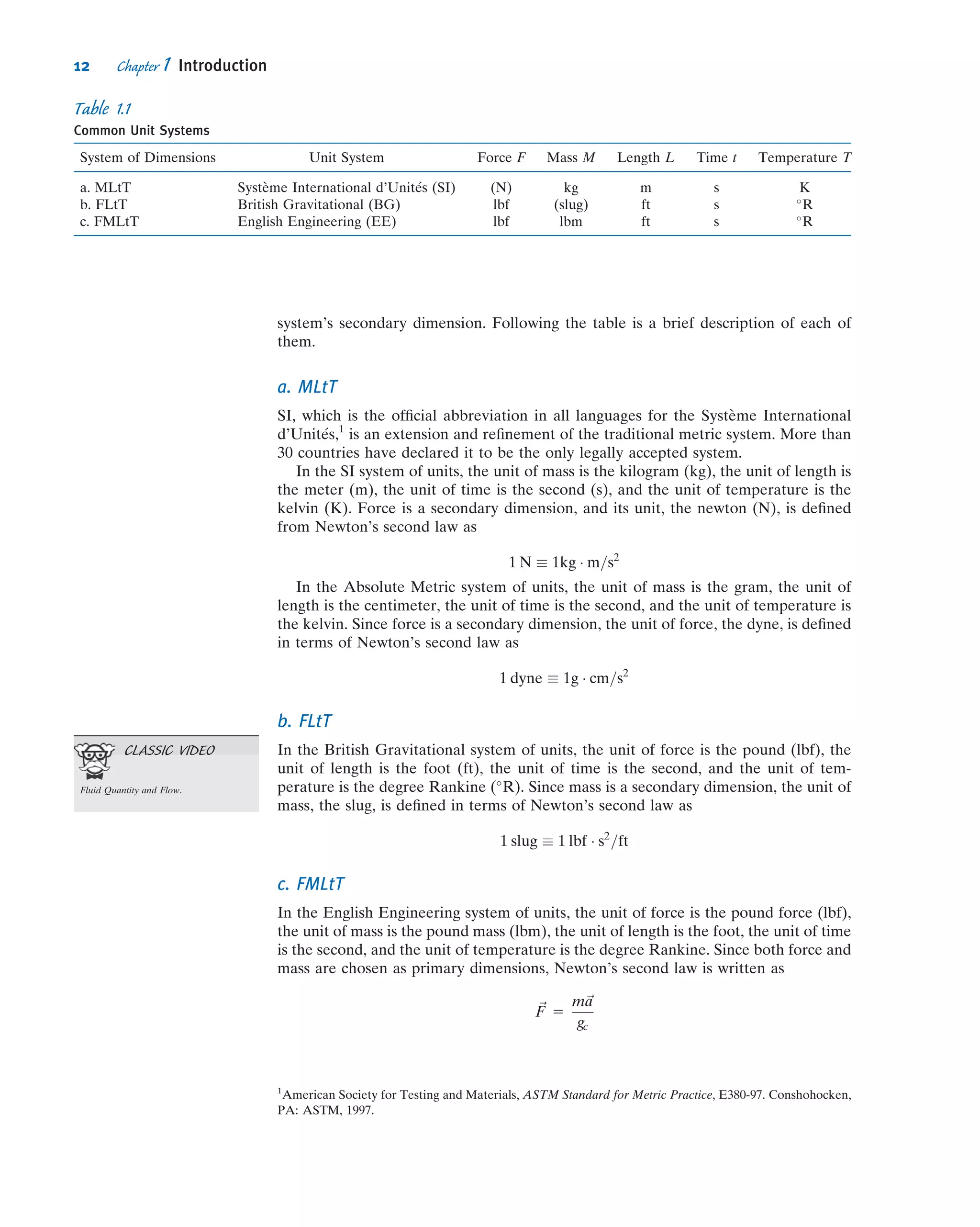 system’s secondary dimension. Following the table is a brief description of each of
them.
a. MLtT
SI, which is the ofﬁcial abbreviation in all languages for the Syste`me International
d’Unit´es,1
is an extension and reﬁnement of the traditional metric system. More than
30 countries have declared it to be the only legally accepted system.
In the SI system of units, the unit of mass is the kilogram (kg), the unit of length is
the meter (m), the unit of time is the second (s), and the unit of temperature is the
kelvin (K). Force is a secondary dimension, and its unit, the newton (N), is deﬁned
from Newton’s second law as
1 N  1kg Á m=s2
In the Absolute Metric system of units, the unit of mass is the gram, the unit of
length is the centimeter, the unit of time is the second, and the unit of temperature is
the kelvin. Since force is a secondary dimension, the unit of force, the dyne, is deﬁned
in terms of Newton’s second law as
1 dyne  1g Á cm=s2
b. FLtT
In the British Gravitational system of units, the unit of force is the pound (lbf), the
unit of length is the foot (ft), the unit of time is the second, and the unit of tem-
perature is the degree Rankine (
R). Since mass is a secondary dimension, the unit of
mass, the slug, is deﬁned in terms of Newton’s second law as
1 slug  1 lbf Á s2
=ft
c. FMLtT
In the English Engineering system of units, the unit of force is the pound force (lbf),
the unit of mass is the pound mass (lbm), the unit of length is the foot, the unit of time
is the second, and the unit of temperature is the degree Rankine. Since both force and
mass are chosen as primary dimensions, Newton’s second law is written as
~F 5
m~a
gc
Table 1.1
Common Unit Systems
System of Dimensions Unit System Force F Mass M Length L Time t Temperature T
a. MLtT Syste`me International d’Unit´es (SI) (N) kg m s K
b. FLtT British Gravitational (BG) lbf (slug) ft s 
R
c. FMLtT English Engineering (EE) lbf lbm ft s 
R
1
American Society for Testing and Materials, ASTM Standard for Metric Practice, E380-97. Conshohocken,
PA: ASTM, 1997.
CLASSIC VIDEO
Fluid Quantity and Flow.
12 Chapter 1 Introduction
 