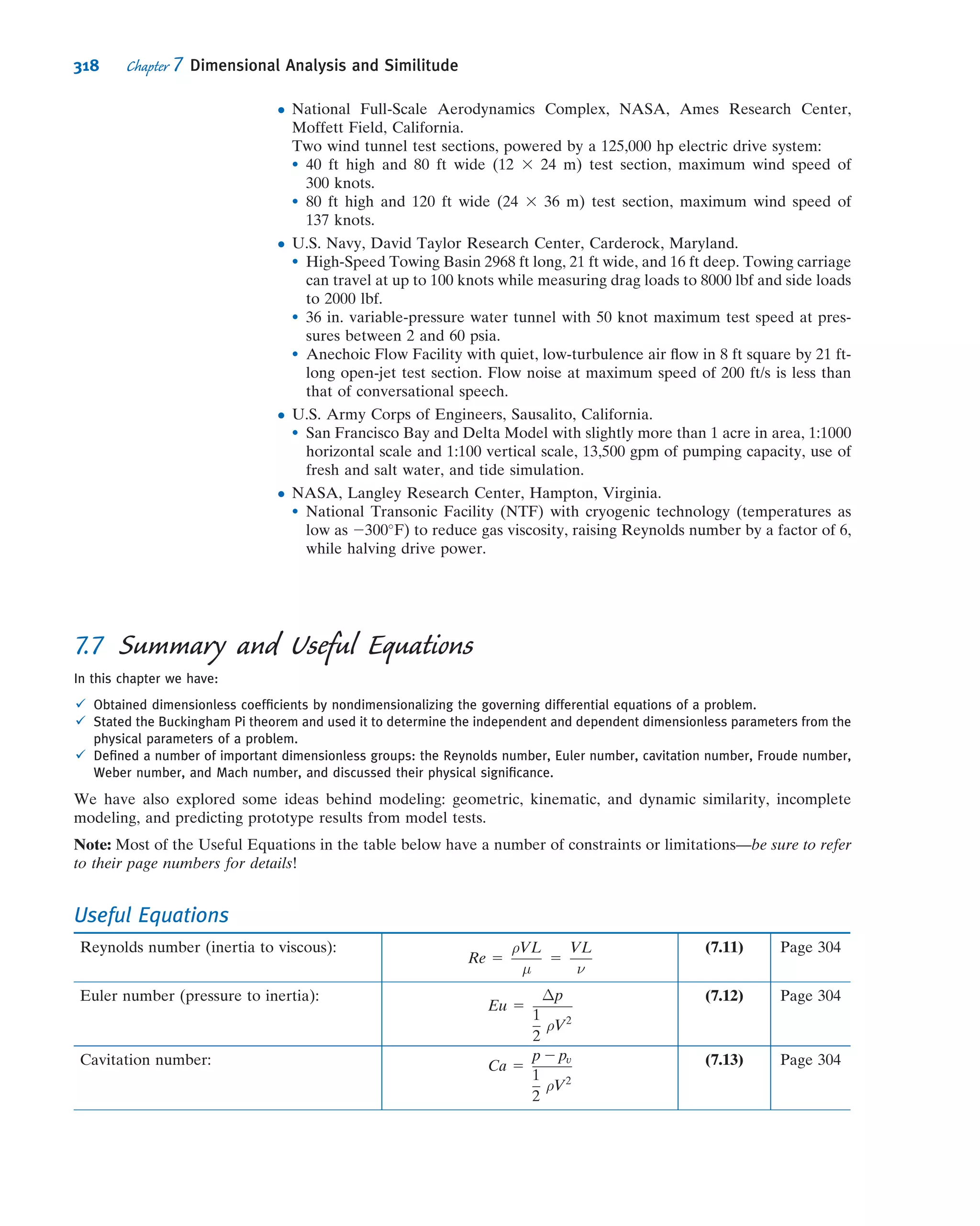 In previous chapters we have mentioned several instances in which we claim a
simpliﬁed ﬂow exists. For example, we have stated that a ﬂow with typical speed V will
be essentially incompressible if the Mach number, M  V/c (where c is the speed of
sound), is less than about 0.3 and that we can neglect viscous effects in most of a ﬂow if
the Reynolds number, Re = ρVL/μ (L is a typical or “characteristic” size scale of the
ﬂow), is “large.” We will also make extensive use of the Reynolds number based
on pipe diameter, D (Re = ρVD/μ), to predict with a high degree of accuracy whether
the pipe ﬂow is laminar or turbulent. It turns out that there are many such interesting
dimensionless groupings in engineering science—for example, in heat transfer, the
value of the Biot number, Bi 5 hL/k, of a hot body, size L and conductivity k, indi-
cates whether that body will tend to cool on the outside surface ﬁrst or will basically
cool uniformly when it’s plunged into a cool ﬂuid with convection coefﬁcient h. (Can
you ﬁgure out what a high Bi number predicts?) How do we obtain these groupings,
and why do their values have such powerful predictive power?
The answers to these questions will be provided in this chapter when we introduce
the method of dimensional analysis. This is a technique for gaining insight into ﬂuid
ﬂows (in fact, into many engineering and scientiﬁc phenomena) before we do either
extensive theoretical analysis or experimentation; it also enables us to extract trends
from data that would otherwise remain disorganized and incoherent.
We will also discuss modeling. For example, how do we correctly perform tests on
the drag on a 3/8-scale model of an automobile in a wind tunnel to predict what the
drag would be on the full-size automobile at the same speed? Must we use the same
speed for model and full-size automobile? How do we scale up the measured model
drag to ﬁnd the automobile drag?
7.1 Nondimensionalizing the Basic
Differential Equations
Before describing dimensional analysis let us see what we can learn from our previous
analytical descriptions of ﬂuid ﬂow. Consider, for example, a steady incompressible
fascinating, video of this can easily be found on the
Internet). Professor Bernitas has made a source of
energy from a phenomenon that is usually a nuisance
or a danger!
The ﬁgure shows a conceptualization of his device,
which consists of an assemblage of horizontal sub-
merged cylinders. As the current ﬂows across these,
vortex shedding occurs, generating an oscillating up-
and-down force on each cylinder. Instead of the
cylinders being rigidly mounted, they are attached to a
hydraulic system designed in such a way that, as the
cylinders are forced up and down, they generate
power. Whereas existing turbine systems need a cur-
rent of about 5 knots to operate efﬁciently, the Vivace
can generate energy using currents that are as slow as
1 knot (most of the earth’s currents are slower than
3 knots). The device also does not obstruct views or
access on the water’s surface because it can be
installed on the river or ocean ﬂoor. It’s probable that
this new technology is gentler on aquatic life because
it is slow moving and mimics the natural vortex pat-
terns created by the movement of swimming ﬁsh. An
installation of 1 3 1.5 km (less than 1/2 mi2
) in a
current of 3 knots could generate enough power for
100,000 homes. A prototype, funded by the U.S.
Department of Energy and the Ofﬁce Naval Research,
is currently operating in the Marine Hydrodynamics
Laboratory at the University of Michigan. The phe-
nomenon of vortex shedding is discussed in Chapter 9;
the vortex ﬂow meter, which exploits the phenomenon
to measure ﬂow rate, is discussed in Chapter 8. We
will discuss airfoil design in Chapter 9 and concepts
behind the operation of turbines and propellers in
Chapter 10.
292 Chapter 7 Dimensional Analysis and Similitude
 