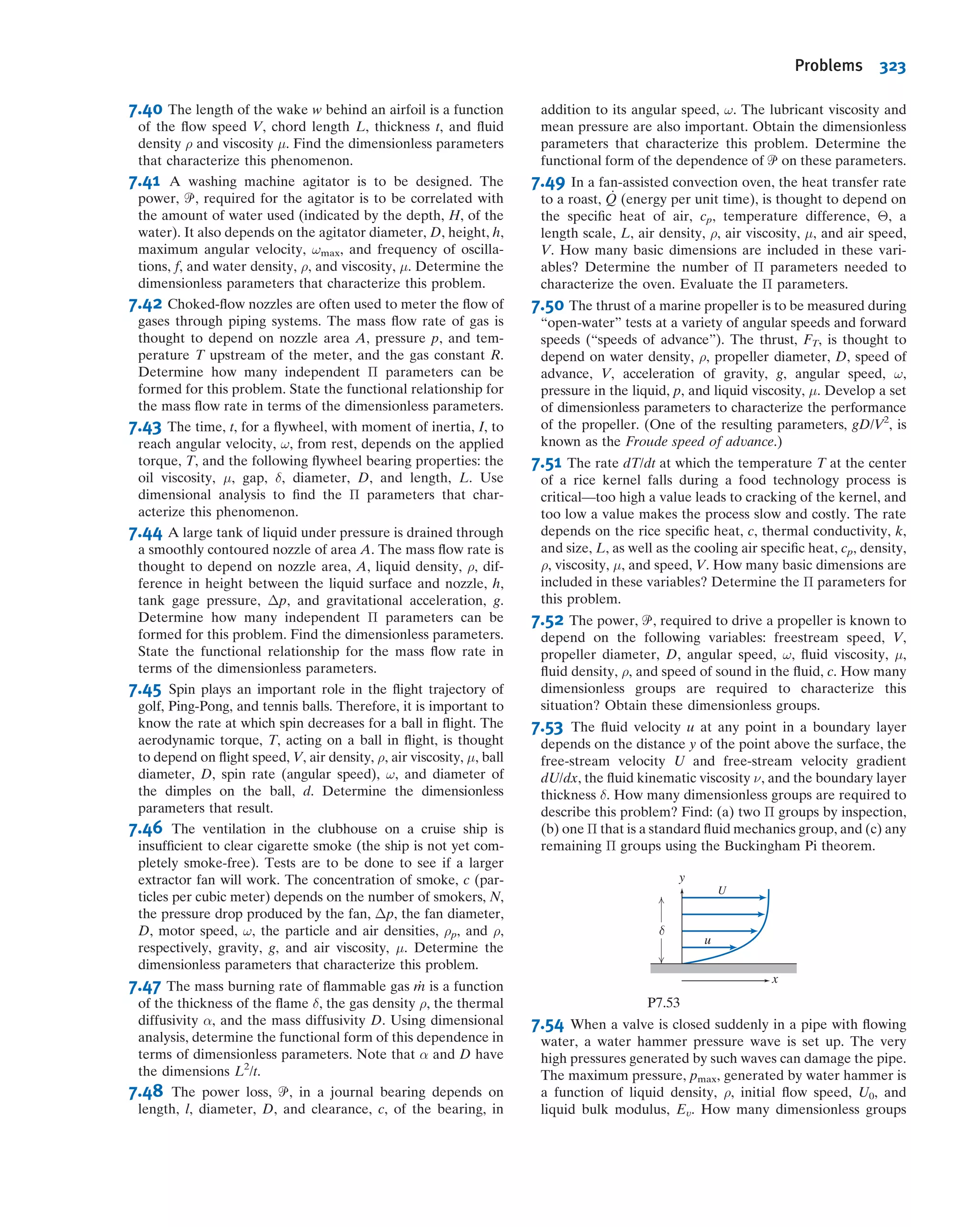 or
Π1 5 G1ðΠ2, . . . , Πn2mÞ
where m is usually the minimum number, r, of independent dimensions (e.g., mass,
length, time) required to deﬁne the dimensions of all the parameters q1, q2, . . . , qn.
(Sometimes m 6¼ r; we will see this in Example 7.3.) For example, for the sphere
problem, we will see (in Example 7.1) that
gðF, D, ρ, μ, VÞ 5 0 or F 5 FðD, ρ, μ, VÞ
leads to
G
F
ρV2D2
,
μ
ρVD
 
5 0 or
F
ρV2D2
5 G1
μ
ρVD
 
The theorem does not predict the functional form of G or G1. The functional relation
among the independent dimensionless Π parameters must be determinedexperimentally.
The n 2 m dimensionless Π parameters obtained from the procedure are inde-
pendent. A Π parameter is not independent if it can be formed from any combination
of one or more of the other Π parameters. For example, if
Π5 5
2Π1
Π2Π3
or Π6 5
Π
3=4
1
Π2
3
then neither Π5 nor Π6 is independent of the other dimensionless parameters.
Several methods for determining the dimensionless parameters are available. A
detailed procedure is presented in the next section.
7.4Determining the Π Groups
Regardless of the method to be used to determine the dimensionless parameters, one
begins by listing all dimensional parameters that are known (or believed) to affect the
given ﬂow phenomenon. Some experience admittedly is helpful in compiling the list.
Students, who do not have this experience, often are troubled by the need to apply
engineering judgment in an apparent massive dose. However, it is difﬁcult to go wrong
if a generous selection of parameters is made.
If you suspect that a phenomenon depends on a given parameter, include it. If your
suspicion is correct, experiments will show that the parameter must be included to get
consistent results. If the parameter is extraneous, an extra Π parameter may result, but
experiments will later show that it may be eliminated. Therefore, do not be afraid to
include all the parameters that you feel are important.
The six steps listed below (which may seem a bit abstract but are actually easy to
do) outline a recommended procedure for determining the Π parameters:
Step 1. List all the dimensional parameters involved. (Let n be the number of param-
eters.) If all of the pertinent parameters are not included, a relation may be
obtained, but it will not give the complete story. If parameters that actually
have no effect on the physical phenomenon are included, either the process
of dimensional analysis will show that these do not enter the relation sought,
or one or more dimensionless groups will be obtained that experiments will
show to be extraneous.
Step 2. Select a set of fundamental (primary) dimensions, e.g., MLt or FLt. (Note that
for heat transfer problems you may also need T for temperature, and in
electrical systems, q for charge.)
7.4 Determining the Π Groups 297
 