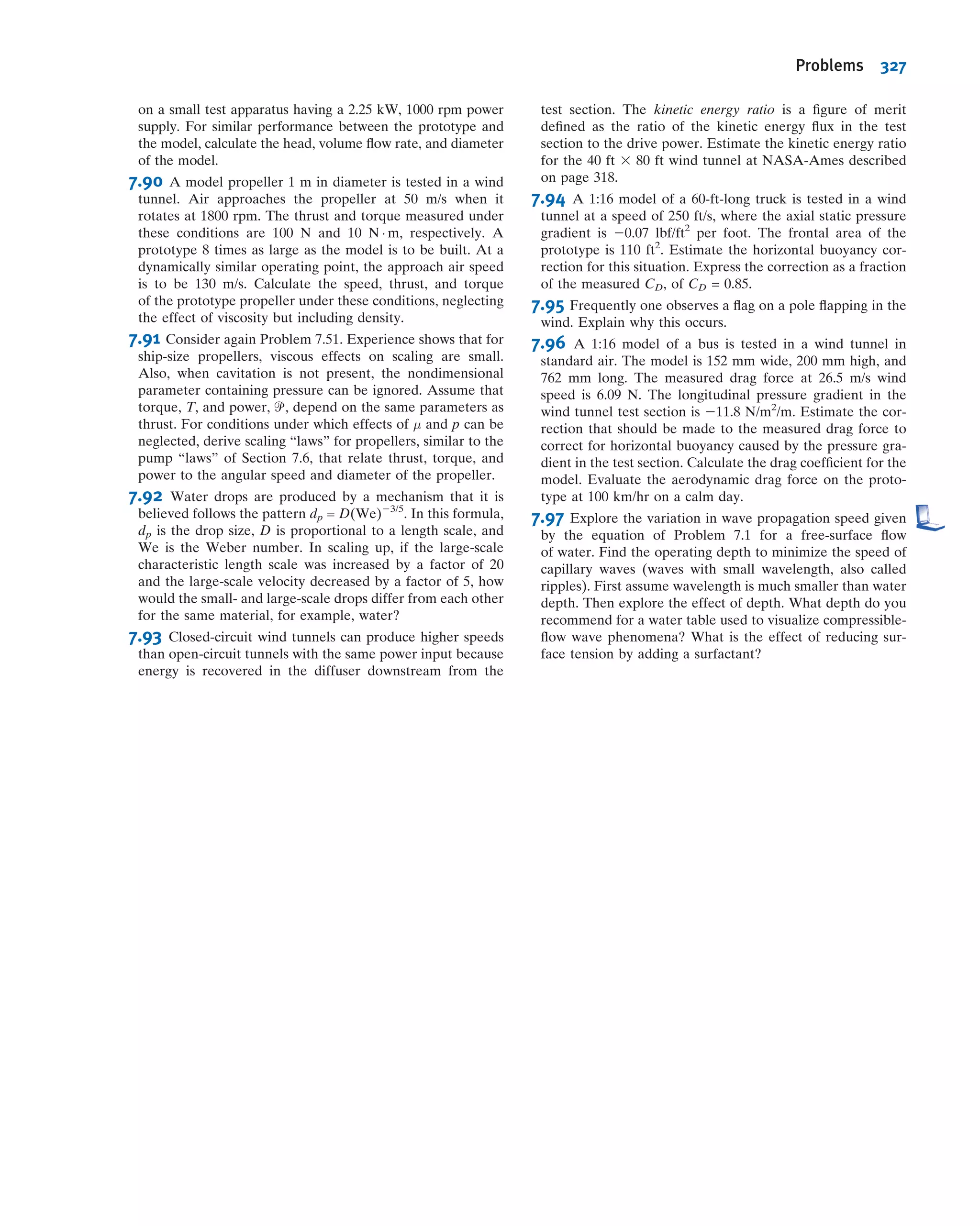 The procedure outlined above, where m is taken equal to r (the fewest independent
dimensions required to specify the dimensions of all parameters involved), almost
always produces the correct number of dimensionless Π parameters. In a few cases,
trouble arises because the number of primary dimensions differs when variables are
expressed in terms of different systems of dimensions (e.g., MLt or FLt). The value of
m can be established with certainty by determining the rank of the dimensional
matrix; that rank is m. Although not needed in most applications, for completeness,
this procedure is illustrated in Example 7.3.
The n 2 m dimensionless groups obtained from the procedure are independent but
not unique. If a different set of repeating parameters is chosen, different groups result.
The repeating parameters are so named because they may appear in all the dimen-
sionless groups obtained. Based on experience, viscosity should appear in only one
dimensionless parameter. Therefore μ should not be chosen as a repeating parameter.
Whenwehaveachoice,itusuallyworksoutbest to choosedensityρ (dimensions M/L3
in the MLt system), speed V (dimensions L/t), and characteristic length L (dimension L)
as repeating parameters because experience shows this generally leads to a set of
dimensionless parameters that are suitable for correlating a wide range of experimental
data; in addition, ρ, V, and L are usually fairly easy to measure or otherwise obtain. The
values of the dimensionless parameters obtained using these repeating parameters
almost always have a very tangible meaning, telling you the relative strength of various
ﬂuid forces (e.g., viscous) to inertia forces—we will discuss several “classic” ones shortly.
It’s also worth stressing that, given the parameters you’re combining, we can often
determine the unique dimensional parameters by inspection. For example, if we had
repeating parameters ρ, V, and L and were combining them with a parameter Af,
representing the frontal area of an object, it’s fairly obvious that only the combination
Af /L2
is dimensionless; experienced ﬂuid mechanicians also know that ρV2
produces
dimensions of stress, so any time a stress or force parameter arises, dividing by ρV2
or
ρV2
L2
will produce a dimensionless quantity.
We will ﬁnd useful a measure of the magnitude of ﬂuid inertia forces, obtained
from Newton’s second law, F 5 ma; the dimensions of inertia force are thus MLtÀ2
.
Using ρ, V, and L to build the dimensions of ma leads to the unique combination
ρV2
L2
(only ρ has dimension M, and only V2
will produce dimension tÀ2
; L2
is then
required to leave us with MLtÀ2
).
If n 2 m 5 1, then a single dimensionless Π parameter is obtained. In this case, the
Buckingham Pi theorem indicates that the single Π parameter must be a constant.
Example 7.3 CAPILLARY EFFECT: USE OF DIMENSIONAL MATRIX
When a small tube is dipped into a pool of liquid, surface tension causes a meniscus
to form at the free surface, which is elevated or depressed depending on the
contact angle at the liquid-solid-gas interface. Experiments indicate that
the magnitude of this capillary effect, Δh, is a function of the tube diameter, D,
liquid speciﬁc weight, γ, and surface tension, σ. Determine the number of inde-
pendent Π parameters that can be formed and obtain a set.
Given: Δh 5 f(D, γ, σ)
Find: (a) Number of independent Π parameters.
(b) One set of Π parameters.
Solution:
(Circled numbers refer to steps in the procedure for determining dimensionless Π parameters.)
1 Δh D γ σ n 5 4 dimensional parameters
2 Choose primary dimensions (use both M, L, t and F, L, t dimensions to illustrate the problem in determining m).
Δh
D
Tube
Liquid
(Specific weight =
Surface tension = )
γ
σ
7.4 Determining the Π Groups 301
 