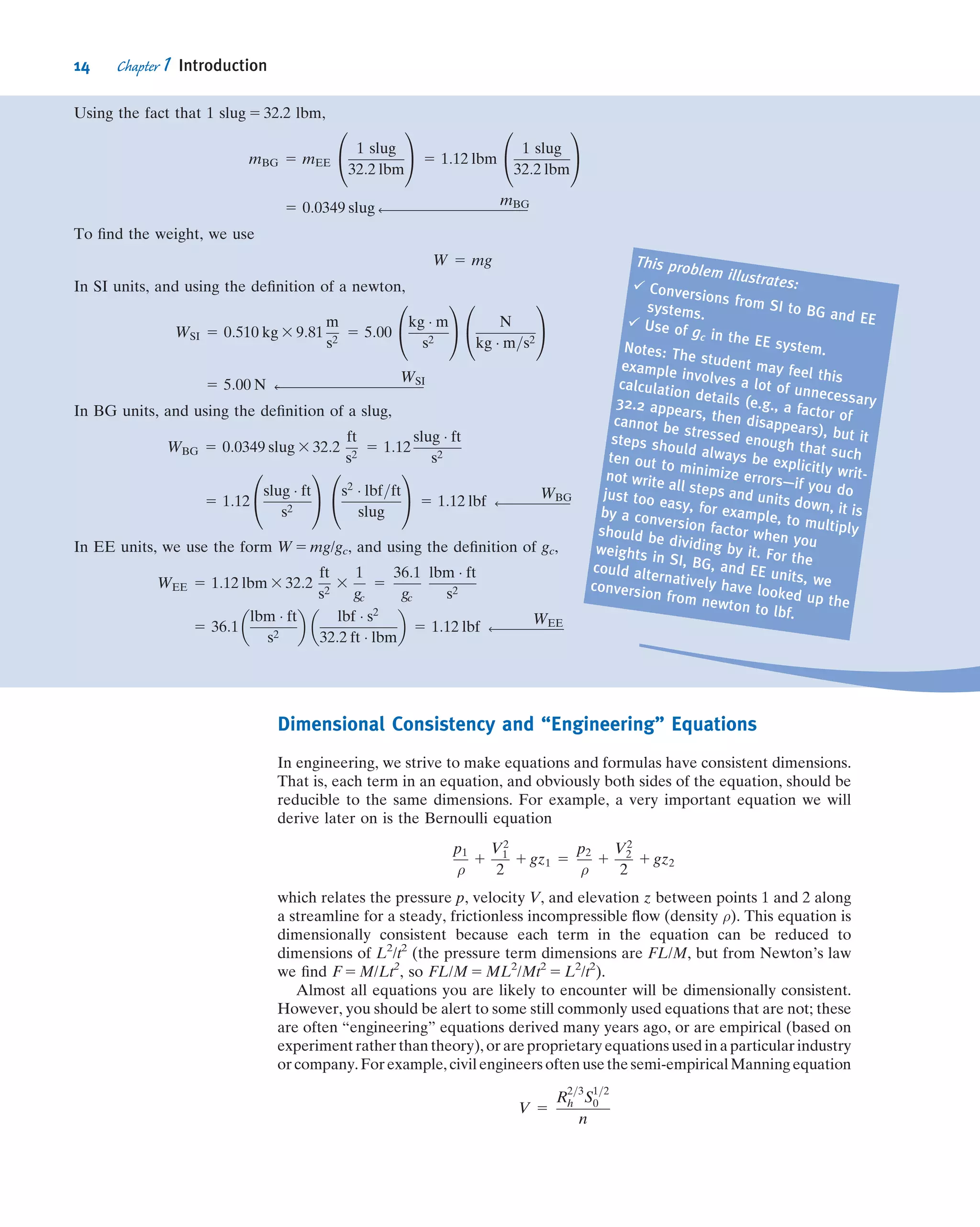 Dimensional Consistency and “Engineering” Equations
In engineering, we strive to make equations and formulas have consistent dimensions.
That is, each term in an equation, and obviously both sides of the equation, should be
reducible to the same dimensions. For example, a very important equation we will
derive later on is the Bernoulli equation
p1
ρ
1
V2
1
2
1 gz1 5
p2
ρ
1
V2
2
2
1 gz2
which relates the pressure p, velocity V, and elevation z between points 1 and 2 along
a streamline for a steady, frictionless incompressible ﬂow (density ρ). This equation is
dimensionally consistent because each term in the equation can be reduced to
dimensions of L2
/t2
(the pressure term dimensions are FL/M, but from Newton’s law
we ﬁnd F 5 M/Lt2
, so FL/M 5 ML2
/Mt2
5 L2
/t2
).
Almost all equations you are likely to encounter will be dimensionally consistent.
However, you should be alert to some still commonly used equations that are not; these
are often “engineering” equations derived many years ago, or are empirical (based on
experiment rather than theory), or are proprietary equations used in a particular industry
or company. Forexample, civilengineers often usethe semi-empirical Manning equation
V 5
R
2=3
h S
1=2
0
n
Using the fact that 1 slug 5 32.2 lbm,
mBG 5 mEE
1 slug
32:2 lbm
0
@
1
A 5 1:12 lbm
1 slug
32:2 lbm
0
@
1
A
5 0:0349 slug ß
mBG
To ﬁnd the weight, we use
W 5 mg
In SI units, and using the deﬁnition of a newton,
WSI 5 0:510 kg 3 9:81
m
s2
5 5:00
kg Á m
s2
0
@
1
A N
kg Á m=s2
0
@
1
A
5 5:00 N ß
WSI
In BG units, and using the deﬁnition of a slug,
WBG 5 0:0349 slug 3 32:2
ft
s2
5 1:12
slug Á ft
s2
5 1:12
slug Á ft
s2
0
@
1
A s2
Á lbf=ft
slug
0
@
1
A 5 1:12 lbf ß
WBG
In EE units, we use the form W 5 mg/gc, and using the deﬁnition of gc,
WEE 5 1:12 lbm 3 32:2
ft
s2
3
1
gc
5
36:1
gc
lbm Á ft
s2
5 36:1
lbm Á ft
s2
 
lbf Á s2
32:2 ft Á lbm
 
5 1:12 lbf ß
WEE
This problem illustrates:ü Conversions from SI to BG and EE
systems.
ü Use of gc in the EE system.Notes: The student may feel this
example involves a lot of unnecessary
calculation details (e.g., a factor of
32.2 appears, then disappears), but it
cannot be stressed enough that such
steps should always be explicitly writ-
ten out to minimize errors—if you do
not write all steps and units down, it is
just too easy, for example, to multiply
by a conversion factor when you
should be dividing by it. For the
weights in SI, BG, and EE units, we
could alternatively have looked up the
conversion from newton to lbf.
14 Chapter 1 Introduction
 