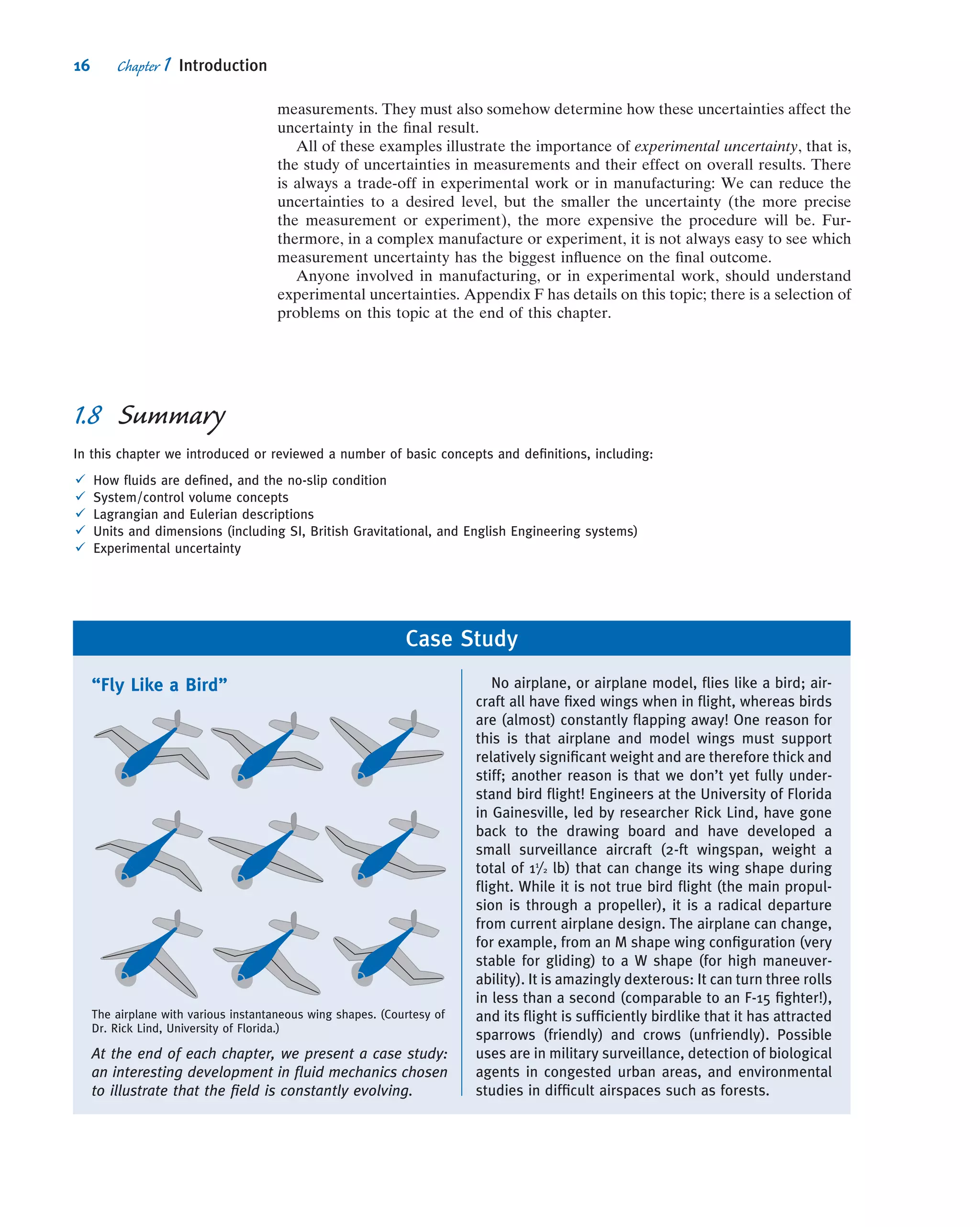 measurements. They must also somehow determine how these uncertainties affect the
uncertainty in the ﬁnal result.
All of these examples illustrate the importance of experimental uncertainty, that is,
the study of uncertainties in measurements and their effect on overall results. There
is always a trade-off in experimental work or in manufacturing: We can reduce the
uncertainties to a desired level, but the smaller the uncertainty (the more precise
the measurement or experiment), the more expensive the procedure will be. Fur-
thermore, in a complex manufacture or experiment, it is not always easy to see which
measurement uncertainty has the biggest inﬂuence on the ﬁnal outcome.
Anyone involved in manufacturing, or in experimental work, should understand
experimental uncertainties. Appendix F has details on this topic; there is a selection of
problems on this topic at the end of this chapter.
Case Study
“Fly Like a Bird”
The airplane with various instantaneous wing shapes. (Courtesy of
Dr. Rick Lind, University of Florida.)
At the end of each chapter, we present a case study:
an interesting development in ﬂuid mechanics chosen
to illustrate that the ﬁeld is constantly evolving.
No airplane, or airplane model, ﬂies like a bird; air-
craft all have ﬁxed wings when in ﬂight, whereas birds
are (almost) constantly ﬂapping away! One reason for
this is that airplane and model wings must support
relatively signiﬁcant weight and are therefore thick and
stiff; another reason is that we don’t yet fully under-
stand bird ﬂight! Engineers at the University of Florida
in Gainesville, led by researcher Rick Lind, have gone
back to the drawing board and have developed a
small surveillance aircraft (2-ft wingspan, weight a
total of 11
/2 lb) that can change its wing shape during
ﬂight. While it is not true bird ﬂight (the main propul-
sion is through a propeller), it is a radical departure
from current airplane design. The airplane can change,
for example, from an M shape wing conﬁguration (very
stable for gliding) to a W shape (for high maneuver-
ability). It is amazingly dexterous: It can turn three rolls
in less than a second (comparable to an F-15 ﬁghter!),
and its ﬂight is sufﬁciently birdlike that it has attracted
sparrows (friendly) and crows (unfriendly). Possible
uses are in military surveillance, detection of biological
agents in congested urban areas, and environmental
studies in difﬁcult airspaces such as forests.
1.8 Summary
In this chapter we introduced or reviewed a number of basic concepts and deﬁnitions, including:
ü How ﬂuids are deﬁned, and the no-slip condition
ü System/control volume concepts
ü Lagrangian and Eulerian descriptions
ü Units and dimensions (including SI, British Gravitational, and English Engineering systems)
ü Experimental uncertainty
16 Chapter 1 Introduction
 