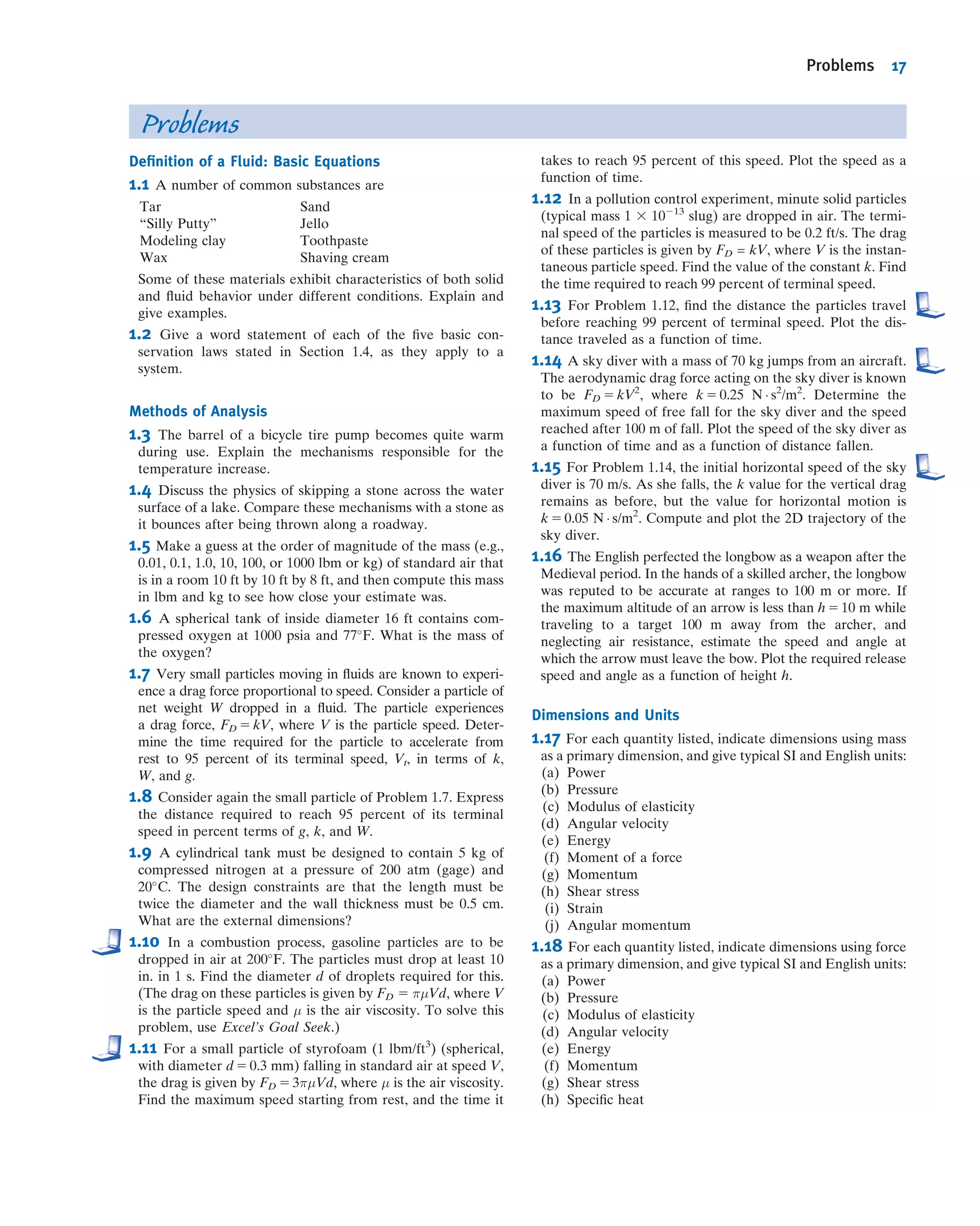 Problems
Deﬁnition of a Fluid: Basic Equations
1.1 A number of common substances are
Tar Sand
“Silly Putty” Jello
Modeling clay Toothpaste
Wax Shaving cream
Some of these materials exhibit characteristics of both solid
and ﬂuid behavior under different conditions. Explain and
give examples.
1.2 Give a word statement of each of the ﬁve basic con-
servation laws stated in Section 1.4, as they apply to a
system.
Methods of Analysis
1.3 The barrel of a bicycle tire pump becomes quite warm
during use. Explain the mechanisms responsible for the
temperature increase.
1.4 Discuss the physics of skipping a stone across the water
surface of a lake. Compare these mechanisms with a stone as
it bounces after being thrown along a roadway.
1.5 Make a guess at the order of magnitude of the mass (e.g.,
0.01, 0.1, 1.0, 10, 100, or 1000 lbm or kg) of standard air that
is in a room 10 ft by 10 ft by 8 ft, and then compute this mass
in lbm and kg to see how close your estimate was.
1.6 A spherical tank of inside diameter 16 ft contains com-
pressed oxygen at 1000 psia and 77
F. What is the mass of
the oxygen?
1.7 Very small particles moving in ﬂuids are known to experi-
ence a drag force proportional to speed. Consider a particle of
net weight W dropped in a ﬂuid. The particle experiences
a drag force, FD 5 kV, where V is the particle speed. Deter-
mine the time required for the particle to accelerate from
rest to 95 percent of its terminal speed, Vt, in terms of k,
W, and g.
1.8 Consider again the small particle of Problem 1.7. Express
the distance required to reach 95 percent of its terminal
speed in percent terms of g, k, and W.
1.9 A cylindrical tank must be designed to contain 5 kg of
compressed nitrogen at a pressure of 200 atm (gage) and
20
C. The design constraints are that the length must be
twice the diameter and the wall thickness must be 0.5 cm.
What are the external dimensions?
1.10 In a combustion process, gasoline particles are to be
dropped in air at 200
F. The particles must drop at least 10
in. in 1 s. Find the diameter d of droplets required for this.
(The drag on these particles is given by FD 5 πμVd, where V
is the particle speed and μ is the air viscosity. To solve this
problem, use Excel’s Goal Seek.)
1.11 For a small particle of styrofoam (1 lbm/ft3
) (spherical,
with diameter d 5 0.3 mm) falling in standard air at speed V,
the drag is given by FD 5 3πμVd, where μ is the air viscosity.
Find the maximum speed starting from rest, and the time it
takes to reach 95 percent of this speed. Plot the speed as a
function of time.
1.12 In a pollution control experiment, minute solid particles
(typical mass 1 3 10213
slug) are dropped in air. The termi-
nal speed of the particles is measured to be 0.2 ft/s. The drag
of these particles is given by FD = kV, where V is the instan-
taneous particle speed. Find the value of the constant k. Find
the time required to reach 99 percent of terminal speed.
1.13 For Problem 1.12, ﬁnd the distance the particles travel
before reaching 99 percent of terminal speed. Plot the dis-
tance traveled as a function of time.
1.14 A sky diver with a mass of 70 kg jumps from an aircraft.
The aerodynamic drag force acting on the sky diver is known
to be FD 5 kV2
, where k 5 0.25 N Á s2
/m2
. Determine the
maximum speed of free fall for the sky diver and the speed
reached after 100 m of fall. Plot the speed of the sky diver as
a function of time and as a function of distance fallen.
1.15 For Problem 1.14, the initial horizontal speed of the sky
diver is 70 m/s. As she falls, the k value for the vertical drag
remains as before, but the value for horizontal motion is
k 5 0.05 N Á s/m2
. Compute and plot the 2D trajectory of the
sky diver.
1.16 The English perfected the longbow as a weapon after the
Medieval period. In the hands of a skilled archer, the longbow
was reputed to be accurate at ranges to 100 m or more. If
the maximum altitude of an arrow is less than h 5 10 m while
traveling to a target 100 m away from the archer, and
neglecting air resistance, estimate the speed and angle at
which the arrow must leave the bow. Plot the required release
speed and angle as a function of height h.
Dimensions and Units
1.17 For each quantity listed, indicate dimensions using mass
as a primary dimension, and give typical SI and English units:
(a) Power
(b) Pressure
(c) Modulus of elasticity
(d) Angular velocity
(e) Energy
(f) Moment of a force
(g) Momentum
(h) Shear stress
(i) Strain
(j) Angular momentum
1.18 For each quantity listed, indicate dimensions using force
as a primary dimension, and give typical SI and English units:
(a) Power
(b) Pressure
(c) Modulus of elasticity
(d) Angular velocity
(e) Energy
(f) Momentum
(g) Shear stress
(h) Speciﬁc heat
Problems 17
 