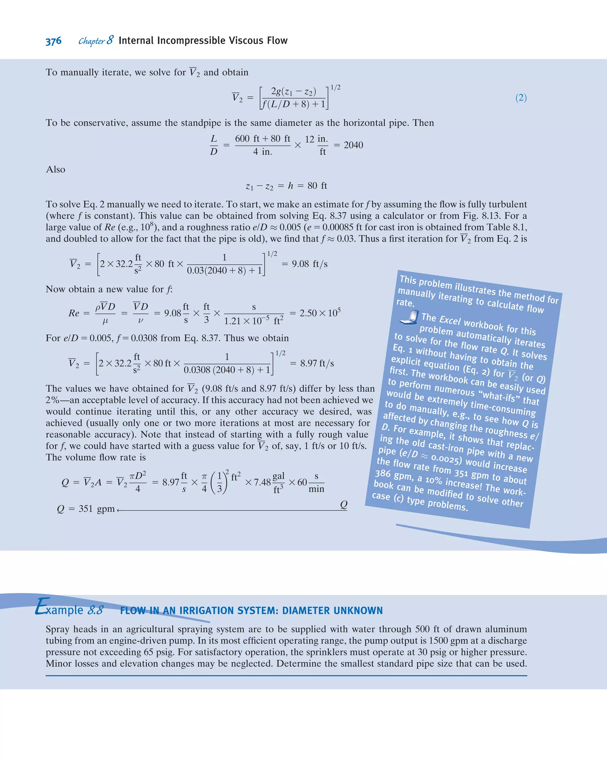 7.24 Measurements of the liquid height upstream from an
obstruction placed in an open-channel ﬂow can be used to
determine volume ﬂow rate. (Such obstructions, designed
and calibrated to measure rate of open-channel ﬂow, are
called weirs.) Assume the volume ﬂow rate, Q, over a weir is
a function of upstream height, h, gravity, g, and channel
width, b. Use dimensional analysis to ﬁnd the functional
dependence of Q on the other variables.
7.25 The torque, T, of a handheld automobile buffer is a
function of rotational speed, ω, applied normal force, F,
automobile surface roughness, e, bufﬁng paste viscosity, μ, and
surface tension, σ. Determine the dimensionless param-
eters that characterize this problem.
7.26 The power, 3, used by a vacuum cleaner is to be cor-
related with the amount of suction provided (indicated by
the pressure drop, Δp, below the ambient room pressure). It
also depends on impeller diameter, D, and width, d, motor
speed, ω, air density, ρ, and cleaner inlet and exit widths, di
and do, respectively. Determine the dimensionless param-
eters that characterize this problem.
7.27 The load-carrying capacity, W, of a journal bearing is
known to depend on its diameter, D, length, l, and clearance,
c, in addition to its angular speed, ω, and lubricant viscosity,
μ. Determine the dimensionless parameters that characterize
this problem.
7.28 The time, t, for oil to drain out of a viscosity calibration
container depends on the ﬂuid viscosity, μ, and density, ρ, the
oriﬁce diameter, d, and gravity, g. Use dimensional analysis
to ﬁnd the functional dependence of t on the other variables.
Express t in the simplest possible form.
7.29 The power per unit cross-sectional area, E, transmitted
by a sound wave is a function of wave speed, V, medium
density, ρ, wave amplitude, r, and wave frequency, n.
Determine, by dimensional analysis, the general form of the
expression for E in terms of the other variables.
7.30 You are asked to ﬁnd a set of dimensionless parameters
to organize data from a laboratory experiment, in which
a tank is drained through an oriﬁce from initial liquid level
h0. The time, τ, to drain the tank depends on tank diameter,
D, oriﬁce diameter, d, acceleration of gravity, g, liquid den-
sity, ρ, and liquid viscosity, μ. How many dimensionless
parameters will result? How many repeating variables must
be selected to determine the dimensionless parameters?
Obtain the Π parameter that contains the viscosity.
7.31 A continuous belt moving vertically through a bath of
viscous liquid drags a layer of liquid, of thickness h, along
with it. The volume ﬂow rate of liquid, Q, is assumed to
depend on μ, ρ, g, h, and V, where V is the belt speed. Apply
dimensional analysis to predict the form of dependence of Q
on the other variables.
7.32 The power, 3, required to drive a fan is believed to
depend on ﬂuid density, ρ, volume ﬂow rate, Q, impeller
diameter, D, and angular velocity, ω. Use dimensional analysis
to determine the dependence of 3 on the other variables.
7.33 In a ﬂuid mechanics laboratory experiment a tank of
water, with diameter D, is drained from initial level h0. The
smoothly rounded drain hole has diameter d. Assume the
mass ﬂow rate from the tank is a function of h, D, d, g, ρ, and
μ, where g is the acceleration of gravity and ρ and μ are ﬂuid
properties. Measured data are to be correlated in dimen-
sionless form. Determine the number of dimensionless
parameters that will result. Specify the number of repeat-
ing parameters that must be selected to determine the
dimensionless parameters. Obtain the Π parameter that
contains the viscosity.
7.34 Cylindrical water tanks are frequently found on the tops
of tall buildings. When a tank is ﬁlled with water, the bottom
of the tank typically deﬂects under the weight of the water
inside. The deﬂection δ is a function of the tank diameter D,
the height of water h, the thickness of the tank bottom d, the
speciﬁc weight of the water γ, and the modulus of elasticity
of the tank material E. Determine the functional relationship
among these parameters using dimensionless groups.
7.35 Small droplets of liquid are formed when a liquid jet
breaks up in spray and fuel injection processes. The resulting
droplet diameter, d, is thought to depend on liquid density,
viscosity, and surface tension, as well as jet speed, V, and
diameter, D. How many dimensionless ratios are required to
characterize this process? Determine these ratios.
7.36 The sketch shows an air jet discharging vertically.
Experiments show that a ball placed in the jet is suspended in
a stable position. The equilibrium height of the ball in the jet
is found to depend on D, d, V, ρ, μ, and W, where W is the
weight of the ball. Dimensional analysis is suggested to
correlate experimental data. Find the Π parameters that
characterize this phenomenon.
Ball D
d
Vh
P7.36
7.37 The diameter, d, of the dots made by an ink jet printer
depends on the ink viscosity, μ, density, ρ, and surface ten-
sion, σ, the nozzle diameter, D, the distance, L, of the nozzle
from the paper surface, and the ink jet velocity, V. Use
dimensional analysis to ﬁnd the Π parameters that char-
acterize the ink jet’s behavior.
7.38 The diameter, d, of bubbles produced by a bubble-
making toy depends on the soapy water viscosity, μ, density, ρ,
and surface tension, σ, the ring diameter, D, and the pressure
differential, Δp, generating the bubbles. Use dimensional
analysis to ﬁnd the Π parameters that characterize this
phenomenon.
7.39 The terminal speed V of shipping boxes sliding down an
incline on a layer of air (injected through numerous pinholes
in the incline surface) depends on the box mass, m, and base
area, A, gravity, g, the incline angle, θ, the air viscosity, μ,
and the air layer thickness, δ. Use dimensional analysis to
ﬁnd the Π parameters that characterize this phenomenon.
322 Chapter 7 Dimensional Analysis and Similitude
 