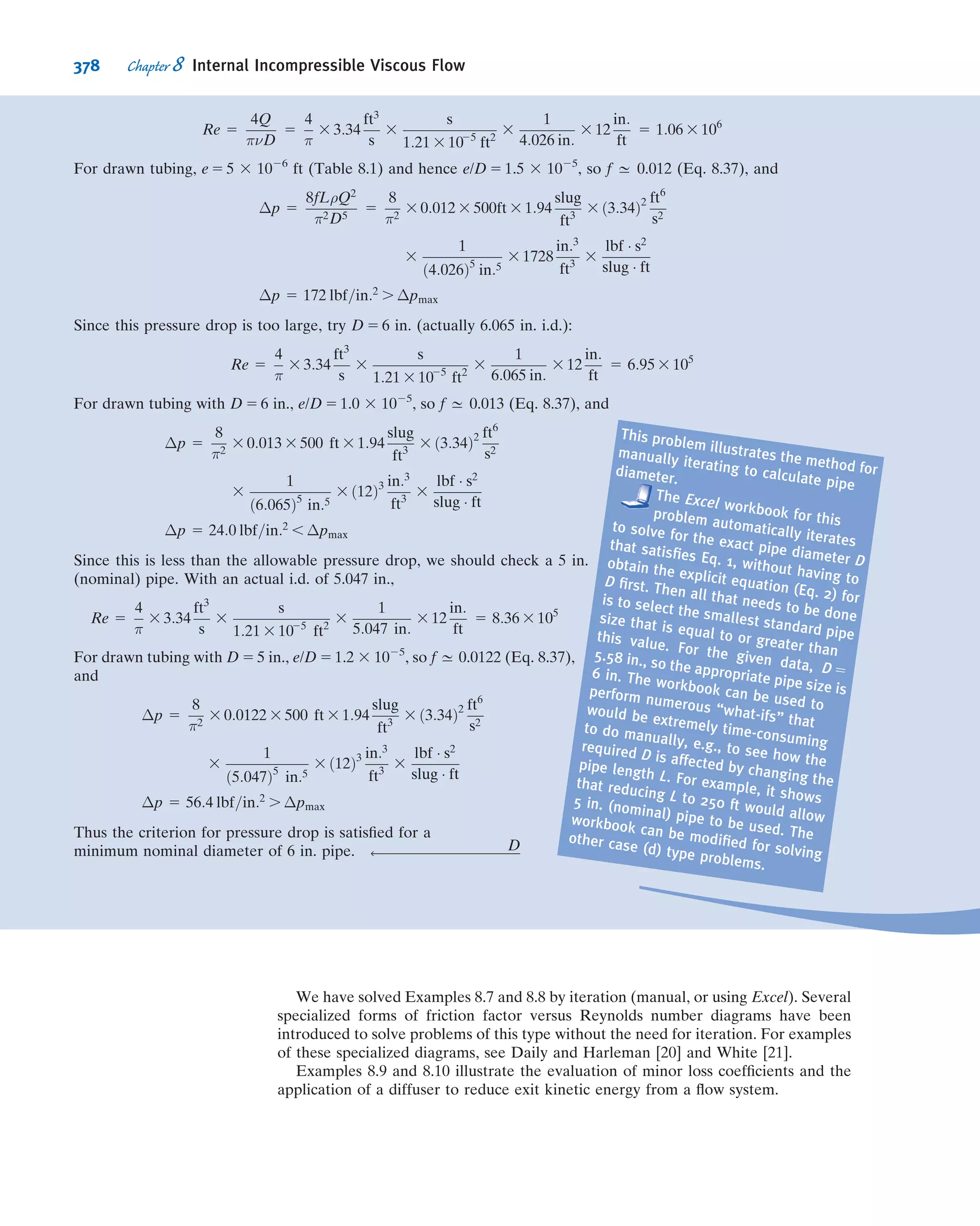 are needed to characterize water hammer? Determine the
functional relationship among the variables in terms of
the necessary Π groups.
Flow Similarity and Model Studies
7.55 The designers of a large tethered pollution-sampling
balloon wish to know what the drag will be on the balloon for
the maximum anticipated wind speed of 5 m/s (the air is
assumed to be at 20
C). A 1
20-scale model is built for testing
in water at 20
C. What water speed is required to model the
prototype? At this speed the model drag is measured to be
2 kN. What will be the corresponding drag on the prototype?
7.56 An airship is to operate at 20 m/s in air at standard
conditions. A model is constructed to 1
20-scale and tested in a
wind tunnel at the same air temperature to determine drag.
What criterion should be considered to obtain dynamic
similarity? If the model is tested at 75 m/s, what pressure
should be used in the wind tunnel? If the model drag force is
250 N, what will be the drag of the prototype?
7.57 To match the Reynolds number in an air ﬂow and a
water ﬂow using the same size model, which ﬂow will require
the higher ﬂow speed? How much higher must it be?
7.58 An ocean-going vessel is to be powered by a rotating
circular cylinder. Model tests are planned to estimate the
power required to rotate the prototype cylinder. A dimen-
sional analysis is needed to scale the power requirements
from model test results to the prototype. List the parameters
that should be included in the dimensional analysis. Perform
a dimensional analysis to identify the important dimension-
less groups.
7.59 Measurements of drag force are made on a model auto-
mobile in a towing tank ﬁlled with fresh water. The model
length scale is 1
5 that of the prototype. State the conditions
required to ensure dynamic similarity between the model and
prototype. Determine the fraction of the prototype speed in air
at which the model test should be made in water to ensure
dynamically similar conditions. Measurements made at various
speeds show that the dimensionless force ratio becomes con-
stant at model test speeds above Vm 5 4 m/s. The drag force
measured during a test at this speed is FDm
5 182 N. Calculate
the drag force expected on the prototype vehicle operating at
90 km/hr in air.
7.60 On a cruise ship, passengers complain about the noise
emanating from the ship’s propellers (probably due to tur-
bulent ﬂow effects between the propeller and the ship). You
have been hired to ﬁnd out the source of this noise. You will
study the ﬂow pattern around the propellers and have
decided to use a 1:9-scale water tank. If the ship’s propellers
rotate at 100 rpm, estimate the model propeller rotation
speed if (a) the Froude number or (b) the Reynolds number
is the governing dimensionless group. Which is most likely to
lead to the best modeling?
7.61 A 1
5-scale model of a torpedo is tested in a wind tunnel to
determine the drag force. The prototype operates in water,
has 533 mm diameter, and is 6.7 m long. The desired oper-
ating speed of the prototype is 28 m/s. To avoid compressi-
bility effects in the wind tunnel, the maximum speed is
limited to 110 m/s. However, the pressure in the wind tunnel
can be varied while holding the temperature constant at
20
C. At what minimum pressure should the wind tunnel be
operated to achieve a dynamically similar test? At dynami-
cally similar test conditions, the drag force on the model is
measured as 618 N. Evaluate the drag force expected on the
full-scale torpedo.
7.62 The drag of an airfoil at zero angle of attack is a
function of density, viscosity, and velocity, in addition to a
length parameter. A 1:5-scale model of an airfoil was tested
in a wind tunnel at a speed of 130 ft/s, temperature of 59
F,
and 5 atmospheres absolute pressure. The prototype airfoil
has a chord length of 6 ft and is to be ﬂown in air at standard
conditions. Determine the Reynolds number at which the
wind tunnel model was tested and the corresponding pro-
totype speed at the same Reynolds number.
7.63 Consider a smooth sphere, of diameter D, immersed in
a ﬂuid moving with speed V. The drag force on a 10-ft-
diameter weather balloon in air moving at 5 ft/s is to be
calculated from test data. The test is to be performed in
water using a 2-in.-diameter model. Under dynamically
similar conditions, the model drag force is measured as
0.85 lbf. Evaluate the model test speed and the drag force
expected on the full-scale balloon.
7.64 An airplane wing, with chord length of 1.5 m and span
of 9 m, is designed to move through standard air at a speed of
7.5 m/s. A 1
10-scale model of this wing is to be tested in a
water tunnel. What speed is necessary in the water tunnel to
achieve dynamic similarity? What will be the ratio of forces
measured in the model ﬂow to those on the prototype wing?
7.65 The ﬂuid dynamic characteristics of a golf ball are to be
tested using a model in a wind tunnel. Dependent param-
eters are the drag force, FD, and lift force, FL, on the ball.
The independent parameters should include angular speed,
ω, and dimple depth, d. Determine suitable dimensionless
parameters and express the functional dependence among
them. A golf pro can hit a ball at V = 75 m/s and ω =
8100 rpm. To model these conditions in a wind tunnel with a
maximum speed of 25 m/s, what diameter model should be
used? How fast must the model rotate? (The diameter of a
U.S. golf ball is 4.27 cm.)
7.66 A water pump with impeller diameter 24 in. is to be
designed to move 15 ft3
/s when running at 750 rpm. Testing is
performed on a 1:4 scale model running at 2400 rpm using air
(68
F) as the ﬂuid. For similar conditions (neglecting Rey-
nolds number effects), what will be the model ﬂow rate? If
the model draws 0.1 hp, what will be the power requirement
of the prototype?
7.67 A model test is performed to determine the ﬂight
characteristics of a Frisbee. Dependent parameters are drag
force, FD, and lift force, FL. The independent parameters
should include angular speed, ω, and roughness height, h.
Determine suitable dimensionless parameters, and express
the functional dependence among them. The test (using air)
on a 1:7-scale model Frisbee is to be geometrically, kine-
matically, and dynamically similar to the prototype.
The wind tunnel test conditions are Vm = 140 ft/s and ωm =
5000 rpm. What are the corresponding values of Vp and ωp?
324 Chapter 7 Dimensional Analysis and Similitude
 