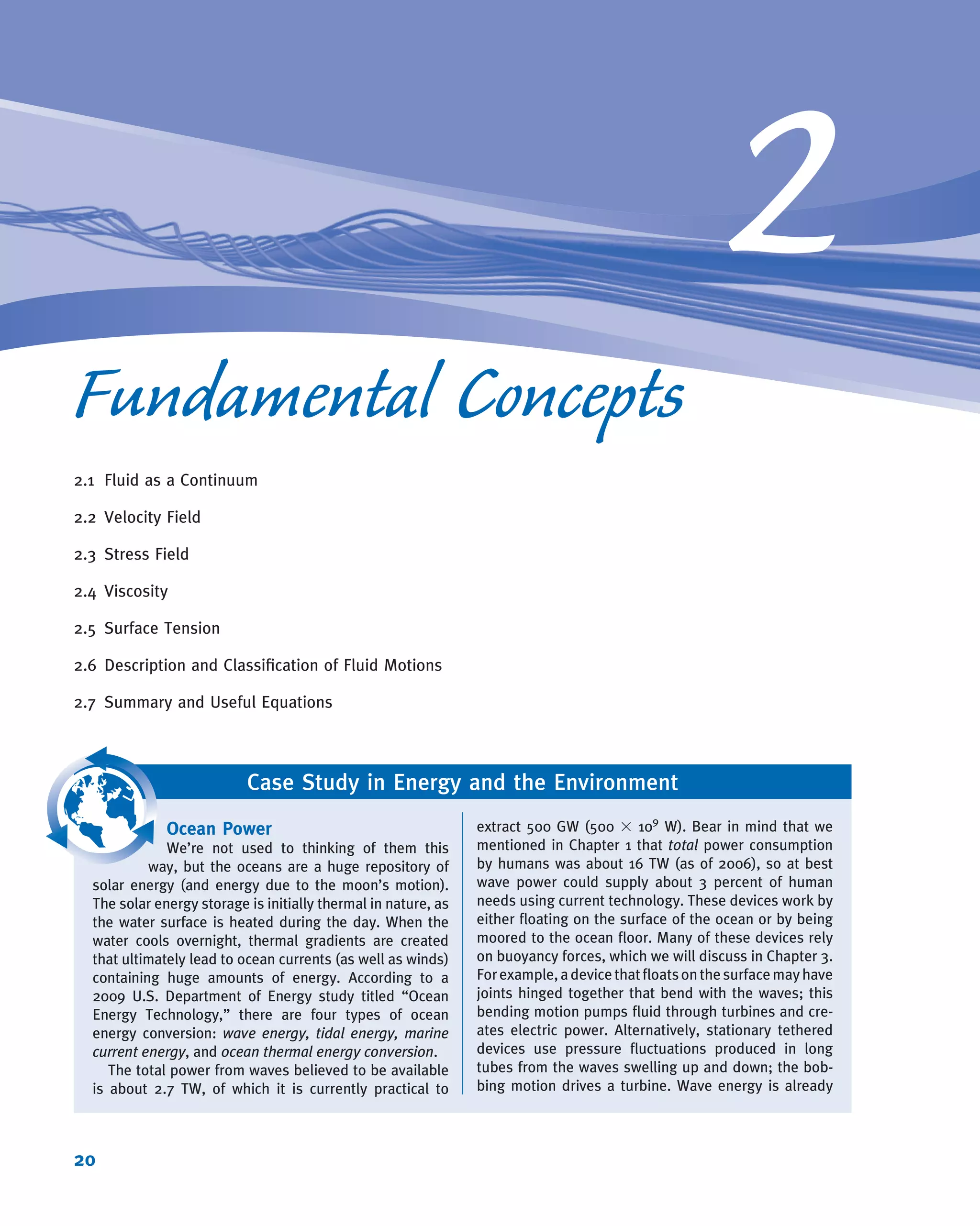 2
Fundamental Concepts
2.1 Fluid as a Continuum
2.2 Velocity Field
2.3 Stress Field
2.4 Viscosity
2.5 Surface Tension
2.6 Description and Classiﬁcation of Fluid Motions
2.7 Summary and Useful Equations
Case Study in Energy and the Environment
Ocean Power
We’re not used to thinking of them this
way, but the oceans are a huge repository of
solar energy (and energy due to the moon’s motion).
The solar energy storage is initially thermal in nature, as
the water surface is heated during the day. When the
water cools overnight, thermal gradients are created
that ultimately lead to ocean currents (as well as winds)
containing huge amounts of energy. According to a
2009 U.S. Department of Energy study titled “Ocean
Energy Technology,” there are four types of ocean
energy conversion: wave energy, tidal energy, marine
current energy, and ocean thermal energy conversion.
The total power from waves believed to be available
is about 2.7 TW, of which it is currently practical to
extract 500 GW (500 3 109
W). Bear in mind that we
mentioned in Chapter 1 that total power consumption
by humans was about 16 TW (as of 2006), so at best
wave power could supply about 3 percent of human
needs using current technology. These devices work by
either ﬂoating on the surface of the ocean or by being
moored to the ocean ﬂoor. Many of these devices rely
on buoyancy forces, which we will discuss in Chapter 3.
Forexample,adevicethatﬂoatsonthesurfacemayhave
joints hinged together that bend with the waves; this
bending motion pumps ﬂuid through turbines and cre-
ates electric power. Alternatively, stationary tethered
devices use pressure ﬂuctuations produced in long
tubes from the waves swelling up and down; the bob-
bing motion drives a turbine. Wave energy is already
20
 