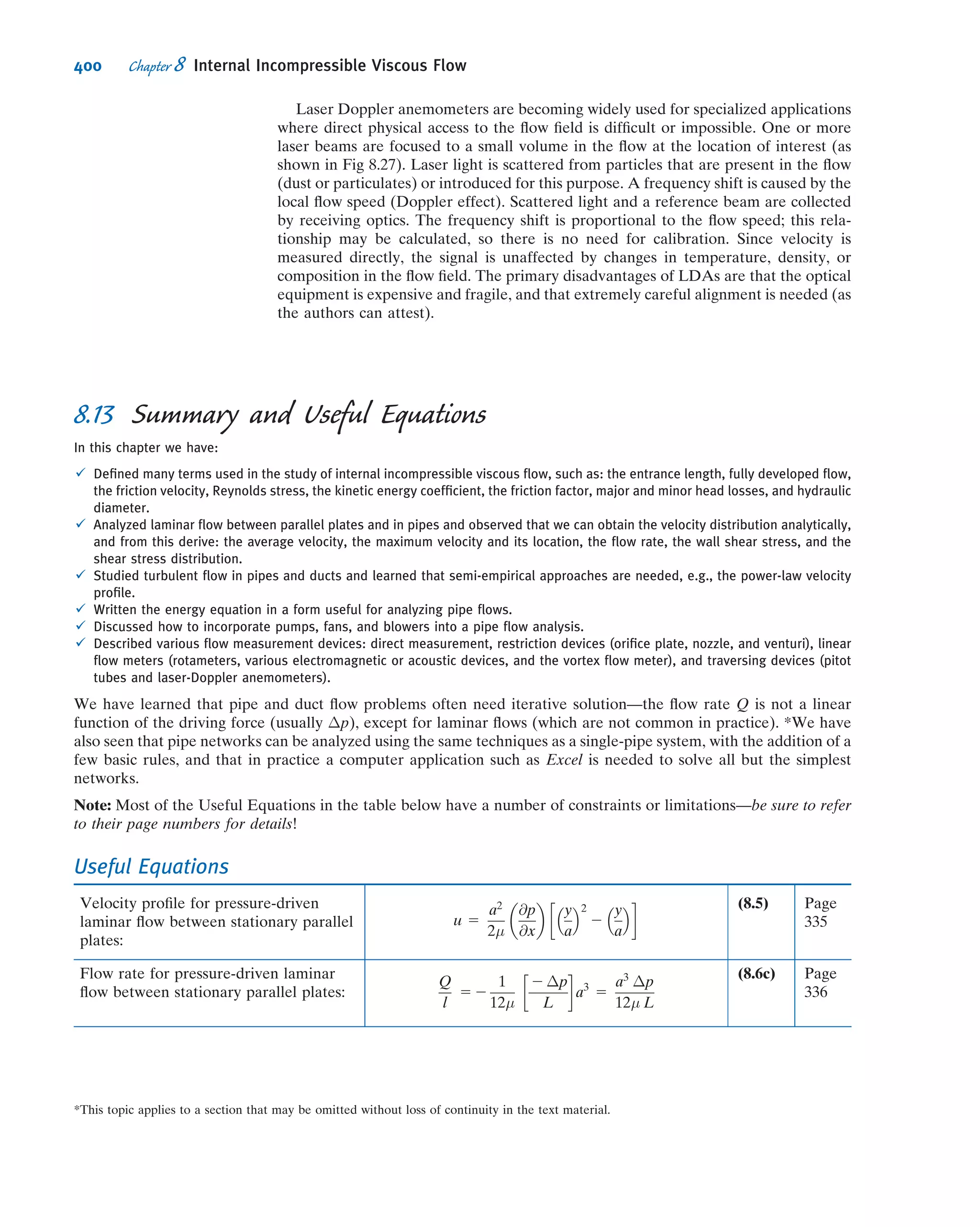 and
u 5
r2
4μ
@p
@x
 
1
c1
μ
ln r 1 c2 ð8:11Þ
We need to evaluate constants c1 and c2. However, we have only the one boundary
condition that u 5 0 at r 5 R. What do we do? Before throwing in the towel, let us look at
the solution for the velocity proﬁle given by Eq. 8.11. Although we do not know the
velocity at the pipe centerline, we do know from physical considerationsthat the velocity
must be ﬁnite at r 5 0. The only way that this can be true is for c1 to be zero. (We could
have also concluded that c1 5 0 from Eq. 8.10—which would otherwise yield an inﬁnite
stress at r 5 0.) Thus, from physical considerations, we conclude that c1 5 0, and hence
u 5
r2
4μ
@p
@x
 
1 c2
The constant, c2, is evaluated by using the available boundary condition at the pipe
wall: at r 5 R, u 5 0. Consequently,
0 5
R2
4μ
@p
@x
 
1 c2
This gives
c2 5 2
R2
4μ
@p
@x
 
and hence
u 5
r2
4μ
@p
@x
 
2
R2
4μ
@p
@x
 
5
1
4μ
@p
@x
 
ðr2
2 R2
Þ
or
u 5 2
R2
4μ
@p
@x
 
1 2
r
R
 2
 
ð8:12Þ
Since we have the velocity proﬁle, we can obtain a number of additional features of
the ﬂow.
Shear Stress Distribution
The shear stress is
τrx 5 μ
du
dr
5
r
2
@p
@x
 
ð8:13aÞ
Volume Flow Rate
The volume ﬂow rate is
Q 5
Z
A
~V Á d ~A 5
Z R
0
u2πr dr 5
Z R
0
1
4μ

@p
@x

ðr2
2 R2
Þ2πr dr
Q 5 2
πR4
8μ

@p
@x
 ð8:13bÞ
346 Chapter 8 Internal Incompressible Viscous Flow
 