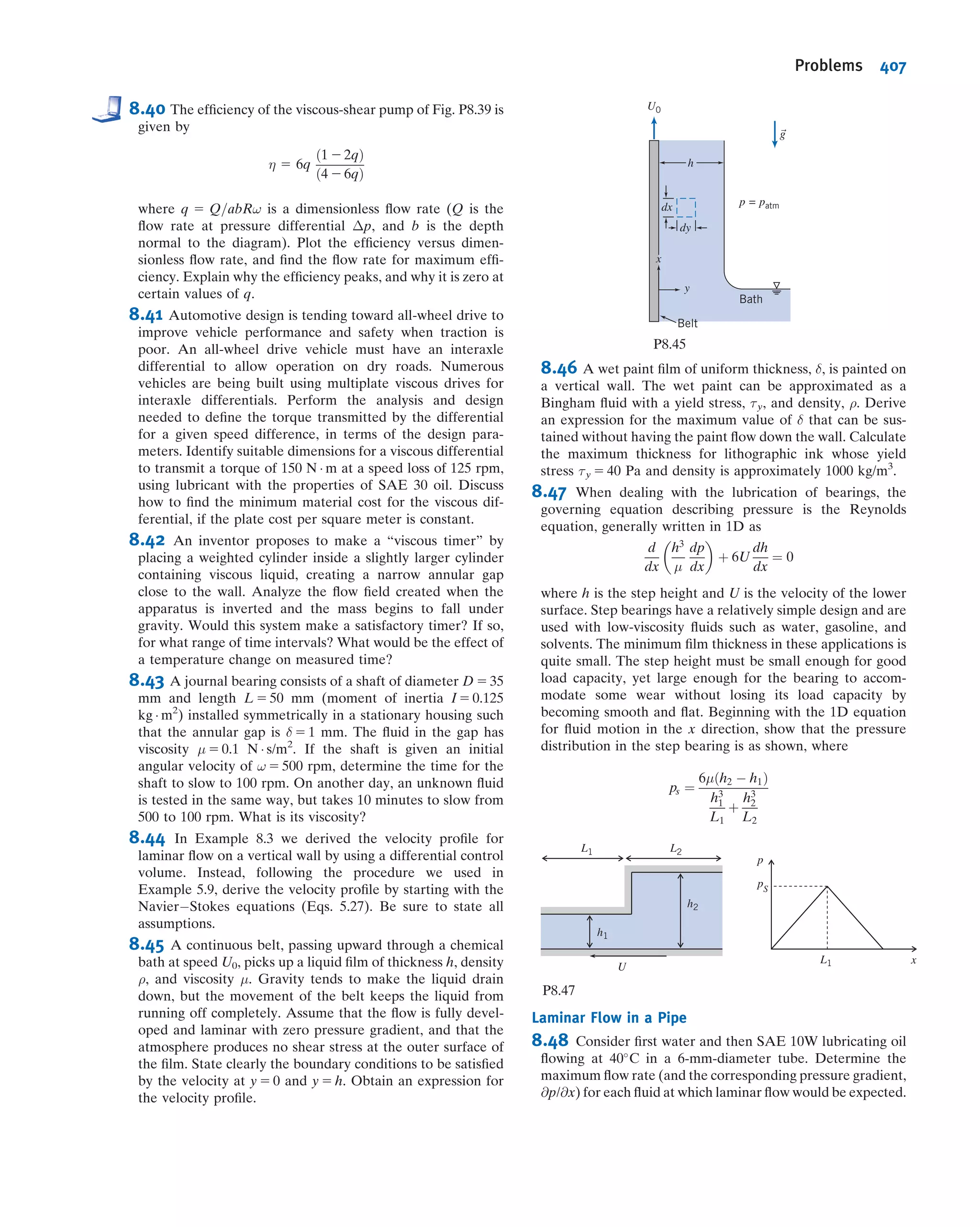 Since the average velocity is V 5 Q=A, and
Q 5
Z
A
~V Á d ~A
the ratio of the average velocity to the centerline velocity may be calculated for the
power-law proﬁles of Eq. 8.22 assuming the proﬁles to be valid from wall to centerline.
The result is
V
U
5
2n2
ðn 1 1Þð2n 1 1Þ
ð8:24Þ
From Eq. 8.24, we see that as n increases (with increasing Reynolds number) the ratio
of the average velocity to the centerline velocity increases; with increasing Reynolds
number the velocity proﬁle becomes more blunt or “fuller” (for n 5 6; V=U 5 0:79
and for n 5 10; V=U 5 0:87). As a representative value, 7 often is used for the
exponent; this gives rise to the term “a one-seventh power proﬁle” for fully developed
turbulent ﬂow:
u
U
5
y
R
 1=7
5 1 2
r
R
 1=7
Velocity proﬁles for n 5 6 and n 5 10 are shown in Fig. 8.11. The parabolic proﬁle for
fully developed laminar ﬂow is included for comparison. It is clear that the turbulent
proﬁle has a much steeper slope near the wall. This is consistent with our discussion
leading to Eq. 8.17—the ﬂuctuating velocity components uu and vu continuously
transfer momentum between adjacent ﬂuid layers, tending to reduce the velocity
gradient.
8.6Energy Considerations in Pipe Flow
We have so far used the momentum and conservation of mass equations, in control
volume form, to discuss viscous ﬂow. It is obvious that viscous effects will have an
ReU = 5ϫ104
ReU = 5ϫ105
1.00
0.50
0.20
0.10
0.05
0.02
0.01
0.005
0.002
0.10 0.20 0.50 1.00 0.50 0.70 1.00
y___
R
U
u
Fig. 8.10 Power-law velocity proﬁles for fully developed
turbulent ﬂow in a smooth pipe. (Data from Laufer [5].)
8.6 Energy Considerations in Pipe Flow 353
 
