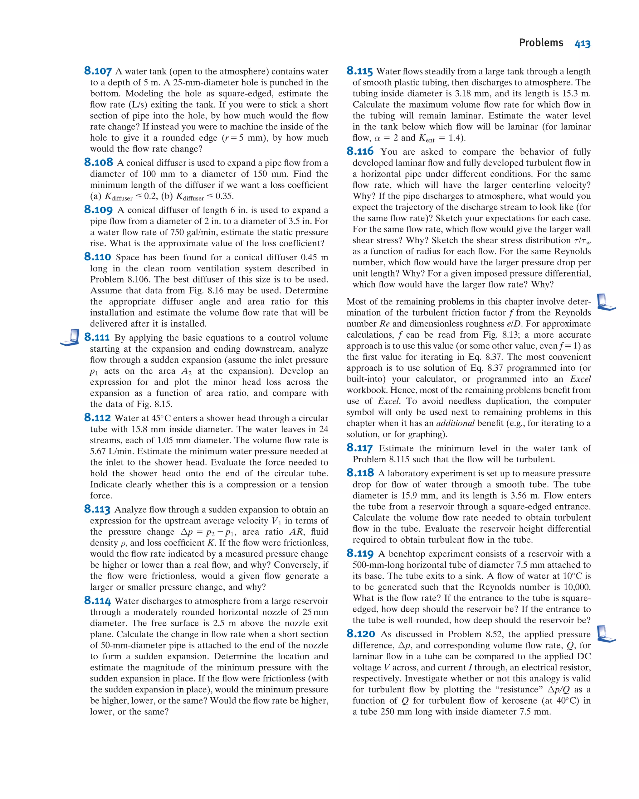 Several features of Fig. 8.13 require some discussion. The friction factor for laminar
ﬂow may be obtained by comparing Eqs. 8.33 and 8.34:
hl 5
64
Re
 
L
D
V
2
2
5 f
L
D
V
2
2
Table 8.1
Roughness for Pipes of Common Engineering Materials
Pipe
Roughness, e
Feet Millimeters
Riveted steel 0.003À0.03 0.9À9
Concrete 0.001À0.01 0.3À3
Wood stave 0.0006À0.003 0.2À0.9
Cast iron 0.00085 0.26
Galvanized iron 0.0005 0.15
Asphalted cast iron 0.0004 0.12
Commercial steel or wrought iron 0.00015 0.046
Drawn tubing 0.000005 0.0015
Source: Data from Moody [8].
Transition
zone
Fully rough zone
Smooth pipes
Recr
Laminarflowf=
64___
Re
0.1
0.09
0.08
0.07
0.06
0.05
0.04
0.03
0.025
0.02
0.015
0.01
0.009
0.008
103
104
2 3 4 5 6 8 105
2 3 4 5 6 8 106
2 3 4 5 6 8 107
2 3 4 5 6 8 108
0.000,01
0.000,05
0.0001
0.0002
0.0004
0.0006
0.0008
0.001
0.002
0.004
0.006
0.008
0.01
0.015
0.02
0.03
0.04
0.05
2 3 4 5 6 8
e___
D
= 0.000,005e___
D
e___
D
= 0.000,001Reynolds number, Re =
_
VD______ρ
μ
Frictionfactor,f
Relativeroughness,
Laminar
flow
Fig. 8.13 Friction factor for fully developed ﬂow in circular pipes. (Data from Moody [8], used by permission.)
8.7 Calculation of Head Loss 359
 