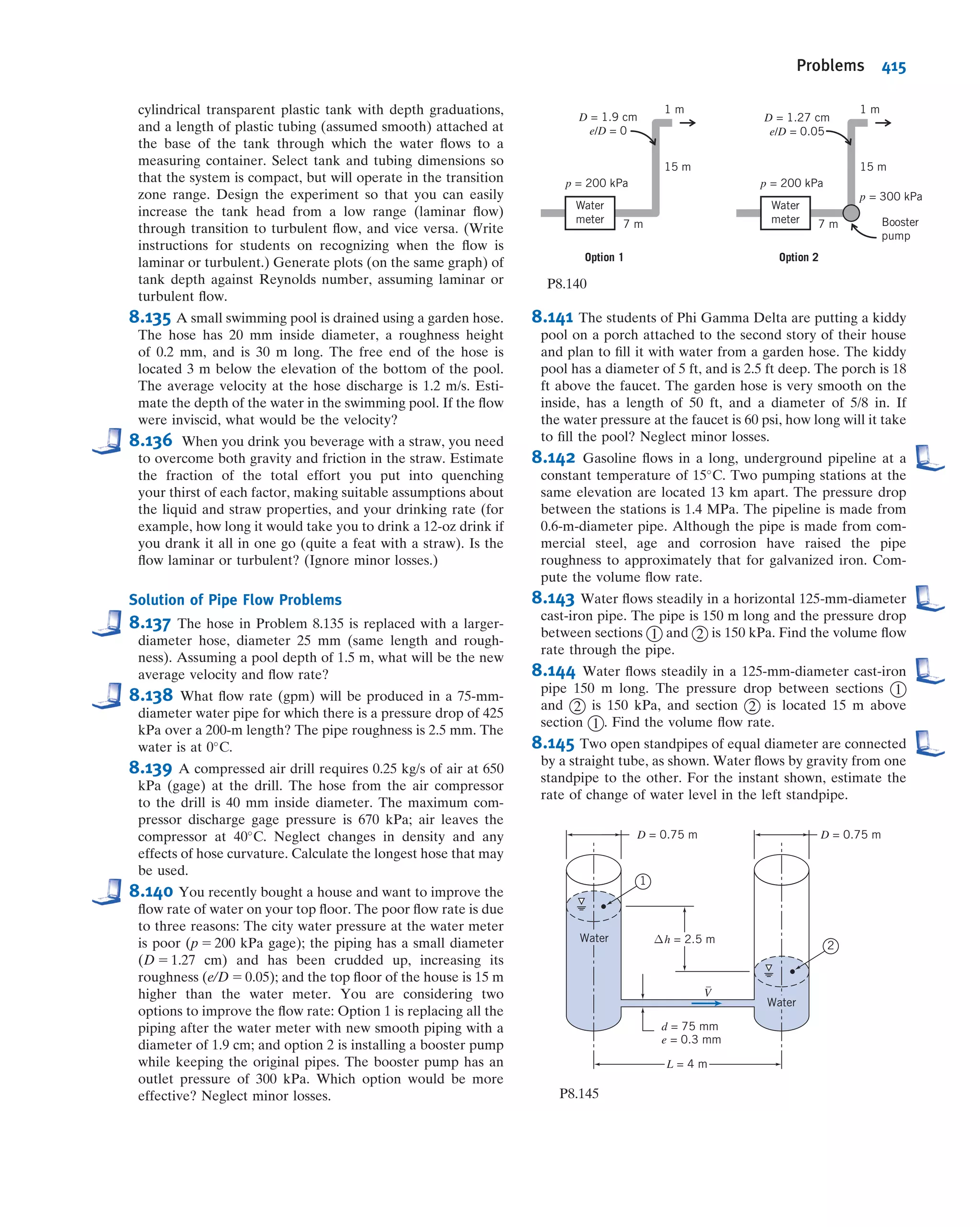 applications, can also be used (there is an Excel add-in for computing f for laminar
and turbulent ﬂows available on the Web site). Even without using these automated
approaches, Eq. 8.37 is not difﬁcult to solve for f—all we need to do is iterate.
Equation 8.37 is quite stable—almost any initial guess value for f in the right side will,
after very few iterations, lead to a converged value for f to three signiﬁcant ﬁgures.
From Fig. 8.13, we can see that for turbulent ﬂows f , 0.1; hence f 5 0.1 would make a
good initial value. Another strategy is to use Fig. 8.13 to obtain a good ﬁrst estimate;
then usually one iteration using Eq. 8.37 yields a good value for f. As an alternative,
Haaland [10] developed the following equation,
1
ﬃﬃﬃ
f
p 5 21:8 log
e=D
3:7
 1:11
1
6:9
Re
 #
as an approximation to the Colebrook equation; for Re . 3000, it gives results within
about 2 percent of the Colebrook equation, without the need to iterate.
For turbulent ﬂow in smooth pipes, the Blasius correlation, valid for Re # l05
, is
f 5
0:316
Re0:25
ð8:38Þ
When this relation is combined with the expression for wall shear stress (Eq. 8.16), the
expression for head loss (Eq. 8.32), and the deﬁnition of friction factor (Eq. 8.34), a
useful expression for the wall shear stress is obtained as
τw 5 0:0332ρV
2 ν
RV
 0:25
ð8:39Þ
This equation will be used later in our study of turbulent boundary-layer ﬂow over a
ﬂat plate (Chapter 9).
All of the e values given in Table 8.1 are for new pipes, in relatively good condition.
Over long periods of service, corrosion takes place and, particularly in hard water
areas, lime deposits and rust scale form on pipe walls. Corrosion can weaken pipes,
eventually leading to failure. Deposit formation increases wall roughness appreciably,
and also decreases the effective diameter. These factors combine to cause e/D to
increase by factors of 5 to 10 for old pipes (see Problem 10.63). An example is shown
in Fig. 8.14.
Curves presented in Fig. 8.13 represent average values for data obtained from
numerous experiments. The curves should be considered accurate within approxi-
mately 610 percent, which is sufﬁcient for many engineering analyses. If more
accuracy is needed, actual test data should be used.
Minor Losses
The ﬂow in a piping system may be required to pass through a variety of ﬁttings,
bends, or abrupt changes in area. Additional head losses are encountered, primarily as
a result of ﬂow separation. (Energy eventually is dissipated by violent mixing in
the separated zones.) These losses will be minor (hence the term minor losses) if the
piping system includes long lengths of constant-area pipe. Depending on the device,
minor losses traditionally are computed in one of two ways, either
hlm
5 K
V
2
2
ð8:40aÞ
8.7 Calculation of Head Loss 361
 