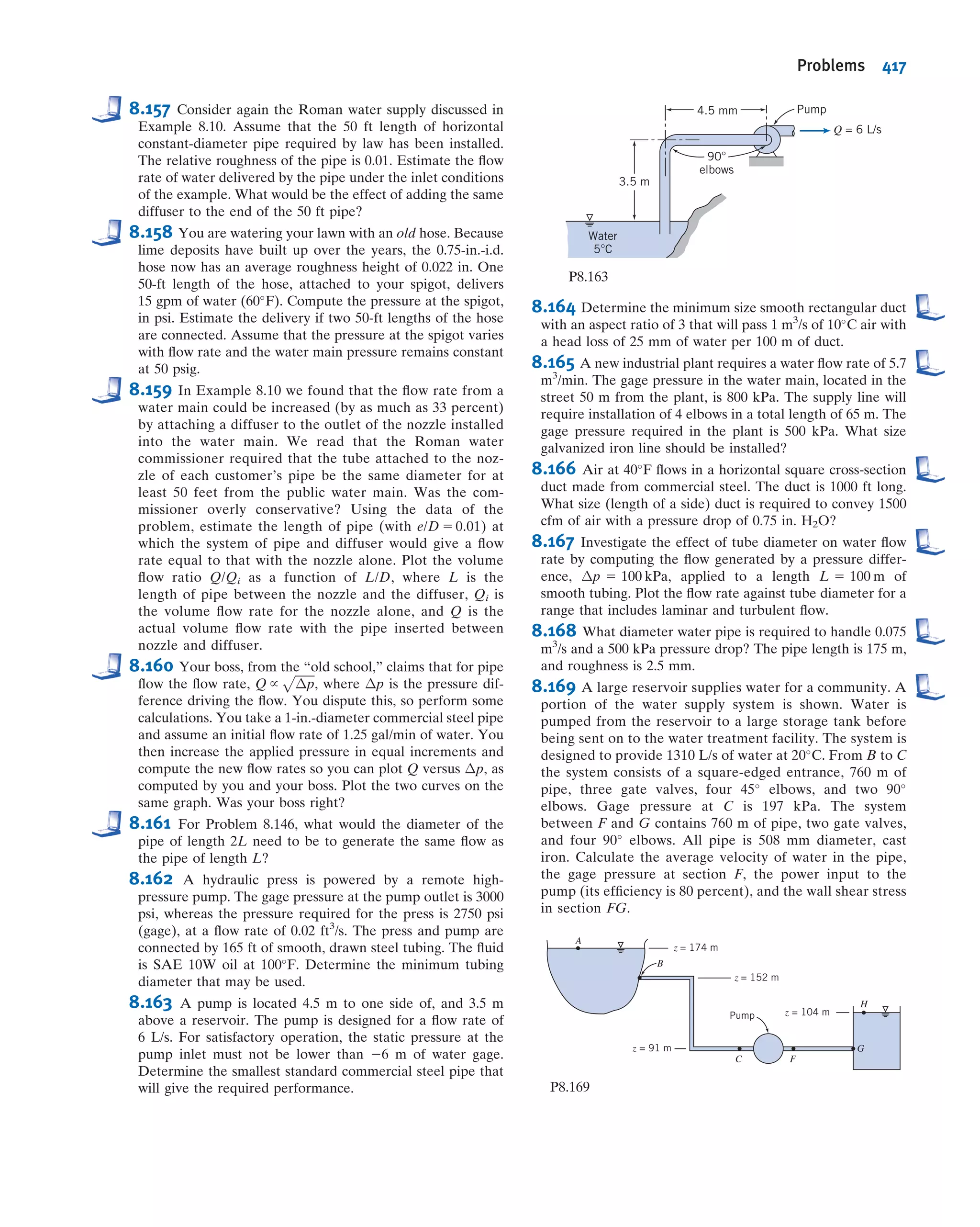 to 1 for turbulent ﬂow. No improvement in minor loss coefﬁcient for an exit is possible;
however, addition of a diffuser can reduce V
2
=2 and therefore hlm
considerably (see
Example 8.10).
b. Enlargements and Contractions
Minor loss coefﬁcients for sudden expansions and contractions in circular ducts are
given in Fig. 8.15. Note that both loss coefﬁcients are based on the larger V2
/2. Thus
losses for a sudden expansion are based on V
2
1=2, and those for a contraction are based
on V
2
2=2.
Losses caused by area change can be reduced somewhat by installing a nozzle or
diffuser between the two sections of straight pipe. Data for nozzles are given in Table 8.3.
Note that the ﬁnal column (data for the included angle θ 5 180
) agrees with the data of
Fig. 8.15.
Losses in diffusers depend on a number of geometric and ﬂow variables. Diffuser
data most commonly are presented in terms of a pressure recovery coefﬁcient, Cp,
deﬁned as the ratio of static pressure rise to inlet dynamic pressure,
Cp 
p2 2 p1
1
2 ρV
2
1
ð8:41Þ
Table 8.2
Minor Loss Coefﬁcients for Pipe Entrances
Entrance Type Minor Loss Coefﬁcient, Ka
r
D
Reentrant
Square-edged
Rounded
0.78
0.5
r=D 0:02 0:06 $ 0:15
K 0:28 0:15 0:04
a
Based on hlm
5 K(V2
/2), where V is the mean velocity in the pipe.
Source: Data from Reference [11].
A1 A2 A1 A2
Contraction Expansion
AR = A2/A1 AR = A1/A2
1.0
0.8
0.6
0.4
0.2
0
0 0.2 0.4 0.6 0.8 1.0
0
0.2
0.4
0.6
0.8
1.0
[[hlm
=Ke
V1___
2
2
_Expansionlosscoefficient,Ke
[[hlm
=Kc
V2___
2
2
_Contractionlosscoefficient,Kc
Area ratio, AR
Fig. 8.15 Loss coefﬁcients for ﬂow through sudden area changes.
(Data from Streeter [1].)
8.7 Calculation of Head Loss 363
 