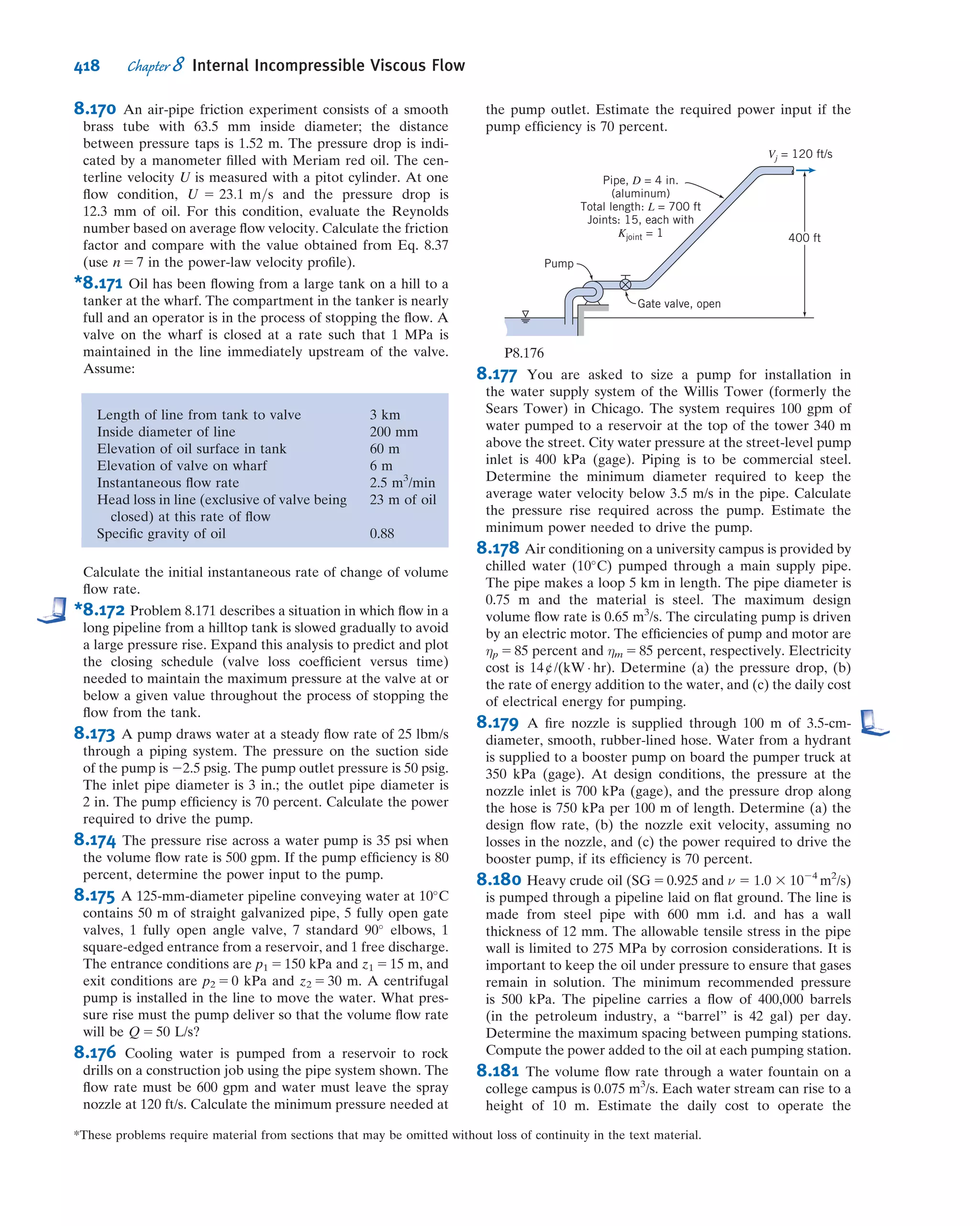This shows what fraction of the inlet kinetic energy shows up as a pressure rise. It is
not difﬁcult to show (using the Bernoulli and continuity equations; see Problem 8.201)
that the ideal (frictionless) pressure recovery coefﬁcient is given by
Cpi
5 1 2
1
AR2
ð8:42Þ
where AR is the area ratio. Hence, the ideal pressure recovery coefﬁcient is a function
only of the area ratio. In reality a diffuser typically has turbulent ﬂow, and the static
pressure rise in the direction of ﬂow may cause ﬂow separation from the walls if the
diffuser is poorly designed; ﬂow pulsations can even occur. For these reasons
the actual Cp will be somewhat less than indicated by Eq. 8.42. For example, data for
conical diffusers with fully developed turbulent pipe ﬂow at the inlet are presented in
Fig. 8.16 as a function of geometry. Note that more tapered diffusers (small diver-
gence angle φ or large dimensionless length N/R1) are more likely to approach the
ideal constant value for Cp. As we make the cone shorter, for a given ﬁxed area ratio
we start to see a drop in Cp—we can consider the cone length at which this starts to
happen the optimum length (it is the shortest length for which we obtain the max-
imum coefﬁcient for a given area ratio—closest to that predicted by Eq. 8.42). We can
relate Cp to the head loss. If gravity is neglected, and α1 5 α2 5 1.0, the head loss
equation, Eq. 8.29, reduces to
p1
ρ
1
V
2
1
2
 #
2
p2
ρ
1
V
2
2
2
 #
5 hlT
5 hlm
Thus,
hlm
5
V
2
1
2
2
V
2
2
2
2
p2 2 p1
ρ
hlm
5
V
2
1
2

1 2
V
2
2
V
2
1
!
2
p2 2 p1
1
2
ρV
2
1
#
5
V
2
1
2

1 2
V
2
2
V
2
1
!
2 Cp
#
From continuity, A1V1 5 A2V2, so
hlm
5
V
2
1
2
1 2
A1
A2
 2
2 Cp
 #
Table 8.3
Loss Coefﬁcients (K) for Gradual Contractions: Round and Rectangular Ducts
Included Angle, θ, Degrees
A2/A1 10 15À40 50À60 90 120 150 180
θ
Flow
A1
A2 0.50 0.05 0.05 0.06 0.12 0.18 0.24 0.26
0.25 0.05 0.04 0.07 0.17 0.27 0.35 0.41
0.10 0.05 0.05 0.08 0.19 0.29 0.37 0.43
Note: Coefﬁcients are based on hlm
5 Kð ~V
2
2=2Þ.
Source: Data from ASHRAE [12].
364 Chapter 8 Internal Incompressible Viscous Flow
 