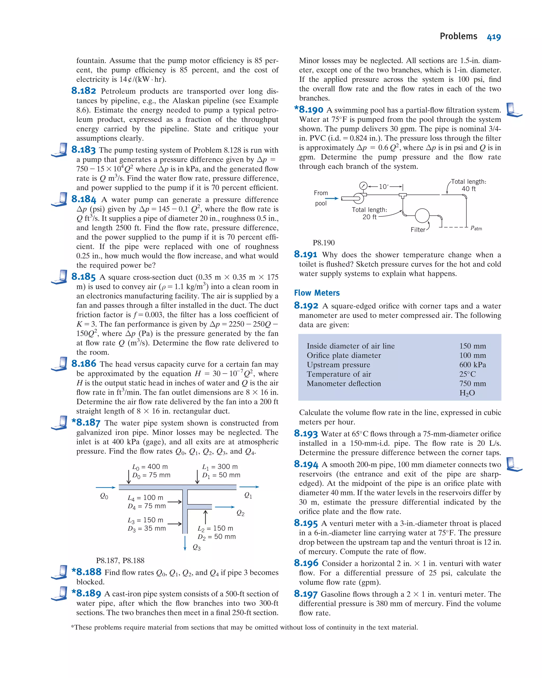 or
hlm
5
V
2
1
2
1 2
1
ðARÞ2
!
2 Cp
 #
ð8:43Þ
The frictionless result (Eq. 8.42) is obtained from Eq. 8.43 if hlm
5 0. We can combine
Eqs. 8.42 and 8.43 to obtain an expression for the head loss in terms of the actual and
ideal Cp values:
hlm
5 ðCpi
2 CpÞ
V
2
1
2
ð8:44Þ
Performance maps for plane wall and annular diffusers [14] and for radial diffusers
[15] are available in the literature.
Diffuser pressure recovery is essentially independent of Reynolds number for inlet
Reynolds numbers greater than 7.5 3 104
[16]. Diffuser pressure recovery with uni-
form inlet ﬂow is somewhat better than that for fully developed inlet ﬂow. Perfor-
mance maps for plane wall, conical, and annular diffusers for a variety of inlet ﬂow
conditions are presented in [17].
Since static pressure rises in the direction of ﬂow in a diffuser, ﬂow may separate
from the walls. For some geometries, the outlet ﬂow is distorted. For wide angle dif-
fusers, vanes or splitters can be used to suppress stall and improve pressure
recovery [18].
c. Pipe Bends
The head loss of a bend is larger than for fully developed ﬂow through a straight
section of equal length. The additional loss is primarily the result of secondary ﬂow,
and is represented most conveniently by an equivalent length of straight pipe. The
equivalent length depends on the relative radius of curvature of the bend, as shown in
Flow
R1
N
p1 p2
φ
φAR = (1 + tan )2N___
R1
4.0
3.0
2.0
1.8
1.6
1.4
1.3
1.2
0.5 1.0 1.5 2.0 3.0 5.0 10.08.04.00.8
Dimensionless length, N/R1
4681214
16
18
0.30
0.40
0.30
0.35
0.40
0.45
0.50
0.60
0.70
Cp = 0.35
Cp
2
=
5
degrees
φ
2
=
15
degrees
φ
2
=
20
degrees
φ
φ2
=
10
degrees
4
6
812
Arearatio,AR=A2/A1
Fig. 8.16 Pressure recovery for conical diffusers with fully developed turbulent
pipe ﬂow at inlet. (Data from Cockrell and Bradley [13].)
CLASSIC VIDEO
Flow Visualization.
8.7 Calculation of Head Loss 365
 