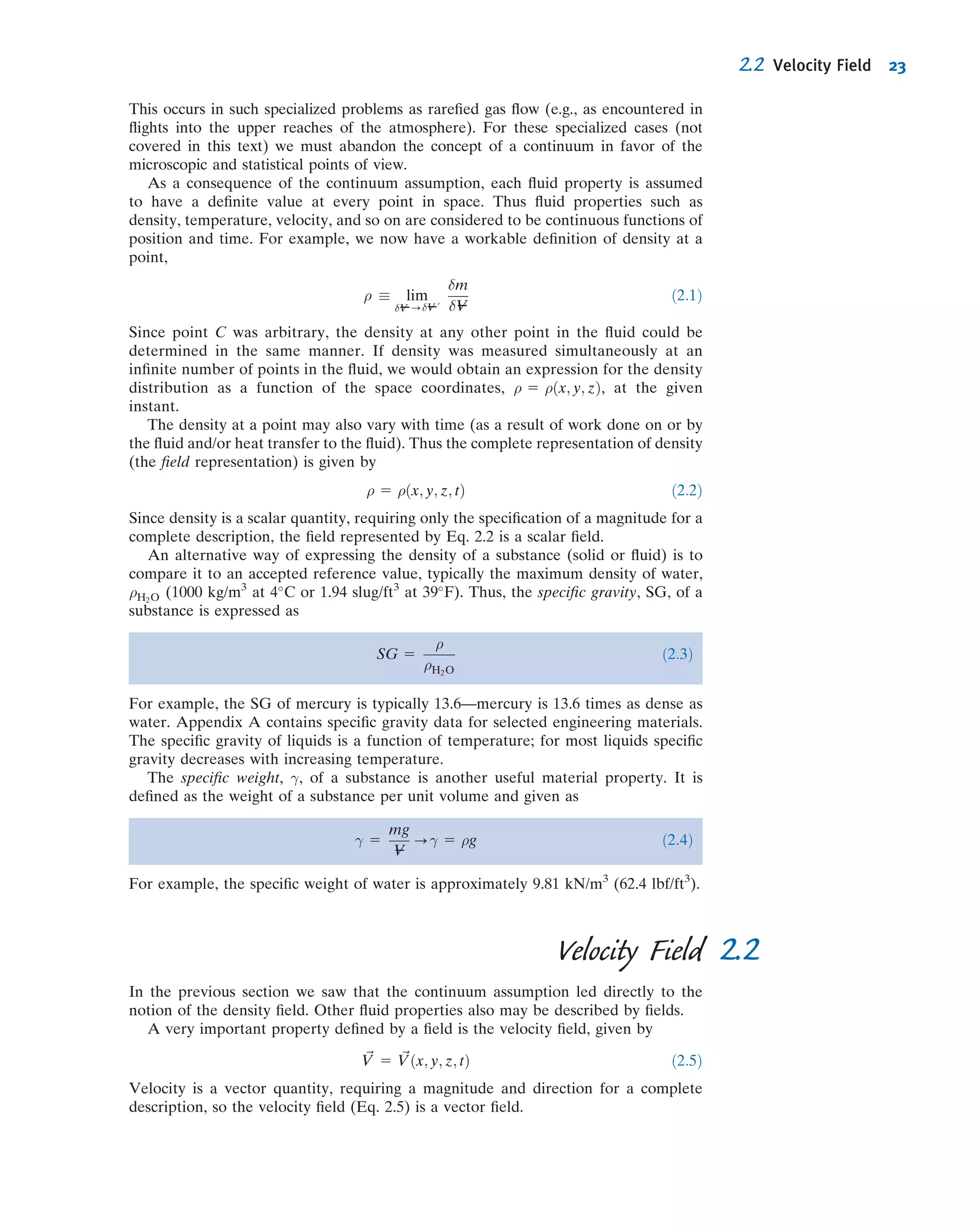 This occurs in such specialized problems as rareﬁed gas ﬂow (e.g., as encountered in
ﬂights into the upper reaches of the atmosphere). For these specialized cases (not
covered in this text) we must abandon the concept of a continuum in favor of the
microscopic and statistical points of view.
As a consequence of the continuum assumption, each ﬂuid property is assumed
to have a deﬁnite value at every point in space. Thus ﬂuid properties such as
density, temperature, velocity, and so on are considered to be continuous functions of
position and time. For example, we now have a workable deﬁnition of density at a
point,
ρ  lim
δV----δV---u
δm
δV---
ð2:1Þ
Since point C was arbitrary, the density at any other point in the ﬂuid could be
determined in the same manner. If density was measured simultaneously at an
inﬁnite number of points in the ﬂuid, we would obtain an expression for the density
distribution as a function of the space coordinates, ρ 5 ρðx; y; zÞ, at the given
instant.
The density at a point may also vary with time (as a result of work done on or by
the ﬂuid and/or heat transfer to the ﬂuid). Thus the complete representation of density
(the ﬁeld representation) is given by
ρ 5 ρðx; y; z; tÞ ð2:2Þ
Since density is a scalar quantity, requiring only the speciﬁcation of a magnitude for a
complete description, the ﬁeld represented by Eq. 2.2 is a scalar ﬁeld.
An alternative way of expressing the density of a substance (solid or ﬂuid) is to
compare it to an accepted reference value, typically the maximum density of water,
ρH2O (1000 kg/m3
at 4
C or 1.94 slug/ft3
at 39
F). Thus, the speciﬁc gravity, SG, of a
substance is expressed as
SG 5
ρ
ρH2O
ð2:3Þ
For example, the SG of mercury is typically 13.6—mercury is 13.6 times as dense as
water. Appendix A contains speciﬁc gravity data for selected engineering materials.
The speciﬁc gravity of liquids is a function of temperature; for most liquids speciﬁc
gravity decreases with increasing temperature.
The speciﬁc weight, γ, of a substance is another useful material property. It is
deﬁned as the weight of a substance per unit volume and given as
γ 5
mg
V---
-γ 5 ρg ð2:4Þ
For example, the speciﬁc weight of water is approximately 9.81 kN/m3
(62.4 lbf/ft3
).
2.2Velocity Field
In the previous section we saw that the continuum assumption led directly to the
notion of the density ﬁeld. Other ﬂuid properties also may be described by ﬁelds.
A very important property deﬁned by a ﬁeld is the velocity ﬁeld, given by
~V 5 ~Vðx; y; z; tÞ ð2:5Þ
Velocity is a vector quantity, requiring a magnitude and direction for a complete
description, so the velocity ﬁeld (Eq. 2.5) is a vector ﬁeld.
2.2 Velocity Field 23
 