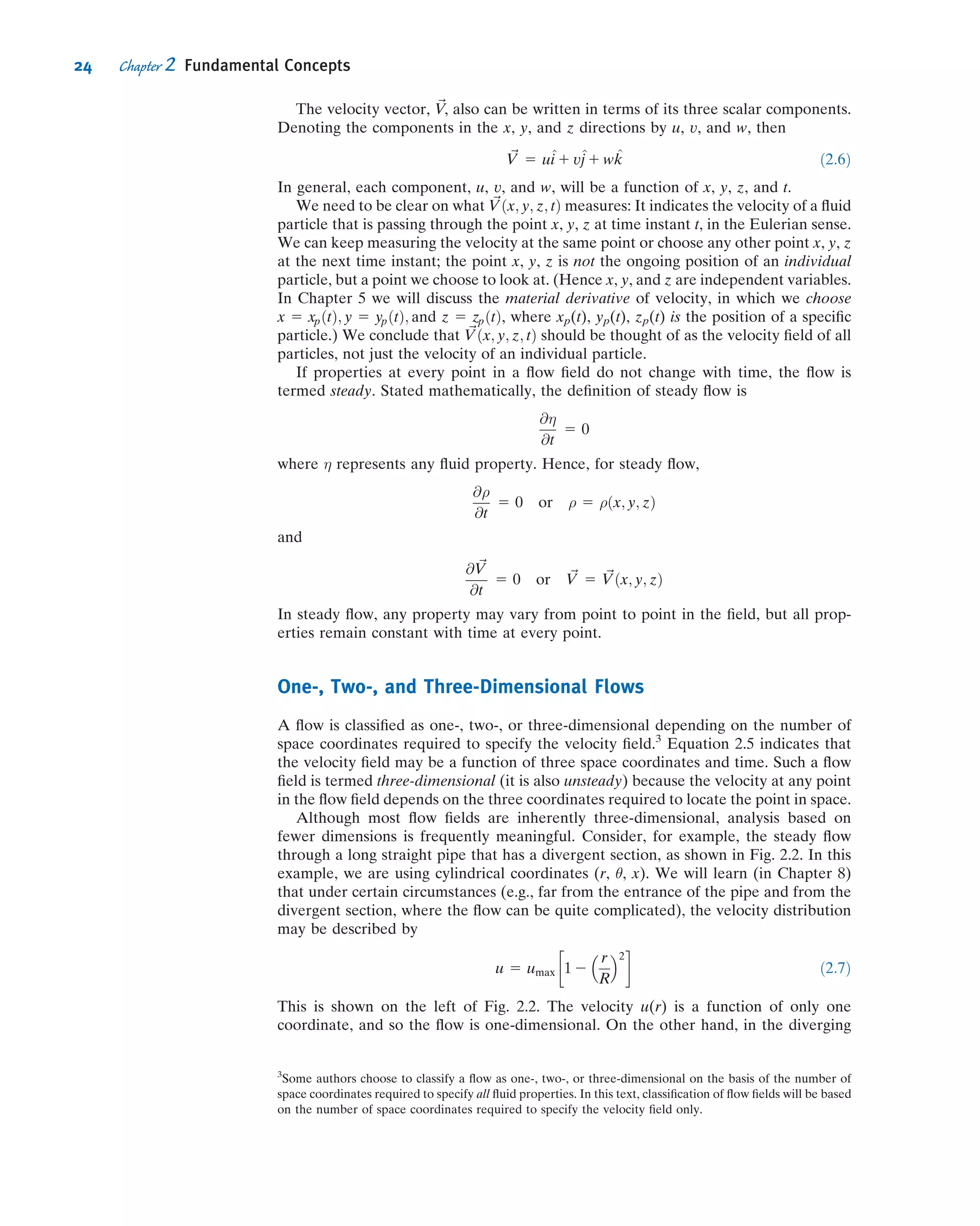 The velocity vector, V~, also can be written in terms of its three scalar components.
Denoting the components in the x, y, and z directions by u, v, and w, then
~V 5 u^i 1 v^j 1 w ^k ð2:6Þ
In general, each component, u, v, and w, will be a function of x, y, z, and t.
We need to be clear on what ~Vðx; y; z; tÞ measures: It indicates the velocity of a ﬂuid
particle that is passing through the point x, y, z at time instant t, in the Eulerian sense.
We can keep measuring the velocity at the same point or choose any other point x, y, z
at the next time instant; the point x, y, z is not the ongoing position of an individual
particle, but a point we choose to look at. (Hence x, y, and z are independent variables.
In Chapter 5 we will discuss the material derivative of velocity, in which we choose
x 5 xpðtÞ; y 5 ypðtÞ; and z 5 zpðtÞ, where xp(t), yp(t), zp(t) is the position of a speciﬁc
particle.) We conclude that ~Vðx; y; z; tÞ should be thought of as the velocity ﬁeld of all
particles, not just the velocity of an individual particle.
If properties at every point in a ﬂow ﬁeld do not change with time, the ﬂow is
termed steady. Stated mathematically, the deﬁnition of steady ﬂow is
@η
@t
5 0
where η represents any ﬂuid property. Hence, for steady ﬂow,
@ρ
@t
5 0 or ρ 5 ρðx; y; zÞ
and
@ ~V
@t
5 0 or ~V 5 ~Vðx; y; zÞ
In steady ﬂow, any property may vary from point to point in the ﬁeld, but all prop-
erties remain constant with time at every point.
One-, Two-, and Three-Dimensional Flows
A ﬂow is classiﬁed as one-, two-, or three-dimensional depending on the number of
space coordinates required to specify the velocity ﬁeld.3
Equation 2.5 indicates that
the velocity ﬁeld may be a function of three space coordinates and time. Such a ﬂow
ﬁeld is termed three-dimensional (it is also unsteady) because the velocity at any point
in the ﬂow ﬁeld depends on the three coordinates required to locate the point in space.
Although most ﬂow ﬁelds are inherently three-dimensional, analysis based on
fewer dimensions is frequently meaningful. Consider, for example, the steady ﬂow
through a long straight pipe that has a divergent section, as shown in Fig. 2.2. In this
example, we are using cylindrical coordinates (r, θ, x). We will learn (in Chapter 8)
that under certain circumstances (e.g., far from the entrance of the pipe and from the
divergent section, where the ﬂow can be quite complicated), the velocity distribution
may be described by
u 5 umax 1 2
r
R
 2
 
ð2:7Þ
This is shown on the left of Fig. 2.2. The velocity u(r) is a function of only one
coordinate, and so the ﬂow is one-dimensional. On the other hand, in the diverging
3
Some authors choose to classify a ﬂow as one-, two-, or three-dimensional on the basis of the number of
space coordinates required to specify all ﬂuid properties. In this text, classiﬁcation of ﬂow ﬁelds will be based
on the number of space coordinates required to specify the velocity ﬁeld only.
24 Chapter 2 Fundamental Concepts
 