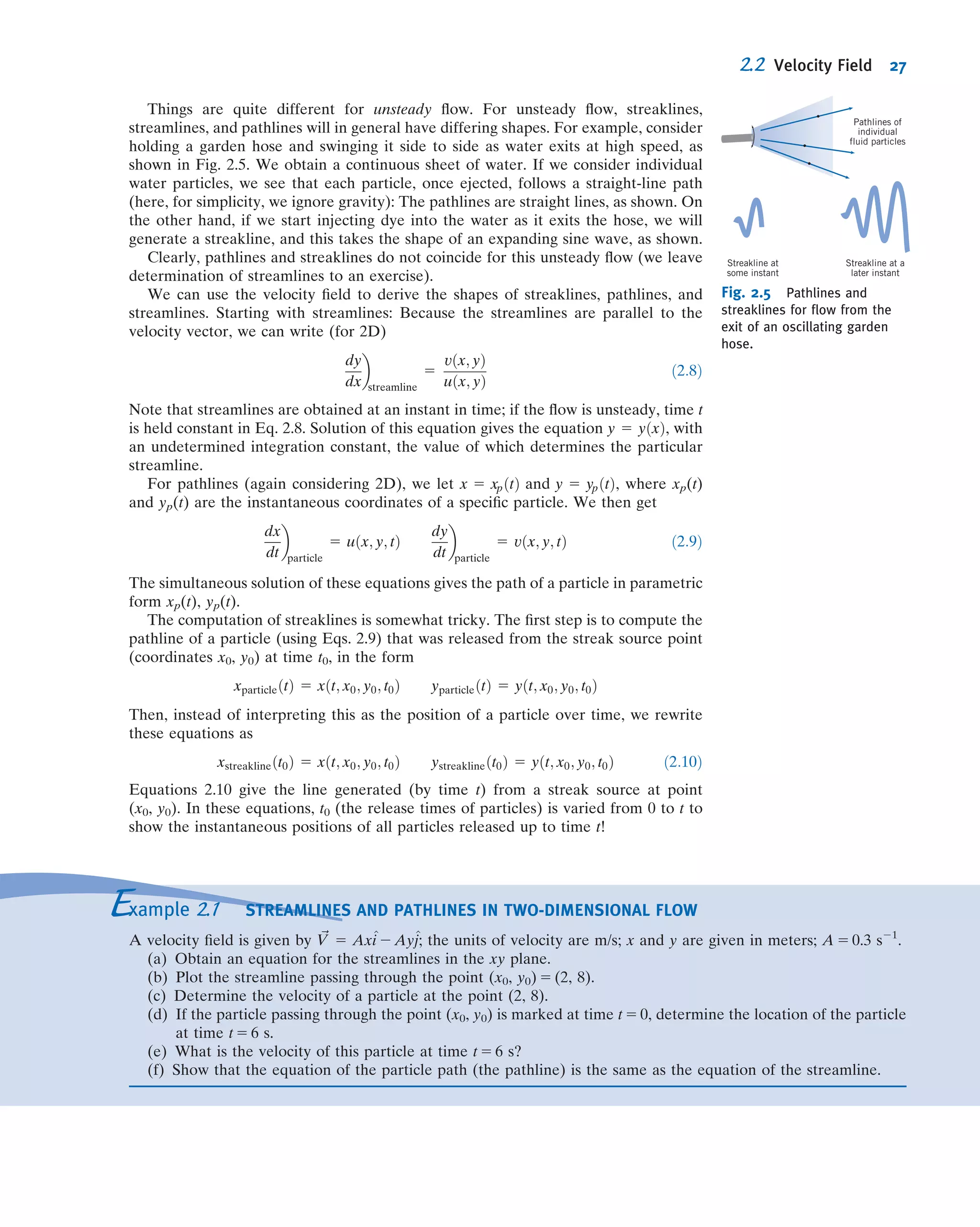 Things are quite different for unsteady ﬂow. For unsteady ﬂow, streaklines,
streamlines, and pathlines will in general have differing shapes. For example, consider
holding a garden hose and swinging it side to side as water exits at high speed, as
shown in Fig. 2.5. We obtain a continuous sheet of water. If we consider individual
water particles, we see that each particle, once ejected, follows a straight-line path
(here, for simplicity, we ignore gravity): The pathlines are straight lines, as shown. On
the other hand, if we start injecting dye into the water as it exits the hose, we will
generate a streakline, and this takes the shape of an expanding sine wave, as shown.
Clearly, pathlines and streaklines do not coincide for this unsteady ﬂow (we leave
determination of streamlines to an exercise).
We can use the velocity ﬁeld to derive the shapes of streaklines, pathlines, and
streamlines. Starting with streamlines: Because the streamlines are parallel to the
velocity vector, we can write (for 2D)
dy
dx

streamline
5
vðx; yÞ
uðx; yÞ
ð2:8Þ
Note that streamlines are obtained at an instant in time; if the ﬂow is unsteady, time t
is held constant in Eq. 2.8. Solution of this equation gives the equation y 5 yðxÞ, with
an undetermined integration constant, the value of which determines the particular
streamline.
For pathlines (again considering 2D), we let x 5 xpðtÞ and y 5 ypðtÞ, where xp(t)
and yp(t) are the instantaneous coordinates of a speciﬁc particle. We then get
dx
dt

particle
5 uðx; y; tÞ
dy
dt

particle
5 vðx; y; tÞ ð2:9Þ
The simultaneous solution of these equations gives the path of a particle in parametric
form xp(t), yp(t).
The computation of streaklines is somewhat tricky. The ﬁrst step is to compute the
pathline of a particle (using Eqs. 2.9) that was released from the streak source point
(coordinates x0, y0) at time t0, in the form
xparticleðtÞ 5 xðt; x0; y0; t0Þ yparticleðtÞ 5 yðt; x0; y0; t0Þ
Then, instead of interpreting this as the position of a particle over time, we rewrite
these equations as
xstreaklineðt0Þ 5 xðt; x0; y0; t0Þ ystreaklineðt0Þ 5 yðt; x0; y0; t0Þ ð2:10Þ
Equations 2.10 give the line generated (by time t) from a streak source at point
(x0, y0). In these equations, t0 (the release times of particles) is varied from 0 to t to
show the instantaneous positions of all particles released up to time t!
Pathlines of
individual
fluid particles
Streakline at
some instant
Streakline at a
later instant
Fig. 2.5 Pathlines and
streaklines for ﬂow from the
exit of an oscillating garden
hose.
Example 2.1 STREAMLINES AND PATHLINES IN TWO-DIMENSIONAL FLOW
A velocity ﬁeld is given by ~V 5 Ax^i 2 Ay^j; the units of velocity are m/s; x and y are given in meters; A 5 0.3 s21
.
(a) Obtain an equation for the streamlines in the xy plane.
(b) Plot the streamline passing through the point (x0, y0) 5 (2, 8).
(c) Determine the velocity of a particle at the point (2, 8).
(d) If the particle passing through the point (x0, y0) is marked at time t 5 0, determine the location of the particle
at time t 5 6 s.
(e) What is the velocity of this particle at time t 5 6 s?
(f) Show that the equation of the particle path (the pathline) is the same as the equation of the streamline.
2.2 Velocity Field 27
 