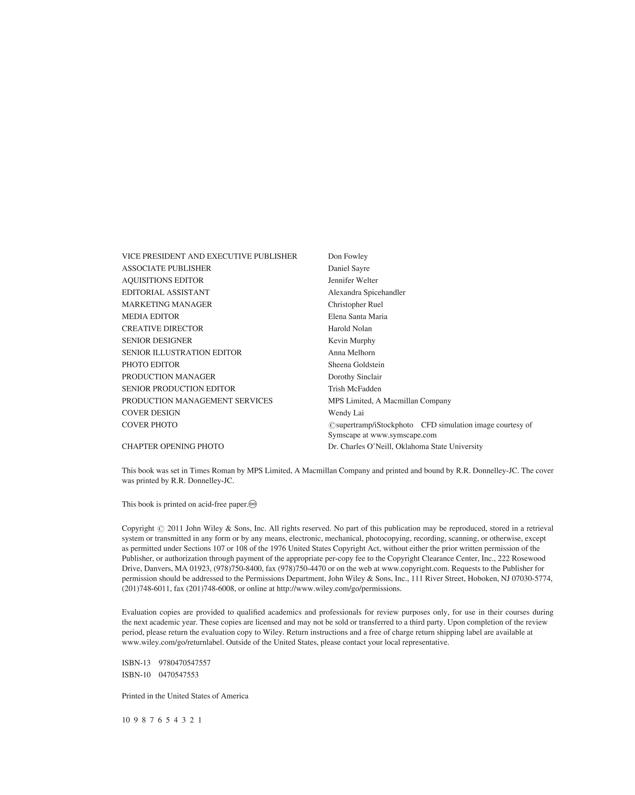 VICE PRESIDENT AND EXECUTIVE PUBLISHER Don Fowley
ASSOCIATE PUBLISHER Daniel Sayre
AQUISITIONS EDITOR Jennifer Welter
EDITORIAL ASSISTANT Alexandra Spicehandler
MARKETING MANAGER Christopher Ruel
MEDIA EDITOR Elena Santa Maria
CREATIVE DIRECTOR Harold Nolan
SENIOR DESIGNER Kevin Murphy
SENIOR ILLUSTRATION EDITOR Anna Melhorn
PHOTO EDITOR Sheena Goldstein
PRODUCTION MANAGER Dorothy Sinclair
SENIOR PRODUCTION EDITOR Trish McFadden
PRODUCTION MANAGEMENT SERVICES MPS Limited, A Macmillan Company
COVER DESIGN Wendy Lai
COVER PHOTO rsupertramp/iStockphoto CFD simulation image courtesy of
Symscape at www.symscape.com
CHAPTER OPENING PHOTO Dr. Charles O’Neill, Oklahoma State University
This book was set in Times Roman by MPS Limited, A Macmillan Company and printed and bound by R.R. Donnelley-JC. The cover
was printed by R.R. Donnelley-JC.
This book is printed on acid-free paper.
Copyright r 2011 John Wiley & Sons, Inc. All rights reserved. No part of this publication may be reproduced, stored in a retrieval
system or transmitted in any form or by any means, electronic, mechanical, photocopying, recording, scanning, or otherwise, except
as permitted under Sections 107 or 108 of the 1976 United States Copyright Act, without either the prior written permission of the
Publisher, or authorization through payment of the appropriate per-copy fee to the Copyright Clearance Center, Inc., 222 Rosewood
Drive, Danvers, MA 01923, (978)750-8400, fax (978)750-4470 or on the web at www.copyright.com. Requests to the Publisher for
permission should be addressed to the Permissions Department, John Wiley & Sons, Inc., 111 River Street, Hoboken, NJ 07030-5774,
(201)748-6011, fax (201)748-6008, or online at http://www.wiley.com/go/permissions.
Evaluation copies are provided to qualiﬁed academics and professionals for review purposes only, for use in their courses during
the next academic year. These copies are licensed and may not be sold or transferred to a third party. Upon completion of the review
period, please return the evaluation copy to Wiley. Return instructions and a free of charge return shipping label are available at
www.wiley.com/go/returnlabel. Outside of the United States, please contact your local representative.
ISBN-13 9780470547557
ISBN-10 0470547553
Printed in the United States of America
10 9 8 7 6 5 4 3 2 1
 