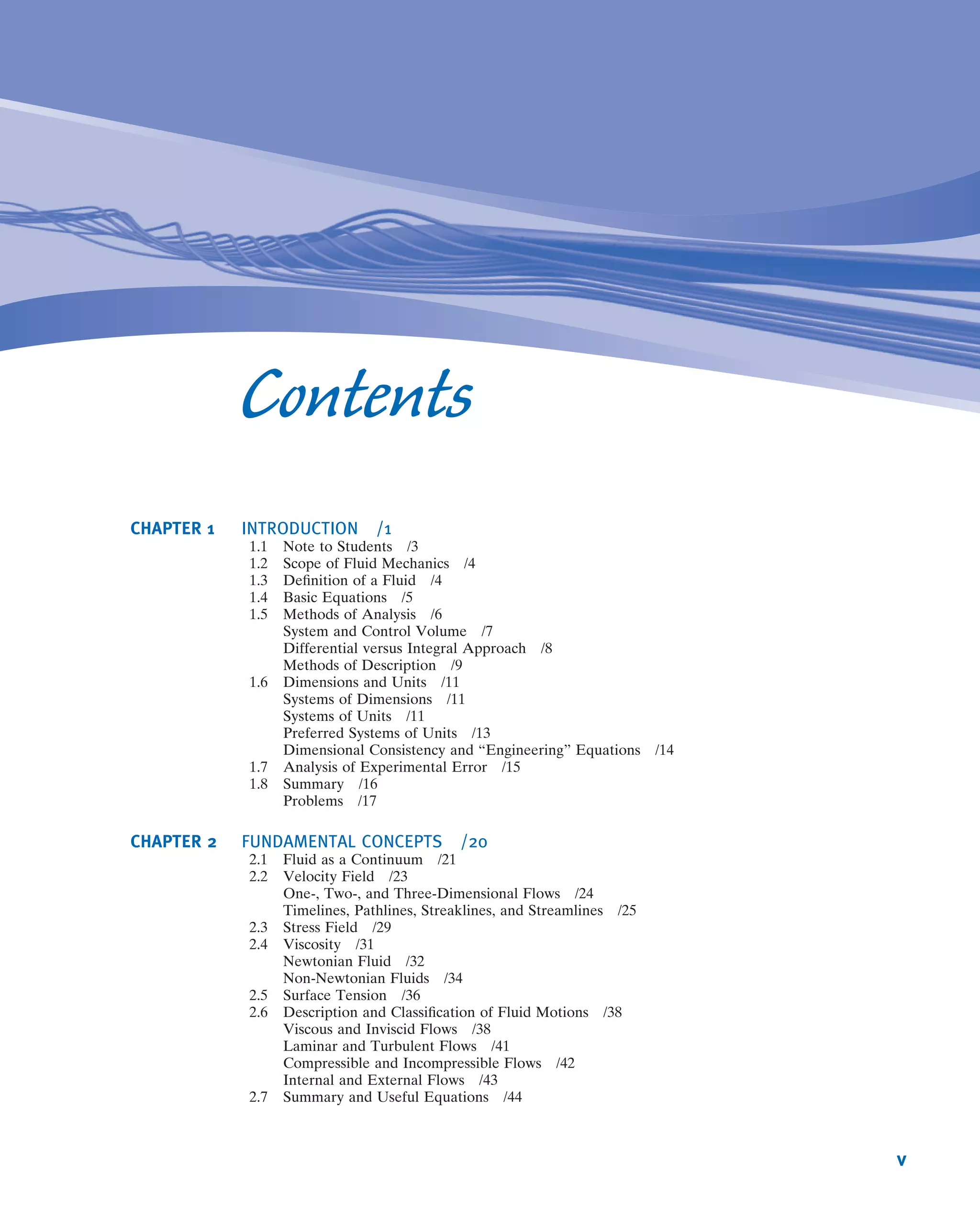 Contents
CHAPTER 1 INTRODUCTION /1
1.1 Note to Students /3
1.2 Scope of Fluid Mechanics /4
1.3 Deﬁnition of a Fluid /4
1.4 Basic Equations /5
1.5 Methods of Analysis /6
System and Control Volume /7
Differential versus Integral Approach /8
Methods of Description /9
1.6 Dimensions and Units /11
Systems of Dimensions /11
Systems of Units /11
Preferred Systems of Units /13
Dimensional Consistency and “Engineering” Equations /14
1.7 Analysis of Experimental Error /15
1.8 Summary /16
Problems /17
CHAPTER 2 FUNDAMENTAL CONCEPTS /20
2.1 Fluid as a Continuum /21
2.2 Velocity Field /23
One-, Two-, and Three-Dimensional Flows /24
Timelines, Pathlines, Streaklines, and Streamlines /25
2.3 Stress Field /29
2.4 Viscosity /31
Newtonian Fluid /32
Non-Newtonian Fluids /34
2.5 Surface Tension /36
2.6 Description and Classiﬁcation of Fluid Motions /38
Viscous and Inviscid Flows /38
Laminar and Turbulent Flows /41
Compressible and Incompressible Flows /42
Internal and External Flows /43
2.7 Summary and Useful Equations /44
v
 