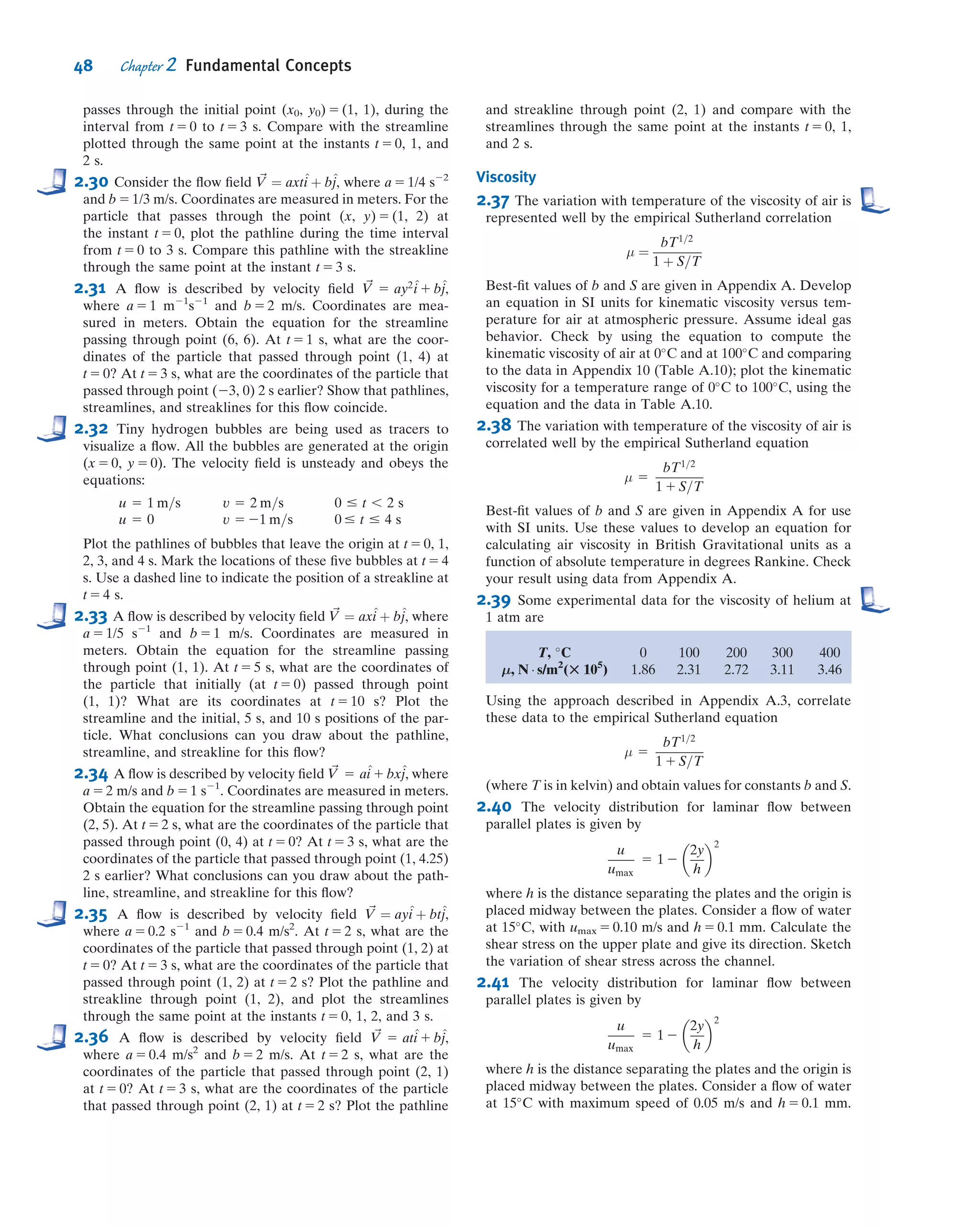 The streamlines are symmetric front-to-back. Because the mass ﬂow between any
two streamlines is constant, wherever streamlines open up, the velocity must decrease,
and vice versa. Hence we can see that the velocity in the vicinity of points A and C
must be relatively low; at point B it will be high. In fact, the air comes to rest at points
A and C: They are stagnation points. It turns out that (as we’ll learn in Chapter 6) the
pressure in this ﬂow is high wherever the velocity is low, and vice versa. Hence, points A
and C have relatively large (and equal) pressures; point B will be a point of low pressure.
In fact, the pressure distribution on the sphere is symmetric front-to-back, and there is
no net drag force due to pressure. Because we’re assuming inviscid ﬂow, there can be
no drag due to friction either. Hence we have d’Alembert’s paradox of 1752: The ball
experiences no drag!
This is obviously unrealistic. On the other hand, everything seems logically con-
sistent: We established that Re for the sphere was very large (400,000), indicating
friction is negligible. We then used inviscid ﬂow theory to obtain our no-drag result.
How can we reconcile this theory with reality? It took about 150 years after the
paradox ﬁrst appeared for the answer, obtained by Prandtl in 1904: The no-slip con-
dition (Section 1.2) requires that the velocity everywhere on the surface of the sphere
be zero (in sphere coordinates), but inviscid theory states that it’s high at point B.
Prandtl suggested that even though friction is negligible in general for high-
Reynolds number ﬂows, there will always be a thin boundary layer, in which friction is
signiﬁcant and across the width of which the velocity increases rapidly from zero (at the
surface) to the value inviscid ﬂow theory predicts (on the outer edge of the boundary
layer). This is shown in Fig. 2.14b from point A to point B, and in more detail in Fig.
2.15.
This boundary layer immediately allows us to reconcile theory and experiment:
Once we have friction in a boundary layer we will have drag. However, this boundary
layer has another important consequence: It often leads to bodies having a wake, as
shown in Fig. 2.14b from point D onwards. Point D is a separation point, where ﬂuid
particles are pushed off the object and cause a wake to develop. Consider once again
the original inviscid ﬂow (Fig. 2.14a): As a particle moves along the surface from point
B to C, it moves from low to high pressure. This adverse pressure gradient (a pressure
change opposing ﬂuid motion) causes the particles to slow down as they move along
the rear of the sphere. If we now add to this the fact that the particles are moving in a
boundary layer with friction that also slows down the ﬂuid, the particles will even-
tually be brought to rest and then pushed off the sphere by the following particles,
forming the wake. This is generally very bad news: It turns out that the wake will
always be relatively low pressure, but the front of the sphere will still have relatively
high pressure. Hence, the sphere will now have a quite large pressure drag (or form
drag—so called because it’s due to the shape of the object).
This description reconciles the inviscid ﬂow no-drag result with the experimental
result of signiﬁcant drag on a sphere. It’s interesting to note that although the
boundary layer is necessary to explain the drag on the sphere, the drag is actually due
A
B
C
y
x
(a) Inviscid flow
B D
A
y
x
(b) Viscous flow
Point of
separation
Wake
Fig. 2.14 Qualitative picture of incompressible ﬂow over a sphere.
Inviscid
flow
Viscous
boundary
layer
Fig. 2.15 Schematic of a
boundary layer.
VIDEO
Boundary Layer Flow.
40 Chapter 2 Fundamental Concepts
 