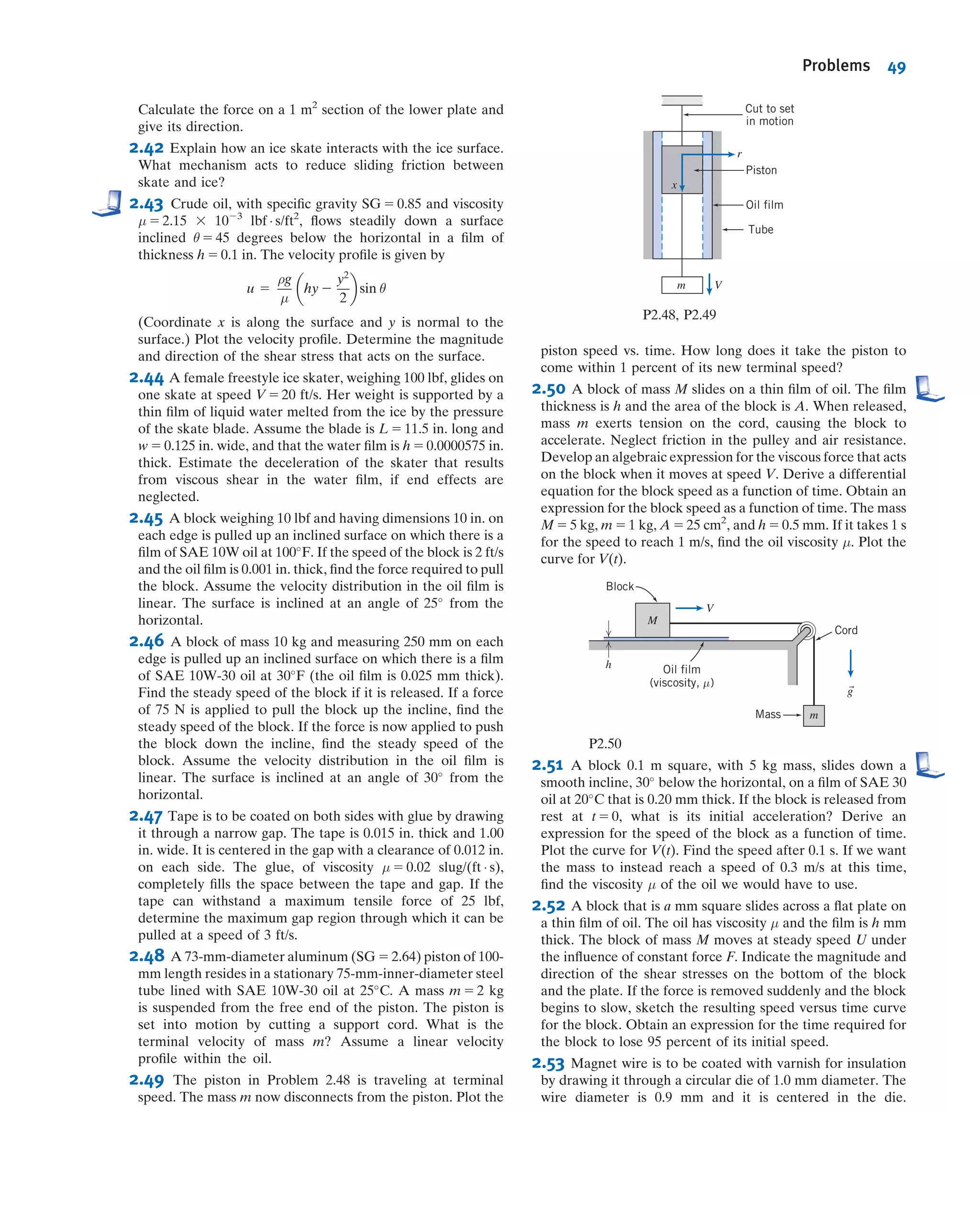mostly to the asymmetric pressure distribution created by the boundary layer
separation—drag directly due to friction is still negligible!
We can also now begin to see how streamlining of a body works. The drag force in
most aerodynamics is due to the low-pressure wake: If we can reduce or eliminate the
wake, drag will be greatly reduced. If we consider once again why the separation
occurred, we recall two features: Boundary layer friction slowed down the particles,
but so did the adverse pressure gradient. The pressure increased very rapidly across
the back half of the sphere in Fig. 2.14a because the streamlines opened up so rapidly.
If we make the sphere teardrop shaped, as in Fig. 2.16, the streamlines open up
gradually, and hence the pressure will increase slowly, to such an extent that ﬂuid
particles are not forced to separate from the object until they almost reach the end of
the object, as shown. The wake is much smaller (and it turns out the pressure will not
be as low as before), leading to much less pressure drag. The only negative aspect of
this streamlining is that the total surface area on which friction occurs is larger, so drag
due to friction will increase a little.
We should point out that none of this discussion applies to the example of a falling
dust particle: This low-Reynolds number ﬂow was viscous throughout—there is no
inviscid region.
Finally, this discussion illustrates the very signiﬁcant difference between inviscid
ﬂow (μ 5 0) and ﬂows in which viscosity is negligible but not zero (μ - 0).
Laminar and Turbulent Flows
If you turn on a faucet (that doesn’t have an aerator or other attachment) at a very
low ﬂow rate the water will ﬂow out very smoothly—almost “glass-like.” If you increase
the ﬂow rate, the water will exit in a churned-up, chaotic manner. These are examples of
how a viscous ﬂow can be laminar or turbulent, respectively. A laminar ﬂow is one in
which the ﬂuid particles move in smooth layers, or laminas; a turbulent ﬂow is one
in which the ﬂuid particles rapidly mix as they move along due to random three-
dimensional velocity ﬂuctuations. Typical examples of pathlines of each of these are
illustrated in Fig. 2.17, which shows a one-dimensional ﬂow. In most ﬂuid mechanics
problems—for example, ﬂow of water in a pipe—turbulence is an unwanted but
often unavoidable phenomenon, because it generates more resistance to ﬂow; in other
problems—for example, the ﬂow of blood through blood vessels—it is desirable because
the random mixing allows all of the blood cells to contact the walls of the blood vessels to
exchange oxygen and other nutrients.
The velocity of the laminar ﬂow is simply u; the velocity of the turbulent ﬂow is
given by the mean velocity ¯u plus the three components of randomly ﬂuctuating
velocity uu, vu, and wu.
Although many turbulent ﬂows of interest are steady in the mean ( ¯u is not a
function of time), the presence of the random, high-frequency velocity ﬂuctuations
makes the analysis of turbulent ﬂows extremely difﬁcult. In a one-dimensional laminar
ﬂow, the shear stress is related to the velocity gradient by the simple relation
τyx 5 μ
du
dy
ð2:15Þ
Boundary layer
Point of
separation
Wake
Fig. 2.16 Flow over a
streamlined object.
x
y
z
= ui
= (u + u')i + v'j + w'k
Laminar
Turbulent
^
^ ^ ^
Fig. 2.17 Particle pathlines in one-dimensional laminar and turbulent ﬂows.
VIDEO
Streamlined Flow over an Airfoil.
VIDEO
Streamlines around a Car.
CLASSIC VIDEO
Fluid Dynamics of Drag, IÀIV.
VIDEO
Laminar and Turbulent Flow.
2.6 Description and Classiﬁcation of Fluid Motions 41
 