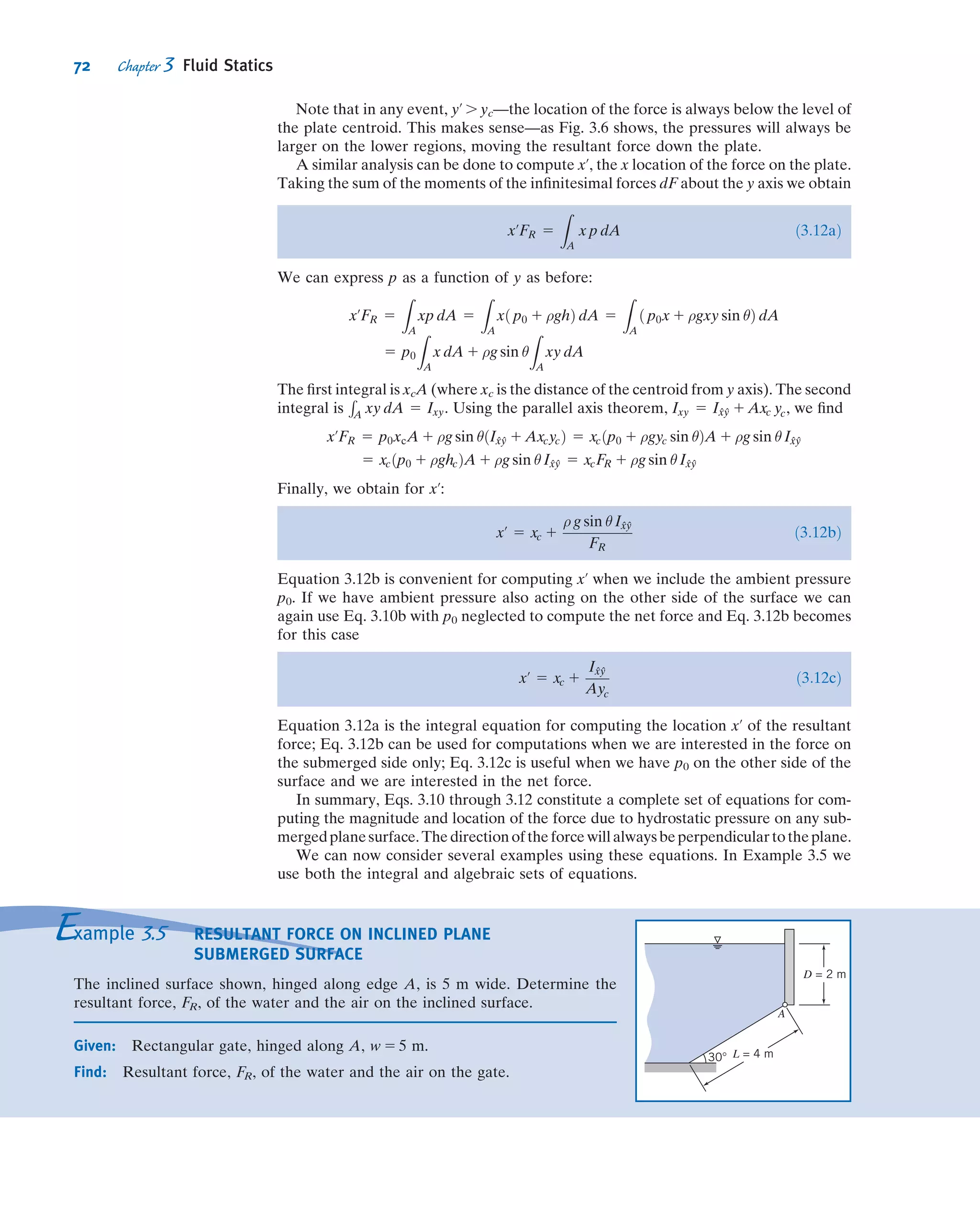 d~FS 5 p 2
@p
@x
dx
2
0
@
1
Aðdy dzÞð^i Þ 1 p 1
@p
@x
dx
2
0
@
1
Aðdy dzÞð2^i Þ
1 p 2
@p
@y
dy
2
0
@
1
Aðdx dzÞð ^j Þ 1 p 1
@p
@y
dy
2
0
@
1
Aðdx dzÞð2^j Þ
1 p 2
@p
@z
dz
2
0
@
1
Aðdx dyÞð ^kÞ 1 p 1
@p
@z
dz
2
0
@
1
Aðdx dyÞð2 ^kÞ
Collecting and canceling terms, we obtain
d~FS 5 2
@p
@x
^i 1
@p
@y
^j 1
@p
@z
^k
 
dx dy dz ð3:1aÞ
The term in parentheses is called the gradient of the pressure or simply the pressure
gradient and may be written grad p or rp. In rectangular coordinates
grad p  rp  ^i
@p
@x
1 ^j
@p
@y
1 ^k
@p
@z
 
 ^i
@
@x
1 ^j
@
@y
1 ^k
@
@z
 
p
The gradient can be viewed as a vector operator; taking the gradient of a scalar ﬁeld
gives a vector ﬁeld. Using the gradient designation, Eq. 3.1a can be written as
d~FS 5 2grad p ðdx dy dzÞ 5 2rp dx dy dz ð3:1bÞ
Physically the gradient of pressure is the negative of the surface force per unit volume
due to pressure. Note that the pressure magnitude itself is not relevant in computing
the net pressure force; instead what counts is the rate of change of pressure with
distance, the pressure gradient. We shall encounter this term throughout our study of
ﬂuid mechanics.
We combine the formulations for surface and body forces that we have developed
to obtain the total force acting on a ﬂuid element. Thus
d~F 5 d~FS 1 d~FB 5 ð2rp 1 ρ~gÞ dx dy dz 5 ð2rp 1 ρ~gÞ dV---
or on a per unit volume basis
d~F
dV---
5 2rp 1 ρ~g ð3:2Þ
For a ﬂuid particle, Newton’s second law gives ~F 5 ~a dm 5 ~aρdV---. For a static
ﬂuid, ~a 5 0. Thus
d~F
dV---
5 ρ~a 5 0
Substituting for d~F=dV--- from Eq. 3.2, we obtain
2rp 1 ρ~g 5 0 ð3:3Þ
Let us review this equation brieﬂy. The physical signiﬁcance of each term is
2rp 1 ρ~g 5 0
net pressure force
per unit volume
at a point
8

:
9
=
;
1
body force per
unit volume
at a point
8

:
9
=
;
5 0
58 Chapter 3 Fluid Statics
 