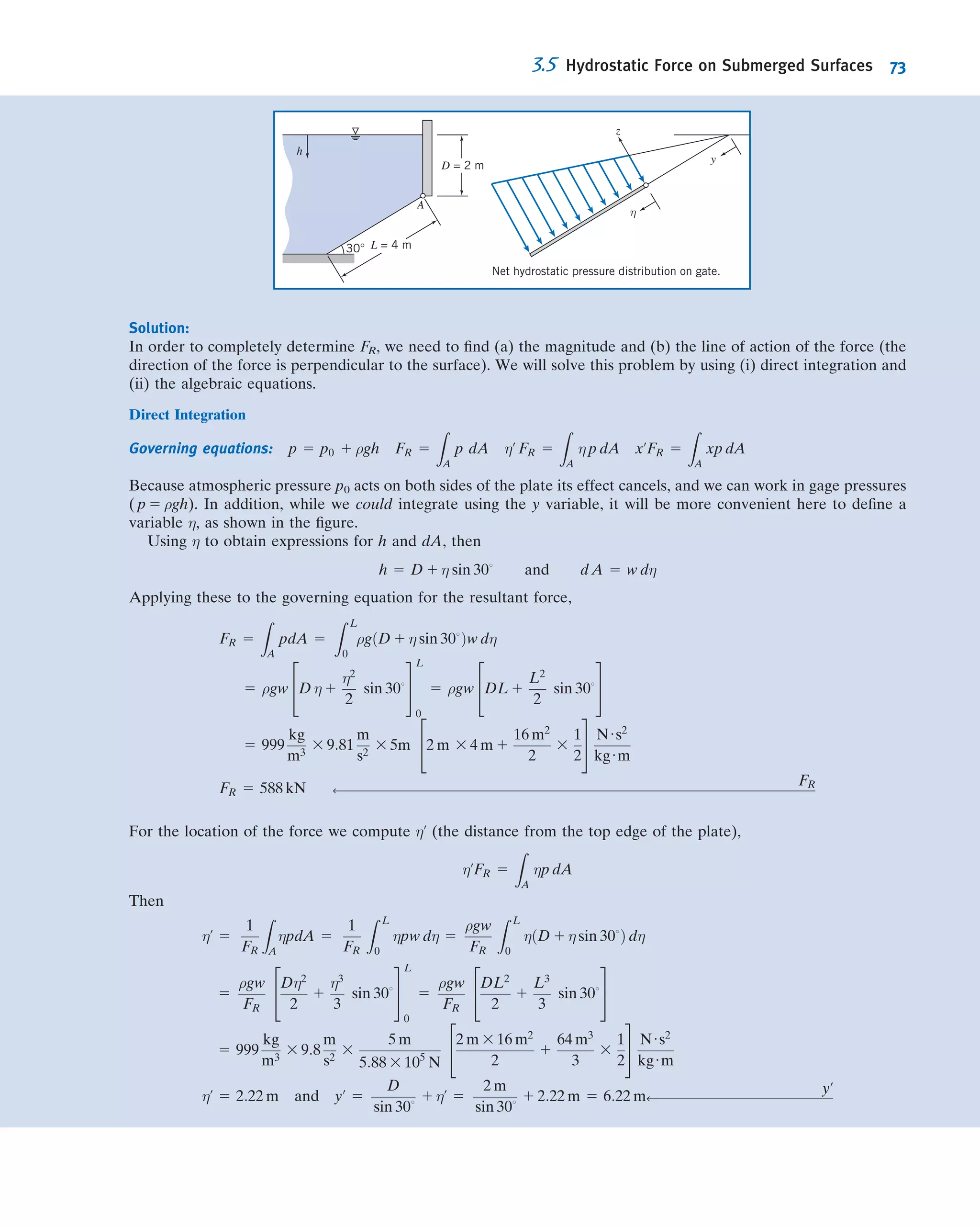 This is a vector equation, which means that it is equivalent to three component
equations that must be satisﬁed individually. The component equations are
2
@p
@x
1 ρgx 5 0 x direction
2
@p
@y
1 ρgy 5 0 y direction
2
@p
@z
1 ρgz 5 0 z direction
9
=
;
ð3:4Þ
Equations 3.4 describe the pressure variation in each of the three coordinate
directions in a static ﬂuid. It is convenient to choose a coordinate system such that the
gravity vector is aligned with one of the coordinate axes. If the coordinate system is
chosen with the z axis directed vertically upward, as in Fig. 3.1, then gx 5 0, gy 5 0, and
gz 5 2g. Under these conditions, the component equations become
@p
@x
5 0
@p
@y
5 0
@p
@ z
5 2ρg ð3:5Þ
Equations 3.5 indicate that, under the assumptions made, the pressure is independent
of coordinates x and y; it depends on z alone. Thus since p is a function of a single
variable, a total derivative may be used instead of a partial derivative. With these
simpliﬁcations, Eqs. 3.5 ﬁnally reduce to
dp
dz
5 2ρg 2γ ð3:6Þ
Restrictions: (1) Static ﬂuid.
(2) Gravity is the only body force.
(3) The z axis is vertical and upward.
In Eq. 3.6, γ is the speciﬁc weight of the ﬂuid. This equation is the basic pressure-
height relation of ﬂuid statics. It is subject to the restrictions noted. Therefore it must
be applied only where these restrictions are reasonable for the physical situation. To
determine the pressure distribution in a static ﬂuid, Eq. 3.6 may be integrated and
appropriate boundary conditions applied.
Before considering speciﬁc applications of this equation, it is important to
remember that pressure values must be stated with respect to a reference level. If the
reference level is a vacuum, pressures are termed absolute, as shown in Fig. 3.2.
Most pressure gages indicate a pressure difference—the difference between
the measured pressure and the ambient level (usually atmospheric pressure). Pressure
levels measured with respect to atmospheric pressure are termed gage pressures. Thus
pgage 5 pabsolute 2 patmosphere
pabsolute
pgage
Pressure level
Atmospheric pressure:
101.3 kPa (14.696 psia)
at standard sea level
conditions
Vacuum
Fig. 3.2 Absolute and gage pressures, showing reference levels.
3.1 The Basic Equation of Fluid Statics 59
 