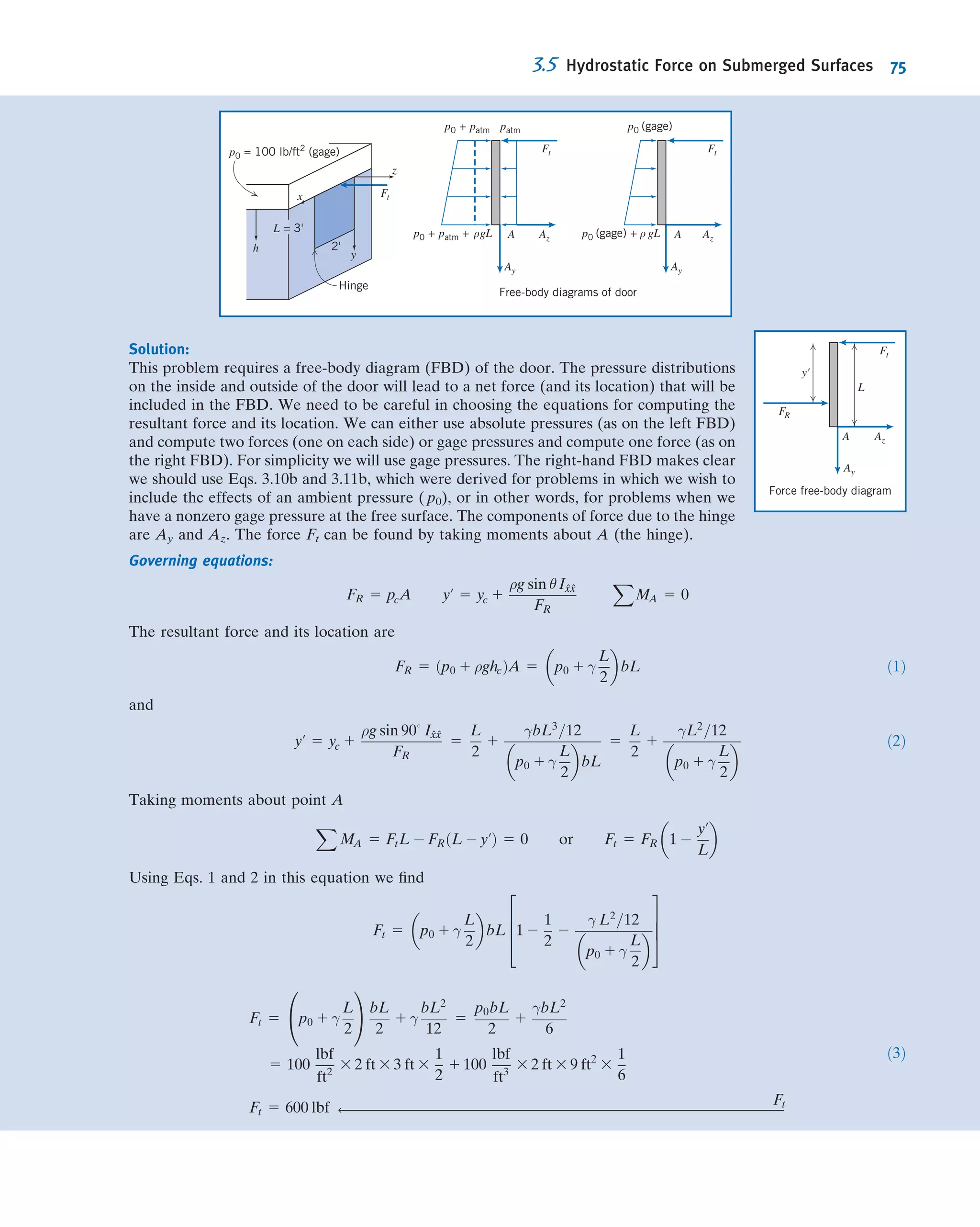 3.3Pressure Variation in a Static Fluid
We proved that pressure variation in any static ﬂuid is described by the basic pressure-
height relation
dp
dz
5 2ρg ð3:6Þ
Although ρg may be deﬁned as the speciﬁc weight, γ, it has been written as ρg in
Eq. 3.6 to emphasize that both ρ and g must be considered variables. In order to
integrate Eq. 3.6 to ﬁnd the pressure distribution, we need information about varia-
tions in both ρ and g.
For most practical engineering situations, the variation in g is negligible. Only for a
purpose such as computing very precisely the pressure change over a large elevation
difference would the variation in g need to be included. Unless we state otherwise, we
shall assume g to be constant with elevation at any given location.
Incompressible Liquids: Manometers
For an incompressible ﬂuid, ρ 5 constant. Then for constant gravity,
dp
dz
5 2ρg 5 constant
To determine the pressure variation, we must integrate and apply appropriate
boundary conditions. If the pressure at the reference level, z0, is designated as p0, then
the pressure, p, at level z is found by integration:
Z p
p0
dp 5 2
Z z
z0
ρg dz
or
p 2 p0 5 2ρgðz 2 z0Þ 5 ρgðz0 2 zÞ
For liquids, it is often convenient to take the origin of the coordinate system at the
free surface (reference level) and to measure distances as positive downward from
the free surface as in Fig. 3.4.
With h measured positive downward, we have
z0 2 z 5 h
and obtain
p 2 p0 5 Δp 5 ρgh ð3:7Þ
Equation 3.7 indicates that the pressure difference between two points in a static
incompressible ﬂuid can be determined by measuring the elevation difference
between the two points. Devices used for this purpose are called manometers.
Use of Eq. 3.7 for a manometer is illustrated in Example 3.1.
0
Reference
level and
pressure
Location and
pressure of
interest
z
z0
z  z0
p0
p  p0h
Fig. 3.4 Use of z and h coordinates.
3.3 Pressure Variation in a Static Fluid 61
 