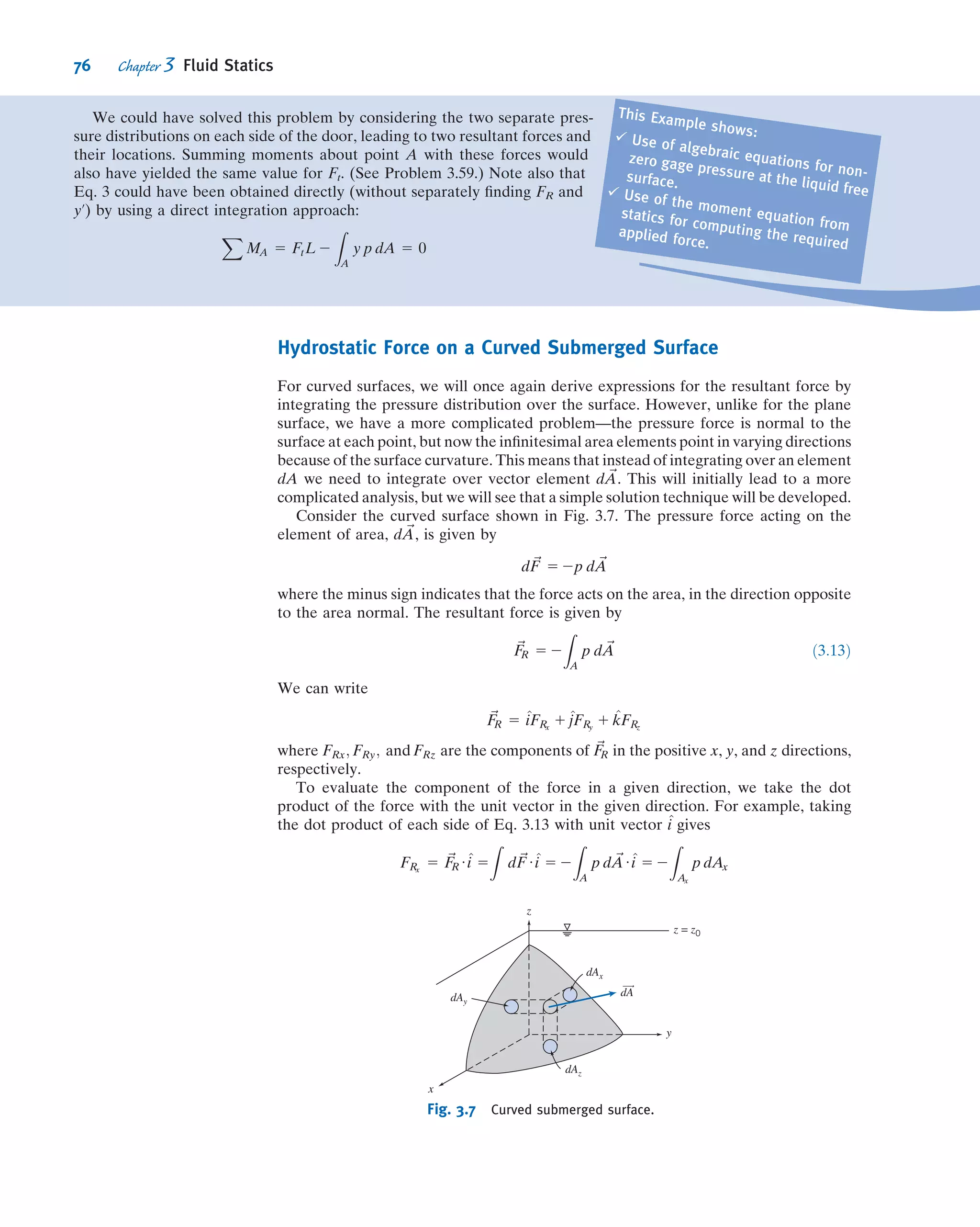 Manometers are simple and inexpensive devices used frequently for pressure
measurements. Because the liquid level change is small at low pressure differential, a
U-tube manometer may be difﬁcult to read accurately. The sensitivity of a manometer
is a measure of how sensitive it is compared to a simple water-ﬁlled U-tube manom-
eter. Speciﬁcally, it is the ratio of the deﬂection of the manometer to that of a water-
ﬁlled U-tube manometer, due to the same applied pressure difference Δp. Sensitivity
can be increased by changing the manometer design or by using two immiscible
liquids of slightly different density. Analysis of an inclined manometer is illustrated in
Example 3.2.
Example 3.1 SYSTOLIC AND DIASTOLIC PRESSURE
Normal blood pressure for a human is 120/80 mm Hg. By modeling a sphyg-
momanometer pressure gage as a U-tube manometer, convert these pressures
to psig.
Given: Gage pressures of 120 and 80 mm Hg.
Find: The corresponding pressures in psig.
Solution:
Apply hydrostatic equation to points A, Au, and B.
Governing equation:
p 2 p0 5 Δp 5 ρgh ð3:7Þ
Assumptions: (1) Static ﬂuid.
(2) Incompressible ﬂuids.
(3) Neglect air density ({ Hg density).
Applying the governing equation between points Au and B (and pB is atmospheric and therefore zero gage):
pAu 5 pB 1 ρHggh 5 SGHgρH2Ogh
In addition, the pressure increases as we go downward from point Au to the bottom of the manometer, and
decreases by an equal amount as we return up the left branch to point A. This means points A and Au have the same
pressure, so we end up with
pA 5 pAu 5 SGHgρH2Ogh
Substituting SGHg 5 13.6 and ρH2O 5 1.94 slug/ft3
from Appendix A.1
yields for the systolic pressure (h 5 120 mm Hg)
psystolic 5 pA 5 13:6 3 1:94
slug
ft3
3 32:2
ft
s2
3 120 mm 3
in:
25:4 mm
3
ft
12 in:
3
lbfUs2
slugUft
psystolic 5 334 lbf=ft2
5 2:32 psi ß
psystolic
By a similar process, the diastolic pressure (h 5 80 mm Hg) is
pdiastolic 5 1:55 psi ß
pdiastolic
Blood
pressure
Air
Hg
h
B
A'A
Notes:
ü Two points at the same level in a
continuous single ﬂuid have the
same pressure.ü In manometer problems we neglect
change in pressure with depth for
a gas: ρgas { ρliquid.ü This problem shows the conversion
from mm Hg to psi, using Eq. 3.7: 120
mm Hg is equivalent to about 2.32
psi. More generally, 1 atm 5 14.7
psi 5 101 kPa 5 760 mm Hg.
62 Chapter 3 Fluid Statics
 