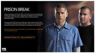 PRISONBREAK
Desde que estreou na Fox em 2005, Prison Break se tornou rapidamente
sucesso de audiência e crítica, garantindo nomeação ao Golden Globe®
como Melhor Série Dramática e Melhor Ator em Série Dramática
(Wentworth Miller).
Produzida pela 20th Century Fox Television, Prison Break volta em 2017,
com talentos e produtores originais da série. Será uma nova aventura que
atravessará o globo e trará as emoções e suspenses aos fãs da série.
Diante do sucesso na nova temporada, a Fox decidiu fazer uma Maratona
com os episódios da S5.
MARATONA S5: 04/JUNHO/17
 
