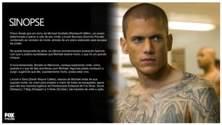 SINOPSE
Prison Break gira em torno de Michael Scofield (Wentworth Miller), um jovem
determinado a salvar a vida de seu irmão, Lincoln Burrows (Dominic Purcell),
condenado ao corredor da morte, através de um plano elaborado para escapar
da prisão.
Na quarta temporada da série, os últimos acontecimentos acabaram fazendo
com que o público acreditasse que Michael estaria morto, o que foi um grande
choque.
A nova temporada, filmada no Marrocos, começa explorando onde, como,
quando e o que de fato aconteceu com Michael. Algumas pistas começam a
surgir, sugerindo que ele, supostamente morto, possa estar vivo.
Lincoln e Sara (Sarah Wayne Callies), esposa de Michael antes de sua
suposta morte, se unem para projetar a maior de todas as escapadas, agora
que três dos maiores fugitivos da Penitenciaria Estadual de Fox River, Sucre
(Nolasco), T-Bag (Knepper) e C-Note (Dunbar), são trazidos de volta a ação.
 