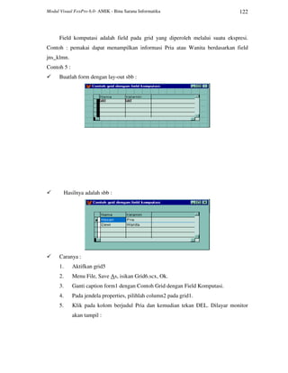 Modul Visual FoxPro 6.0- AMIK - Bina Sarana Informatika 122
Field komputasi adalah field pada grid yang diperoleh melalui suatu ekspresi.
Contoh : pemakai dapat menampilkan informasi Pria atau Wanita berdasarkan field
jns_klmn.
Contoh 5 :
Buatlah form dengan lay-out sbb :
Hasilnya adalah sbb :
Caranya :
1. Aktifkan grid5
2. Menu File, Save As, isikan Grid6.scx, Ok.
3. Ganti caption form1 dengan Contoh Grid dengan Field Komputasi.
4. Pada jendela properties, pilihlah column2 pada grid1.
5. Klik pada kolom berjudul Pria dan kemudian tekan DEL. Dilayar monitor
akan tampil :
 