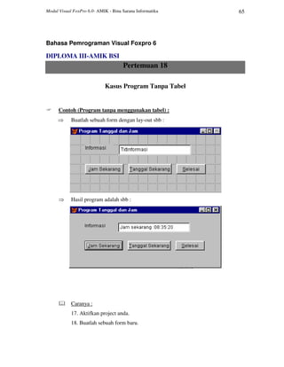 Modul Visual FoxPro 6.0- AMIK - Bina Sarana Informatika 65
Bahasa Pemrograman Visual Foxpro 6
DIPLOMA III-AMIK BSI
Pertemuan 18
Kasus Program Tanpa Tabel
Contoh (Program tanpa menggunakan tabel) :
⇒ Buatlah sebuah form dengan lay-out sbb :
⇒ Hasil program adalah sbb :
Caranya :
17. Aktifkan project anda.
18. Buatlah sebuah form baru.
 