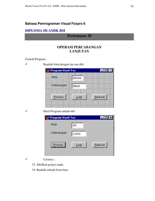 Modul Visual FoxPro 6.0- AMIK - Bina Sarana Informatika 74
Bahasa Pemrograman Visual Foxpro 6
DIPLOMA III-AMIK BSI
Pertemuan 20
OPERASI PERCABANGAN
LANJUTAN
Contoh Program :
Buatlah form dengan lay-out sbb :
Hasil Program adalah sbb :
Caranya :
33. Aktifkan project anda.
34. Buatlah sebuah form baru.
 