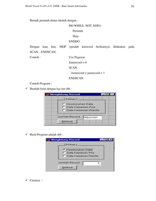 Modul Visual FoxPro 6.0- AMIK - Bina Sarana Informatika 81
Bentuk perintah diatas identik dengan :
DO WHILE .NOT. EOF()
Perintah
Skip
ENDDO
Dengan kata lain, SKIP (pindah kerecord berikutnya) dilakukan pada
SCAN…ENDSCAN.
Contoh : Use Pegawai
Jumrecord = 0
SCAN
Jumrecord = jumrecord + 1
ENDSCAN
Contoh Program :
Buatlah form dengan lay-out sbb :
Hasil Program adalah sbb :
Caranya :
 