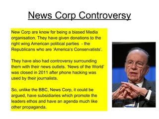 News Corp Controversy
New Corp are know for being a biased Media
organisation. They have given donations to the
right wing American political parties - the
Republicans who are ‘America’s Conservatists’.
They have also had controversy surrounding
them with their news outlets. ‘News of the World’
was closed in 2011 after phone hacking was
used by their journalists.
So, unlike the BBC, News Corp, it could be
argued, have subsidiaries which promote the
leaders ethos and have an agenda much like
other propaganda.
 